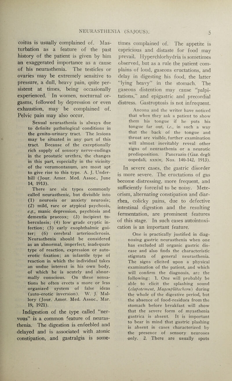 coitus is usually complained of. Mas¬ turbation as a feature of the past history of the patient is given by him an exaggerated importance as a cause of his neurasthenia. The testicles or ovaries may be extremely sensitive to pressure, a dull, heavy pain, quite per¬ sistent at times, being occasionally experienced. In women, nocturnal or¬ gasms, followed by depression or even exhaustion, may be complained of. Pelvic pain may also occur. Sexual neurasthenia is always due to definite pathological conditions in the genito-urinary tract. The lesions may be situated in any part of this tract. Because of the exceptionally rich supply of sensory nerve-endings in the prostatic urethra, the changes in this part, especially in the vicinity of the verumontanum, are most apt to give rise to this type. A. J. Under¬ hill (Jour. Amer. Med. Assoc., June 14, 1913). There are six types commonly called neurasthenic, but divisible into (1) neurosis or anxiety neurosis; (2) mild, rare or atypical psychosis, e.g., manic depression, psychosis and dementia praecox; (3) incipient tu¬ berculosis; (4) low grade cryptic in¬ fection; (5) early exophthalmic goi¬ ter; (6) cerebral arteriosclerosis. Neurasthenia should be considered as an abnormal, imperfect, inadequate type of reaction, expression or auto¬ erotic fixation; an infantile type of reaction in which the individual takes an undue interest in his own body, of which he is acutely and abnor¬ mally conscious. On these sensa¬ tions he often erects a more or less organized system of false ideas (auto-erotic inversion). W. J. Mal¬ lory (Jour. Amer. Med. Assoc., Mar. 19, 1921). Indigestion of the type called “ner¬ vous” is a common feature of neuras¬ thenia. The digestion is enfeebled and delayed and is associated with atonic constipation, and gastralgia is some¬ times complained of. The appetite is capricious and distaste for food may prevail. Hyperchlorhydria is sometimes observed, but as a rule the patient com¬ plains of loud, gaseous eructations, and delay in digesting his food, the latter “lying heavy” in the stomach. The gaseous distention may cause “palpi¬ tations,” and epigastric and precordial distress. Gastroptosis is not infrequent. Ancona and the writer have noticed that when they ask a patient to show them his tongue if he puts his tongue far out, i.e., in such a way that the back of the tongue and throat are visible, further examination will almost inevitably reveal other signs of neurasthenia or a neurotic predisposition. Pancrazio (Gaz. degli ospedali, xxxiv, Nos. 140-142, 1913). In severe cases, the gastric disorder is more severe. The eructations of gas become distressing, more frequent, and sufficiently forceful to be noisy. Mete- orism, alternating constipation and diar¬ rhea, colicky pains, due to defective intestinal digestion and the resulting fermentation, are prominent features of this stage. In such cases autointoxi¬ cation is an important feature. One is practically justified in diag¬ nosing gastric neurasthenia when one has excluded all organic gastric dis¬ ease and also finds the characteristic stigmata of general neurasthenia. The signs elicited upon a physical examination of the patient, and which will confirm the diagnosis, arc the following: 1. One will probably be able to elicit the splashing sound (clapotement, Magcnplatschcrn) during the whole of the digestive period, but the absence of food-residue's from the stomach before breakfast will show that the severe form of myasthenia gastrica is absent. It is important to bear in mind that gastric plashing is absent in cases characterized by the presence of sensory neuroses only. 2. There are usually spots
