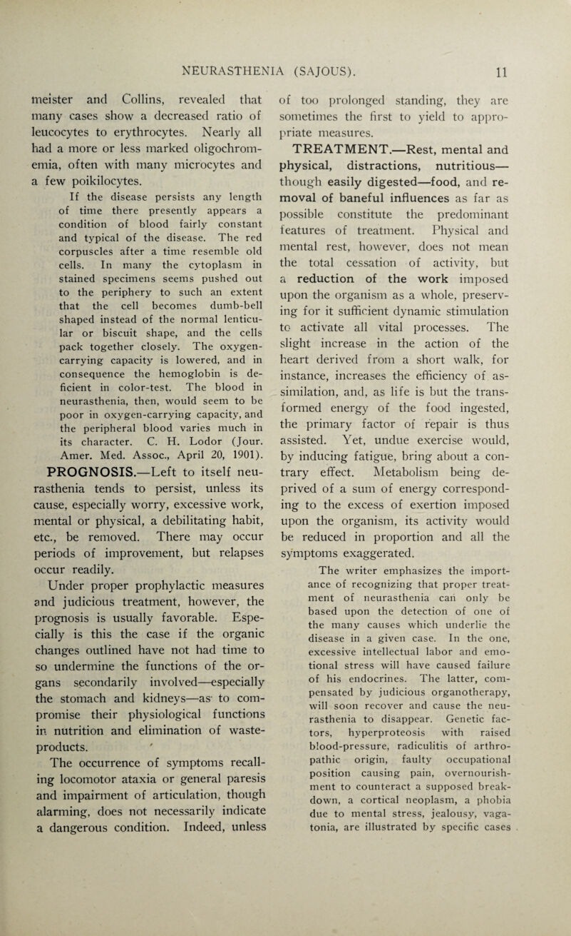 meister and Collins, revealed that many cases show a decreased ratio of leucocytes to erythrocytes. Nearly all had a more or less marked oligochrom- emia, often with many microcytes and a few poikilocytes. If the disease persists any length of time there presently appears a condition of blood fairly constant and typical of the disease. The red corpuscles after a time resemble old cells. In many the cytoplasm in stained specimens seems pushed out to the periphery to such an extent that the cell becomes dumb-bell shaped instead of the normal lenticu¬ lar or biscuit shape, and the cells pack together closely. The oxygen¬ carrying capacity is lowered, and in consequence the hemoglobin is de¬ ficient in color-test. The blood in neurasthenia, then, would seem to be poor in oxygen-carrying capacity, and the peripheral blood varies much in its character. C. H. Lodor (Jour. Amer. Med. Assoc., April 20, 1901). PROGNOSIS.—Left to itself neu¬ rasthenia tends to persist, unless its cause, especially worry, excessive work, mental or physical, a debilitating habit, etc., be removed. There may occur periods of improvement, but relapses occur readily. Under proper prophylactic measures and judicious treatment, however, the prognosis is usually favorable. Espe¬ cially is this the case if the organic changes outlined have not had time to so undermine the functions of the or¬ gans secondarily involved—especially the stomach and kidneys—as- to com¬ promise their physiological functions in nutrition and elimination of waste- products. The occurrence of symptoms recall¬ ing locomotor ataxia or general paresis and impairment of articulation, though alarming, does not necessarily indicate a dangerous condition. Indeed, unless of too prolonged standing, they are sometimes the first to yield to appro¬ priate measures. TREATMENT.—Rest, mental and physical, distractions, nutritious— though easily digested—food, and re¬ moval of baneful influences as far as possible constitute the predominant features of treatment. Physical and mental rest, however, does not mean the total cessation of activity, but a reduction of the work imposed upon the organism as a whole, preserv¬ ing for it sufficient dynamic stimulation to activate all vital processes. The slight increase in the action of the heart derived from a short walk, for instance, increases the efficiency of as¬ similation, and, as life is but the trans¬ formed energy of the food ingested, the primary factor of repair is thus assisted. Yet, undue exercise would, by inducing fatigue, bring about a con¬ trary effect. Metabolism being de¬ prived of a sum of energy correspond¬ ing to the excess of exertion imposed upon the organism, its activity would be reduced in proportion and all the symptoms exaggerated. The writer emphasizes the import¬ ance of recognizing that proper treat¬ ment of neurasthenia can only be based upon the detection of one of the many causes which underlie the disease in a given case. In the one, excessive intellectual labor and emo¬ tional stress will have caused failure of his endocrines. The latter, com¬ pensated by judicious organotherapy, will soon recover and cause the neu¬ rasthenia to disappear. Genetic fac¬ tors, hyperproteosis with raised blood-pressure, radiculitis of arthro- pathic origin, faulty occupational position causing pain, overnourish¬ ment to counteract a supposed break¬ down, a cortical neoplasm, a phobia due to mental stress, jealousy, vaga- tonia, are illustrated by specific cases