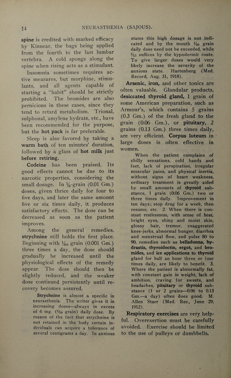 spine is credited with marked efficacy by Kinnear, the bags being applied from the fourth to the last lumbar vertebra. A cold sponge along the spine when rising acts as a stimulant. Insomnia sometimes requires ac¬ tive measures, but morphine, stimu¬ lants, and all agents capable of starting a “habit” should be strictly prohibited. The bromides are also pernicious in these cases, since they tend to retard metabolism. Trional, sulphonal, amylene hydrate, etc., have been recommended for the purpose, but the hot pack is far preferable. Sleep is also favored by taking a warm bath of ten minutes’ duration, followed by a glass of hot milk just before retiring. Codeine has been praised. Its good effects cannot be due to its narcotic properties, considering the small dosage. In %-grain (0.01 Gm.) doses, given thrice daily for four to five days, and later the same amount five or six times daily, it produces satisfactory effects. The dose can be decreased as soon as the patient improves. Among the general remedies, strychnine still holds the first place. Beginning with %0 grain (0.001 Gm.) three times a day, the dose should gradually be increased until the physiological effects of the remedy appear. The dose should then be slightly reduced, and the weaker dose continued persistently until re¬ covery becomes assured. Strychnine is almost a specific in neurasthenia. The writer gives it in increasing doses—always in excess of 6 mg. (Ho grain) daily dose. By reason of the fact that strychnine is not retained in the body certain in¬ dividuals can acquire a tolerance of several centigrams a day. In anxious states this high dosage is not indi¬ cated and by the mouth Ho grain daily dose need not be exceeded, while Hs suffices by the hypodermic route. To give larger doses would very likely increase the severity of the anxious state. Hartenberg (Med. Record, Aug. 31, 1918). Arsenic, iron, and other tonics are often valuable. Glandular products, desiccated thyroid gland, 1 grain of some American preparation, such as Armour’s, which contains 5 grains (0.3 Gm.) of the fresh gland to the grain (0.06 Gm.), or pituitary, 2 grains (0.13 Gm.) three times daily, are very efficient. Corpus luteum in large doses is often effective in women. When the patient complains of chilly sensations, cold hands and feet, lack of perspiration, irregular muscular pains, and physical inertia, without signs of heart weakness, ordinary treatment is greatly aided by small amounts of thyroid sub¬ stance, 1 grain (0.06 Gm.) two or three times daily. Improvement in ten days;, stop drug for a week, then resume, etc. 2. When there is con¬ stant restlessness, with sense of heat, bright eyes, shiny and moist skin, glossy hair, tremor, exaggerated knee-jerks, abnormal hunger, diarrhea and menstrual flow, and pulse 80 to 90, remedies such as belladonna, hy- drastis, thyroidectin, ergot, and bro¬ mides, and ice applications to thyroid gland for half an hour three or four times daily, are likely to benefit. 3. Where the patient is abnormally fat, with constant gain in weight, lack of ambition, craving for sweets, and headaches, pituitary or thyroid sub¬ stance (1 or 2 grains—0.06 to 0.13 Gm.—a day) often does good. M. Allen Starr (Med. Rec., June 29, 1912). Respiratory exercises are very help¬ ful. Overexertion must be carefully avoided. Exercise should be limited to the use of pulleys or dumbbells.