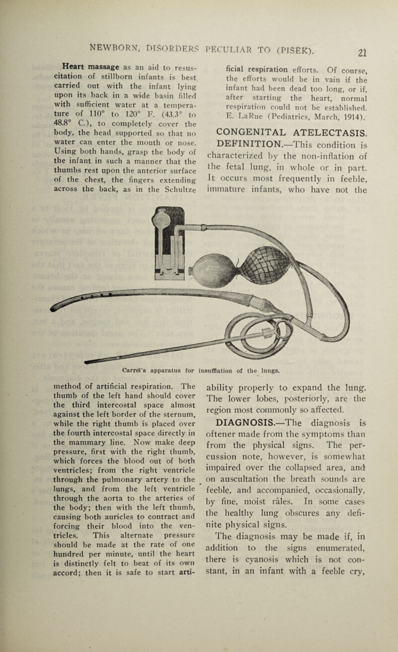 22 Heart massage as an aid to resus¬ citation of stillborn infants is best carried out with the infant lying upon its back in a wide basin filled with sufficient water at a tempera¬ ture of 110° to 120° F. (43.3° to 48.8° C.), to completely cover the body, the head supported so that no water can enter the mouth or nose. Using both hands, grasp the body of the infant in such a manner that the thumbs rest upon the anterior surface of the chest, the fingers extending across the back, as in the Schultze ficial respiration efforts. Of course, the efforts would be in vain if the infant had been dead too long, or if, after starting the heart, normal respiration could not be established. E. LaRue (Pediatrics, March, 1914). CONGENITAL ATELECTASIS. DEFINITION.—This condition is characterized by the non-inflation of the fetal lung1, in whole or in part. It occurs most frequently in feeble, immature infants, who have not the Carrel’s apparatus for insufflation of the lungs. method of artificial respiration. The thumb of the left hand should cover the third intercostal space almost against the left border of the sternum, while the right thumb is placed over the fourth intercostal space directly in the mammary line. Now make deep pressure, first with the right thumb, which forces the blood out of both ventricles; from the right ventricle through the pulmonary artery to the lungs, and from the left ventricle through the aorta to the arteries of the body; then with the left thumb, causing both auricles to contract and forcing their blood into the ven¬ tricles. This alternate pressure should be made at the rate of one hundred per minute, until the heart is distinctly felt to beat of its own accord; then it is safe to start arti- ability properly to expand the lung. The lower lobes, posteriorly, are the region most commonly so affected. DIAGNOSIS.—The diagnosis is oftener made from the symptoms than from the physical signs. The per¬ cussion note, however, is somewhat impaired over the collapsed area, and on auscultation the breath sounds are feeble, and accompanied, occasionally, by fine, moist rales. In some cases the healthy lung obscures any defi¬ nite physical signs. The diagnosis may be made if, in addition to the signs enumerated, there is cyanosis which is not con¬ stant, in an infant with a feeble cry,