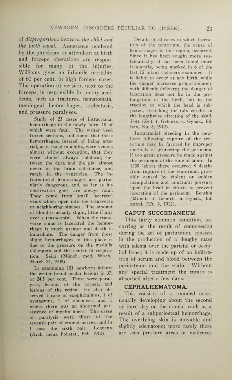 of disproportions between the child and the birth canal. Assistance rendered by the physician or attendant at birth and forceps operations are respon¬ sible for many of the injuries. Williams gives an infantile mortality of 60 per cent, in high forceps cases. The operation of version, next to the forceps, is responsible for many acci¬ dents, such as fractures, hematomata, meningeal hemorrhages, atelectasis, and pressure paralyses. Study of 23 cases of intracranial hemorrhage in the newly born, 18 of which were fatal. The writer used frozen sections, and found that these hemorrhages, instead of being arte¬ rial, as is usual in adults, were venous almost without exception, that they were almost always subdural, be¬ tween the dura and the pia, almost never in the brain substance, and rarely in the ventricles. The in¬ fratentorial hemorrhages are partic¬ ularly dangerous, and, so far as his observation goes, are always fatal. They come from small lacerated veins which open into the transverse or neighboring sinuses. The amount of blood is usually slight, little if any over a teaspoonful. When the trans¬ verse sinus is lacerated the hemor¬ rhage is much greater and death is immediate. The danger from these slight hemorrhages in this place is due to the pressure on the medulla oblongata and the center of respira¬ tion. Seitz (Munch, med. Woch., March 24, 1908). In examining 151 newborn infants the writer found ocular lesions in 37, or 24.5 per cent. These were paral¬ yses, lesions of the cornea, and lesions of the retina. He also ob¬ served 1 case of exophthalmos, 1 of nystagmus, 1 of chemosis, and 1 where there was an abnormal per¬ sistence of myelin fibers. The cases of paralysis were those of the seventh pair of cranial nerves, and in 1 case the sixth pair. Lequeux (Arch. mens, l’obstet., Feb. 1912). Details of 33 cases in which lacera¬ tion of the tentorium, the cause of hemorrhages in this region, occurred. Since it has been sought more sys¬ tematically, it has been found more frequently, being marked in 6 of the last 15 infant cadavers examined. It is liable to occur at any birth, while the danger increases proportionately with difficult delivery; the danger of laceration does not lie in the pro¬ longation of the birth, but in the traction to which the head is sub¬ jected, stretching the falx cerebri in the lengthwise direction of the skull. Pott (Zeit. f. Geburts. u. Gynak., Bd. lxix, Nu. 3, 1912). Intracranial bleeding in the new¬ born following rupture of the ten¬ torium may be favored by improper methods of protecting the perineum, if too great pressure be made against the perineum at the time of labor. In 1239 labors there occurred 8 deaths from rupture of the tentorium, prob¬ ably caused by violent or sudden manipulation and unnatural pressure upon the head in efforts to prevent laceration of the perineum. Benthin (Monats. f. Geburts. u. Gynak., Bd. xxxvi, Hft. 3, 1912). CAPUT SUCCEDANEUM. This fairly common condition, oc¬ curring as the result of compression during the act of parturition, consists in the production of a doughy mass with edema over the parietal or occip¬ ital bone; it is made up of an infiltra¬ tion of serum and blood between the periosteum and the scalp. Without any special treatment the tumor is absorbed after a few days. CEPHALHEMATOMA. This consists of a rounded mass, usually developing about the second or third day on the cranial vault as a result of a subperiosteal hemorrhage. The overlying skin is movable and slightly edematous; more rarely there are seen pressure areas or evidences