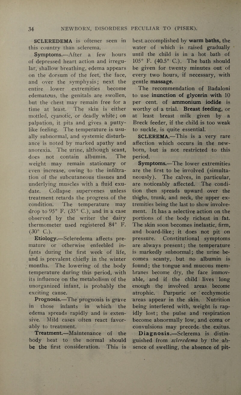 SCLEREDEMA is oftener seen in this country than sclerema. Symptoms.—After a few hours of depressed heart action and irregu¬ lar, shallow breathing, edema appears on the dorsum of the feet, the face, and over the symphysis; next the entire lower extremities become edematous, the genitals are swollen, but the chest may remain free for a time at least. The skin is either mottled, cyanotic, or deadly white; on palpation, it pits and gives a putty¬ like feeling. The temperature is usu¬ ally subnormal, and systemic disturb¬ ance is noted by marked apathy and anorexia. The urine, although scant, does not contain albumin. The weight may remain stationary or even increase, owing to the infiltra¬ tion of the subcutaneous tissues and underlying muscles with a fluid exu¬ date. Collapse supervenes unless treatment retards the progress of the condition. The temperature may drop to 95° F. (35° C.), and in a case observed by the writer the dairy thermometer used registered 84° F. (30° C.). Etiology.—Scleredema affects pre¬ mature or otherwise enfeebled in¬ fants during the first week of life, and is prevalent chiefly in the winter / months. The lowering of the body temperature during this period, with its influence on the metabolism of the unorganized infant, is probably the exciting cause. Prognosis.—The prognosis is grave in those infants in which the edema spreads rapidly and is exten¬ sive. Mild cases often react favor¬ ably to treatment. Treatment.—Maintenance of the body heat to the normal should be the first consideration. This is best accomplished by warm baths, the water of which is raised gradually until the child is in a hot bath of 105° F. (40.5° C.). The bath should be given for twenty minutes out of every two hours, if necessary, with gentle massage. The recommendation of Badaloni to use inunction of glycerin with 10 per cent, of ammonium iodide is worthy of a trial. Breast feeding, or at least breast milk given by a Breck feeder, if the child is too weak to suckle, is quite essential. SCLEREMA.—This is a very rare affection which occurs in the new¬ born, but is not restricted to this period. Symptoms.—The lower extremities are the first to be involved (simulta¬ neously). The calves, in particular, are noticeably affected. The condi¬ tion then spreads upward over the thighs, trunk, and neck, the upper ex¬ tremities being the last to show involve¬ ment. It has a selective action on the portions of the body richest in fat. The skin soon becomes inelastic, firm, and board-like; it does not pit on pressure. Constitutional symptoms are always present; the temperature is markedly subnormal; the urine be¬ comes scanty, but no albumin is found; the tongue and mucous mem¬ branes become dry, the face immov¬ able, and if the child lives long enough the involved areas become atrophic. Purpuric or ' ecchymotic areas appear in the skin. Nutrition being interfered with, weight is rap¬ idly lost; the pulse and respiration become abnormally low, and coma or convulsions may precede the exitus. Diagnosis.—Sclerema is distin¬ guished from scleredema by the ab¬ sence of swelling, the absence of pit-