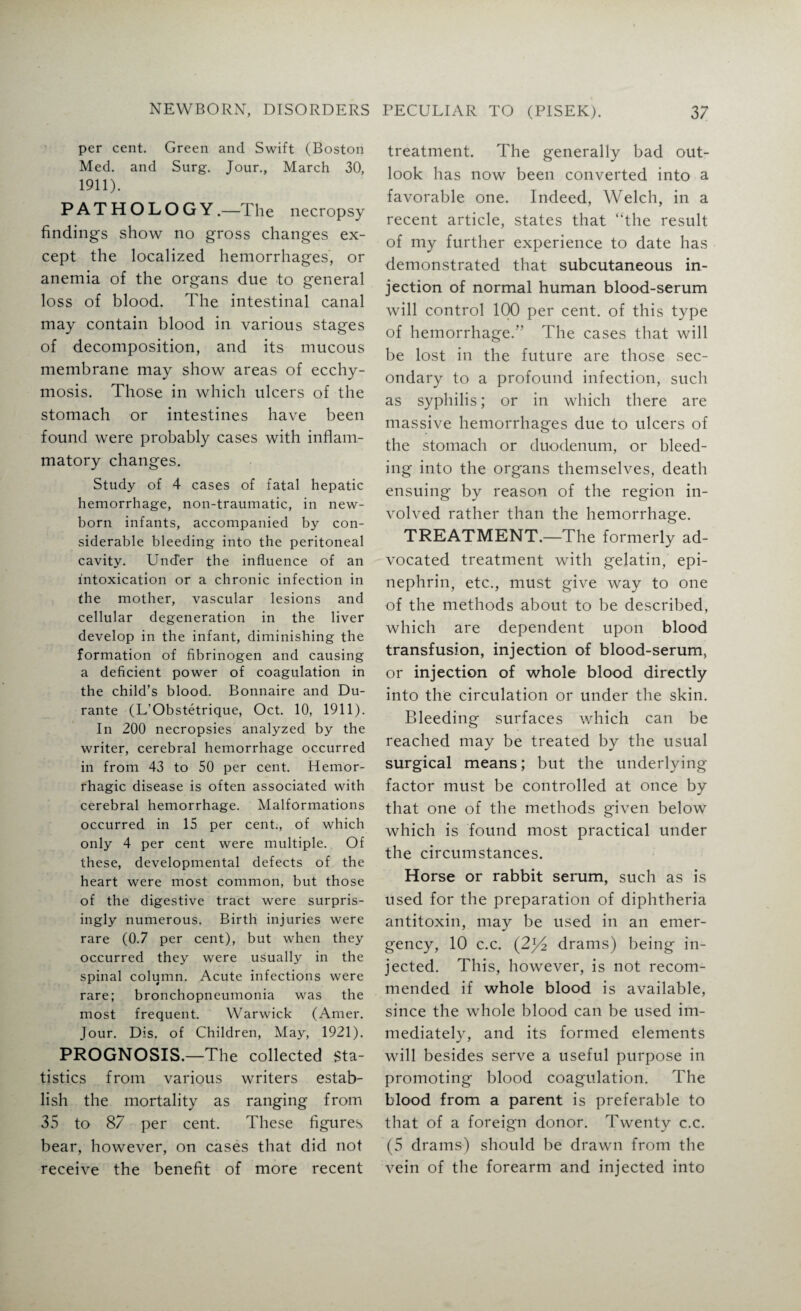 per cent. Green and Swift (Boston Med. and Surg. Jour., March 30, 1911). PATHOLOGY.—The necropsy findings show no gross changes ex¬ cept the localized hemorrhages, or anemia of the organs due to general loss of blood. The intestinal canal may contain blood in various stages of decomposition, and its mucous membrane may show areas of ecchy- mosis. Those in which ulcers of the stomach or intestines have been found were probably cases with inflam¬ matory changes. Study of 4 cases of fatal hepatic hemorrhage, non-traumatic, in new¬ born infants, accompanied by con¬ siderable bleeding into the peritoneal cavity. Under the influence of an intoxication or a chronic infection in the mother, vascular lesions and cellular degeneration in the liver develop in the infant, diminishing the formation of fibrinogen and causing a deficient power of coagulation in the child’s blood. Bonnaire and Du¬ rante (L’Obstetrique, Oct. 10, 1911). In 200 necropsies analyzed by the writer, cerebral hemorrhage occurred in from 43 to 50 per cent. Hemor¬ rhagic disease is often associated with cerebral hemorrhage. Malformations occurred in 15 per cent., of which only 4 per cent were multiple. Of these, developmental defects of the heart were most common, but those of the digestive tract were surpris¬ ingly numerous. Birth injuries were rare (0.7 per cent), but when they occurred they were usually in the spinal column. Acute infections were rare; bronchopneumonia was the most frequent. Warwick (Amer. Jour. Dis. of Children, May, 1921). PROGNOSIS.—The collected Sta¬ tistics from various writers estab¬ lish the mortality as ranging from 35 to 87 per cent. These figures bear, however, on cases that did not receive the benefit of more recent treatment. The generally bad out¬ look has now been converted into a favorable one. Indeed, Welch, in a recent article, states that “the result of my further experience to date has demonstrated that subcutaneous in¬ jection of normal human blood-serum will control 100 per cent, of this type of hemorrhage/’ The cases that will be lost in the future are those sec¬ ondary to a profound infection, such as syphilis; or in which there are massive hemorrhages due to ulcers of the stomach or duodenum, or bleed¬ ing into the organs themselves, death ensuing by reason of the region in¬ volved rather than the hemorrhage. TREATMENT.—The formerly ad¬ vocated treatment with gelatin, epi- nephrin, etc., must give way to one of the methods about to be described, which are dependent upon blood transfusion, injection of blood-serum, or injection of whole blood directly into the circulation or under the skin. Bleeding surfaces which can be reached may be treated by the usual surgical means; but the underlying factor must be controlled at once by that one of the methods given below which is found most practical under the circumstances. Horse or rabbit serum, such as is used for the preparation of diphtheria antitoxin, may be used in an emer¬ gency, 10 c.c. (2y2 drams) being in¬ jected. This, however, is not recom¬ mended if whole blood is available, since the whole blood can be used im¬ mediately, and its formed elements will besides serve a useful purpose in promoting blood coagulation. The blood from a parent is preferable to that of a foreign donor. Twenty c.c. (5 drams) should be drawn from the vein of the forearm and injected into