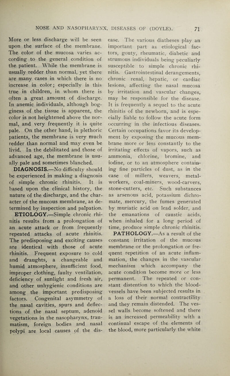 More or less discharge will be seen upon the surface of the membrane. The color of the mucosa varies ac¬ cording to the general condition of the patient. While the membrane is usually redder than normal, yet there are many cases in which there is no increase in color; especially is this true in children, in whom there is often a great amount of discharge. In anemic individuals, although bog¬ giness of the tissue is apparent, the color is not heightened above the nor¬ mal, and very frequently it is quite pale. On the other hand, in plethoric patients, the membrane is very much redder than normal and may even be livid. In the debilitated and those of advanced age, the membrane is usu¬ ally pale and sometimes blanched. DIAGNOSIS.—No difficulty should be experienced in making a diagnosis of simple chronic rhinitis. It is based upon the clinical history, the nature of the discharge, and the char¬ acter of the mucous membrane, as de¬ termined by inspection and palpation. ETIOLOGY.—Simple chronic rhi¬ nitis results from a prolongation of an acute attack or from frequently repeated attacks of acute rhinitis. The predisposing and exciting causes are identical with those of acute rhinitis. Frequent exposure to cold and draughts, a changeable and humid atmosphere, insufficient food, improper clothing, faulty ventilation, deficiency of sunlight and fresh air, and other unhygienic conditions are among the important predisposing factors. Congenital asymmetry of the nasal cavities, spurs and deflec¬ tions of the nasal septum, adenoid vegetations in the nasopharynx, trau¬ matism, foreign bodies and nasal polypi are local causes of the dis¬ ease. The various diatheses play an important part as etiological fac¬ tors, gouty, rheumatic, diabetic and strumous individuals being peculiarly susceptible to simple chronic rhi¬ nitis. Gastrointestinal derangements, chronic renal, hepatic, or cardiac lesions, affecting the nasal mucosa by irritation and vascular changes, may be responsible for the disease. It is frequently a sequel to the acute rhinitis of the newborn, and is espe¬ cially liable to follow the acute form occurring in the infectious diseases. Certain occupations favor its develop¬ ment by exposing the mucous mem¬ brane more or less constantly to the irritating effects of vapors, such as ammonia, chlorine, bromine, and iodine, or to an atmosphere contain¬ ing fine particles of dust, as in the case of millers, weavers, metal¬ workers, coal-miners, wood-carvers, stone-cutters, etc. Such substances as arsenous acid, potassium dichro¬ mate, mercury, the fumes generated by muriatic acid on lead solder, and the emanations of caustic acids, when inhaled for a long period of time, produce simple chronic rhinitis. PATHOLOGY.—As a result of the constant irritation of the mucous membrane or the prolongation or fre¬ quent repetition of an acute inflam¬ mation, the changes in the vascular mechanism which accompany the acute condition become more or less permanent. The repeated or con¬ stant distention to which the blood¬ vessels have been subjected results in a loss of their normal contractility and they remain distended. The ves¬ sel walls become softened and there is an increased permeability with a continual escape of the elements of the blood, more particularly the white