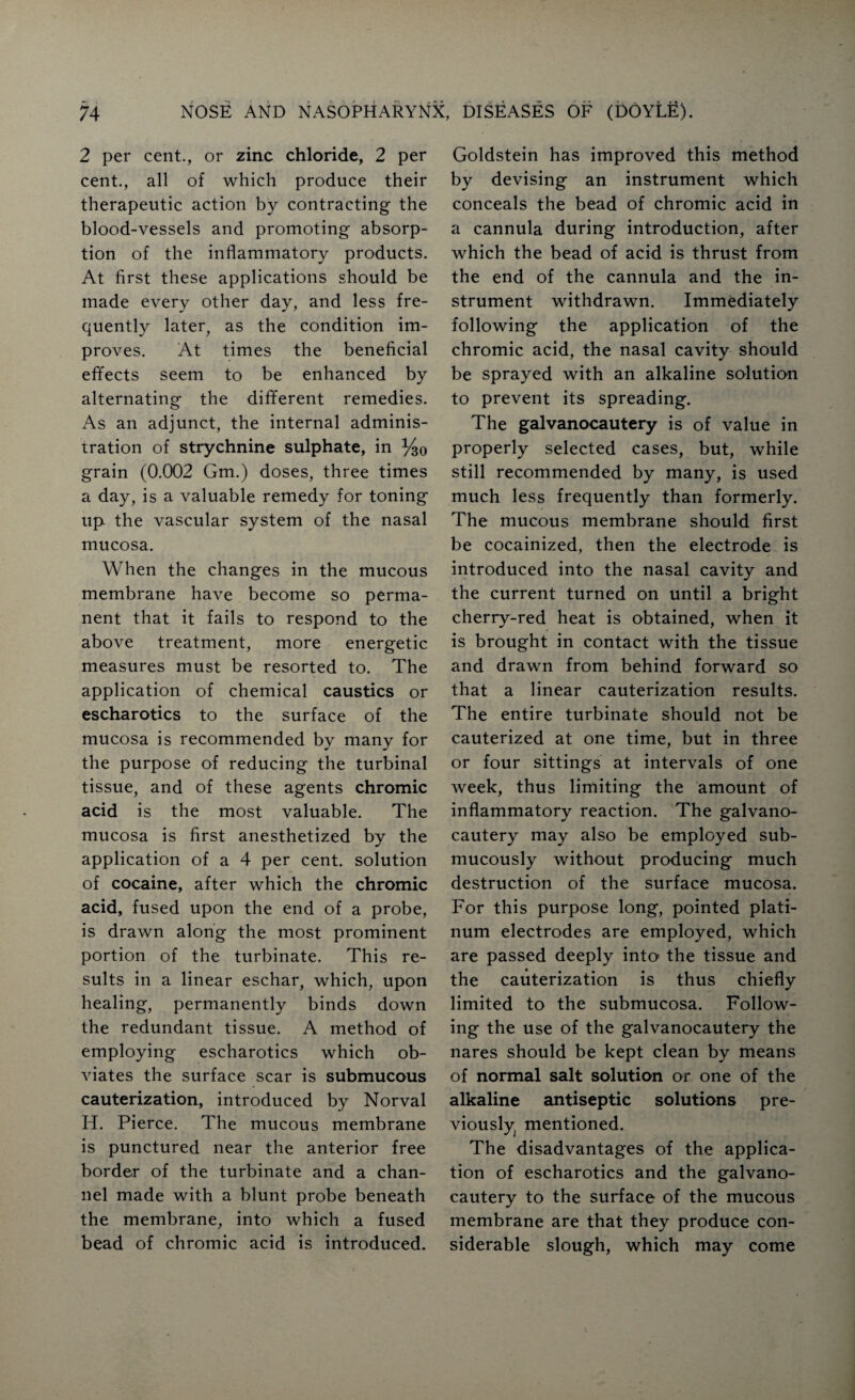 2 per cent., or zinc chloride, 2 per cent., all of which produce their therapeutic action by contracting the blood-vessels and promoting absorp¬ tion of the inflammatory products. At first these applications should be made every other day, and less fre¬ quently later, as the condition im¬ proves. At times the beneficial effects seem to be enhanced by alternating the different remedies. As an adjunct, the internal adminis¬ tration of strychnine sulphate, in %o grain (0.002 Gm.) doses, three times a day, is a valuable remedy for toning up the vascular system of the nasal mucosa. When the changes in the mucous membrane have become so perma¬ nent that it fails to respond to the above treatment, more energetic measures must be resorted to. The application of chemical caustics or escharotics to the surface of the mucosa is recommended by many for the purpose of reducing the turbinal tissue, and of these agents chromic acid is the most valuable. The mucosa is first anesthetized by the application of a 4 per cent, solution of cocaine, after which the chromic acid, fused upon the end of a probe, is drawn along the most prominent portion of the turbinate. This re¬ sults in a linear eschar, which, upon healing, permanently binds down the redundant tissue. A method of employing escharotics which ob¬ viates the surface scar is submucous cauterization, introduced by Norval H. Pierce. The mucous membrane is punctured near the anterior free border of the turbinate and a chan¬ nel made with a blunt probe beneath the membrane, into which a fused bead of chromic acid is introduced. Goldstein has improved this method by devising an instrument which conceals the bead of chromic acid in a cannula during introduction, after which the bead of acid is thrust from the end of the cannula and the in¬ strument withdrawn. Immediately following the application of the chromic acid, the nasal cavity should be sprayed with an alkaline solution to prevent its spreading. The galvanocautery is of value in properly selected cases, but, while still recommended by many, is used much less frequently than formerly. The mucous membrane should first be cocainized, then the electrode is introduced into the nasal cavity and the current turned on until a bright cherry-red heat is obtained, when it is brought in contact with the tissue and drawn from behind forward so that a linear cauterization results. The entire turbinate should not be cauterized at one time, but in three or four sittings at intervals of one week, thus limiting the amount of inflammatory reaction. The galvano¬ cautery may also be employed sub- mucously without producing much destruction of the surface mucosa. For this purpose long, pointed plati¬ num electrodes are employed, which are passed deeply into the tissue and the cauterization is thus chiefly limited to the submucosa. Follow¬ ing the use of the galvanocautery the nares should be kept clean by means of normal salt solution or one of the alkaline antiseptic solutions pre¬ viously mentioned. The disadvantages of the applica¬ tion of escharotics and the galvano¬ cautery to the surface of the mucous membrane are that they produce con¬ siderable slough, which may come