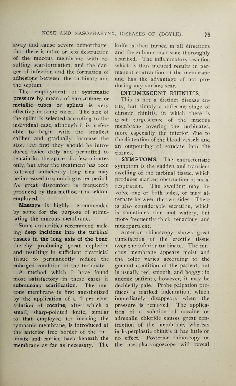 away and cause severe hemorrhage; that there is more or less destruction of the mucous membrane with re¬ sulting scar-formation, and the dan¬ ger of infection and the formation of adhesions between the turbinate and the septum. The employment of systematic pressure by means of hard-rubber or metallic tubes or splints is very effective in some cases. The size of the splint is selected according to the individual case, although it is prefer¬ able to begin with the smallest caliber and gradually increase the size. At first they should be intro¬ duced twice daily and permitted to remain for the space of a few minutes only, but after the treatment has been followed sufficiently long this may be increased to a much greater period. As great discomfort is frequently produced by this method it is seldom employed. Massage is highly recommended by some for the purpose of stimu¬ lating the mucous membrane. Some authorities recommend mak¬ ing deep incisions into the turbinal tissues in the long axis of the bone, thereby producing great depletion and resulting in sufficient cicatricial tissue to permanently reduce the enlarged condition of the turbinate. A method which I have found most satisfactory in these cases is submucous scarification. The mu¬ cous membrane is first anesthetized by the application of a 4 per cent, solution of cocaine, after which a small, sharp-pointed knife, similar to that employed for incising the tympanic membrane, is introduced at the anterior free border of the tur¬ binate and carried back beneath the membrane as far as necessary. The knife is then turned in all directions and the submucous tissue thoroughly scarified. The inflammatory reaction which is thus induced results in per¬ manent contraction of the membrane and has the advantage of not pro¬ ducing any surface scar. INTUMESCENT RHINITIS. This is not a distinct disease en¬ tity, but simply a different stage of chronic rhinitis, in which there is great turgescence of the mucous membrane covering the turbinates, more especially the inferior, due to the distention of the blood-vessels and an outpouring of exudate into the tissues. SYMPTOMS.—The characteristic symptom is the sudden and transient swelling of the turbinal tissue, which produces marked obstruction of nasal respiration. The swelling may in¬ volve one or both sides, or may al¬ ternate between the two sides. There is also considerable secretion, which is sometimes thin and watery, but more frequently thick, tenacious, and mucopurulent. Anterior rhinoscopy shows great tumefaction of the erectile tissue over the inferior turbinate. The mu¬ cous membrane appears moist and the color varies according to the general condition of the patient, but is usually red, smooth, and boggy; in anemic patients, however, it may be decidedly pale. Probe palpation pro¬ duces a marked indentation, which immediately disappears when the pressure is removed. The applica¬ tion of a solution of cocaine or adrenalin chloride causes great con¬ traction of the membrane, whereas in hyperplastic rhinitis it has little or no effect. Posterior rhinoscopy or the nasopharyngoscope will reveal