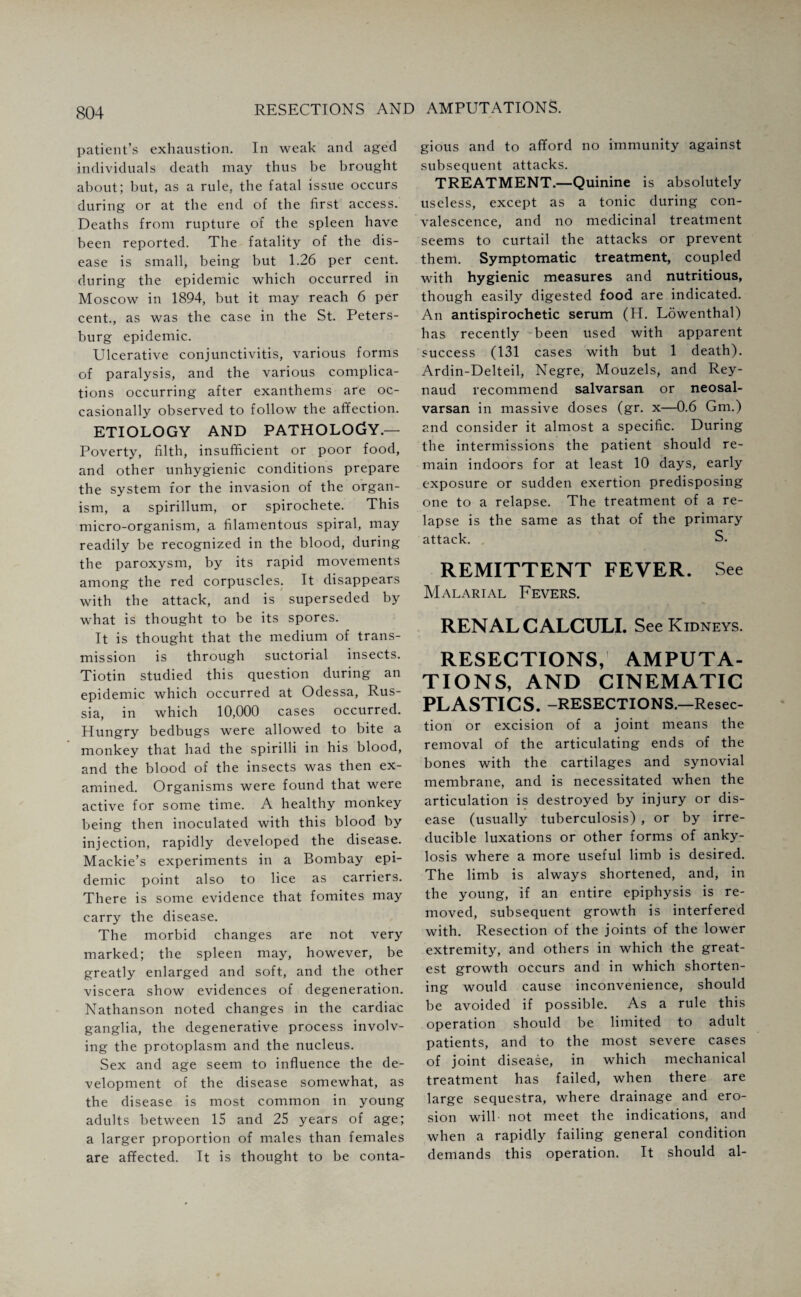 patient’s exhaustion. In weak and aged individuals death may thus be brought about; but, as a rule, the fatal issue occurs during or at the end of the first access. Deaths from rupture of the spleen have been reported. The fatality of the dis¬ ease is small, being but 1.26 per cent, during the epidemic which occurred in Moscow in 1894, but it may reach 6 per cent., as was the case in the St. Peters¬ burg epidemic. Ulcerative conjunctivitis, various forms of paralysis, and the various complica¬ tions occurring after exanthems are oc¬ casionally observed to follow the affection. ETIOLOGY AND PATHOLOGY.— Poverty, filth, insufficient or poor food, and other unhygienic conditions prepare the system for the invasion of the organ¬ ism, a spirillum, or spirochete. This micro-organism, a filamentous spiral, may readily be recognized in the blood, during the paroxysm, by its rapid movements among the red corpuscles. It disappears with the attack, and is superseded by what is thought to be its spores. It is thought that the medium of trans¬ mission is through suctorial insects. Tiotin studied this question during an epidemic which occurred at Odessa, Rus¬ sia, in which 10,000 cases occurred. Hungry bedbugs were allowed to bite a monkey that had the spirilli in his blood, and the blood of the insects was then ex¬ amined. Organisms were found that were active for some time. A healthy monkey being then inoculated with this blood by injection, rapidly developed the disease. Mackie’s experiments in a Bombay epi¬ demic point also to lice as carriers. There is some evidence that fomites may carry the disease. The morbid changes are not very marked; the spleen may, however, be greatly enlarged and soft, and the other viscera show evidences of degeneration. Nathanson noted changes in the cardiac ganglia, the degenerative process involv¬ ing the protoplasm and the nucleus. Sex and age seem to influence the de¬ velopment of the disease somewhat, as the disease is most common in young adults between 15 and 25 years of age; a larger proportion of males than females are affected. It is thought to be conta¬ gious and to afford no immunity against subsequent attacks. TREATMENT.—Quinine is absolutely useless, except as a tonic during con¬ valescence, and no medicinal treatment seems to curtail the attacks or prevent them. Symptomatic treatment, coupled with hygienic measures and nutritious, though easily digested food are indicated. An antispirochetic serum (H. Lowenthal) has recently been used with apparent success (131 cases with but 1 death). Ardin-Delteil, Negre, Mouzels, and Rey- naud recommend salvarsan or neosal- varsan in massive doses (gr. x—0.6 Gm.) and consider it almost a specific. During the intermissions the patient should re¬ main indoors for at least 10 days, early exposure or sudden exertion predisposing one to a relapse. The treatment of a re¬ lapse is the same as that of the primary attack. S. REMITTENT FEVER. See Malarial Fevers. RENAL CALCULI. See Kidneys. RESECTIONS, AMPUTA¬ TIONS, AND CINEMATIC PLASTICS. -RESECTIONS. —Resec¬ tion or excision of a joint means the removal of the articulating ends of the bones with the cartilages and synovial membrane, and is necessitated when the articulation is destroyed by injury or dis¬ ease (usually tuberculosis) , or by irre¬ ducible luxations or other forms of anky¬ losis where a more useful limb is desired. The limb is always shortened, and, in the young, if an entire epiphysis is re¬ moved, subsequent growth is interfered with. Resection of the joints of the lower extremity, and others in which the great¬ est growth occurs and in which shorten¬ ing would cause inconvenience, should be avoided if possible. As a rule this operation should be limited to adult patients, and to the most severe cases of joint disease, in which mechanical treatment has failed, when there are large sequestra, where drainage and ero¬ sion will not meet the indications, and when a rapidly failing general condition demands this operation. It should al-