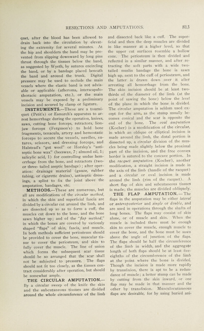 quet, after the blood has been allowed to drain back into the circulation by elevat¬ ing the extremity for several minutes. At the hip and shoulders the band may be pre¬ vented from slipping downward by long pins thrust through the tissues below the band, as suggested by Wyeth, by sutures encircling the band, or by a bandage placed beneath the band and around the trunk. Digital pressure may be used to occlude the main vessels where the elastic band is not advis¬ able or applicable (atheroma, interscapulo- thoracic amputation, etc.), or the main vessels may be exposed by a preliminary incision and secured by clamp or ligature. INSTRUMENTS.—These are a tourni¬ quet (Petit’s) or Esmarch’s apparatus to ar¬ rest hemorrhage during the operation, knives, saws, cutting bone forceps, retractors, lion- jaw forceps (Ferguson’s) to hold bone fragments, tenacula, artery and hemostatic forceps to secure the vessels, needles, su¬ tures, scissors, and dressing forceps, and Halstead’s “gut wool” or Horsley’s “anti¬ septic bone wax” (beeswax, 7; almond oil, 1; salicylic acid, 1) for controlling undue hem¬ orrhage from the bone, and retractors (two- or three- tailed aseptic bandage) ; after oper¬ ation: drainage material (gauze, rubber tubing, or cigarette drains), antiseptic dress¬ ings, a splint to fix the joint above the amputation, bandages, etc. METHODS.—These are numerous, but all are modifications of the circular method, in which the skin and superficial fascia are divided by a circular cut around the limb, and are dissected up so as to form a cuff, the muscles cut down to the bone, and the bone sawn higher up; and of the “flap method, in which the bones are covered by variously shaped “flaps” of skin, fascia, and muscle. In both methods sufficient periosteum should be provided to cover the bone, muscular tis¬ sue to cover the periosteum, and skin to fully cover the muscle. The line of union which forms the subsequent scar tissue should be so arranged that the scar shall not be subjected to pressure. The flaps should not fit too closely, as the tissues con¬ tract considerably after operation, but should be somewhat ample. THE CIRCULAR AMPUTATION.— By a circular sweep of the knife the skin and the subcutaneous tissues are divided around the whole circumference of the limb and dissected back like a cuff. The super¬ ficial and then the deep muscles are divided in like manner at a higher level, so that the upper cut surfaces resemble a hollow cone. The periosteum is then divided and reflected in a similar manner, and after re¬ tracting the soft parts with a wide two- tailed muslin bandage the bone is sawn high up, next to the cuff of periosteum, and the latter is drawn down over it after arresting all hemorrhage from the bone. The skin incision should be at least two- thirds of the diameter of the limb (at the point of sawing the bone) below the level of the plane in which the bone is divided. The circular amputation is seldom used ex¬ cept for the arm, as the stump usually be¬ comes conical and the scar is opposite the end of the bone. The oval amputation (Kocher) is a modification of the circular, in which an oblique or elliptical incision is made around the limb, the distal portion is dissected up, a circular division of the mus¬ cles being made slightly below the proximal part of the incision, and the free convex border is sutured to the concave portion. In the racquet amputation (Kocher), another modification, a straight incision is made in the axis of the limb (handle of the racquet) and a circular or oval incision is made around the limb (rim of the racquet). A short flap of skin and subcutaneous tissues is made; the muscles are divided obliquely. THE FLAP AMPUTATION. —The flaps in the amputation may be either lateral or anteroposterior and single or double, and are used in operations through the shafts of long bones. The flaps may consist of skin alone, or of muscle and skin. When the muscle is included there must be enough skin to cover the muscle, enough muscle to cover the bone, and the bone must be sawn above the angle of junction of the flaps. The flaps should be half the circumference of the limb in width, and the aggregate length of both flaps should be at least five- eighths of the circumference of the limb at the point where the bone is divided. Though the incision is made more rapidly by transfixion, there is apt to be a redun¬ dance of muscle; a better stump can be made by cutting from the skin inward, or one flap may be made in that manner and the other by transfixion. Musculocutaneous flaps are desirable, for by using buried ani-