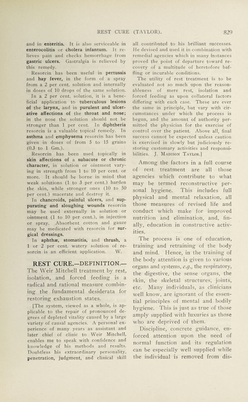and in enteritis. It is also serviceable in enterocolitis or cholera infantum. It re¬ lieves pain and checks hemorrhage from gastric ulcers. Gastralgia is relieved by this remedy. Resorcin has been useful in pertussis and hay fever, in the form of a spray from a 2 per cent, solution and internally in doses of 10 drops of the same solution. In a 2 per cent, solution, it is a bene¬ ficial application to tuberculous lesions of the larynx, and in purulent and ulcer¬ ative affections of the throat and nose; in the nose the solution should not be stronger than 1 per cent. In diphtheria resorcin is a valuable topical remedy. In asthma and emphysema resorcin has been given in doses of from 5 to 15 grains (0.3 to 1 Gm.). Resorcin has been used topically in skin affections of a subacute or chronic character, in solution or ointment vary¬ ing in strength from 1 to 10 per cent, or more. It should be borne in mind that weak solutions (1 to 3 per cent.) harden the skin, while stronger ones (10 to 50 per cent.) macerate and destroy it. In chancroids, painful ulcers, and sup¬ purating and sloughing wounds resorcin may be used externally in solution or ointment (1 to 10 per cent.), in injection or spray. Absorbent cotton and gauze may be medicated with resorcin for sur¬ gical dressings. In aphthae, stomatitis, and thrush, a 1 or 2 per cent, watery solution of re¬ sorcin is an efficient application. W. REST CURE.—DEFINITION.— The Weir Mitchell treatment by rest, isolation, and forced feeding is a radical and rational measure combin¬ ing the fundamental desiderata for restoring exhaustion states. [The system, viewed as a whole, is ap¬ plicable to the repair of pronounced de¬ grees of depleted vitality caused by a large variety of causal agencies. A peisonal ex¬ perience of many years as assistant and later chief of clinic to Weir Mitchell, enables me to speak with confidence and knowledge of his methods and results. Doubtless his extraordinary personality, penetration, judgment, and clinical skill all contributed to his brilliant successes. He devised and used it in combination with remedial agencies which in many instances proved the point of departure toward re¬ covery of a multitude of heretofore baf¬ fling or incurable conditions. The utility of rest treatment is to be evaluated not so much upon the reason¬ ableness of mere rest, isolation and forced feeding as upon collateral factors differing with each case. These are ever the same in principle, but vary with cir¬ cumstances under which the process is begun, and the amount of authority per¬ mitted the physician for the exercise of control over the patient. Above all, final success cannot be expected unless caution is exercised in slowly but judiciously re¬ storing customary activities and responsi¬ bilities. J. Madison Taylor.] Among the factors in a full course of rest treatment are all those agencies which contribute to what may be termed reconstructive per¬ sonal hygiene. This includes full physical and mental relaxation, all those measures of revised life and conduct which make for improved nutrition and elimination, and, fin¬ ally, education in constructive activ¬ ities. The process is one of education, training and retraining of the body and mind. Hence, in the training of the body attention is given to various organs and systems, e.g., the respiratory, the digestive, the sense organs, the skin, the skeletal structures, joints, etc. Many individuals, as clinicians well know, are ignorant of the essen¬ tial principles of mental and bodily hygiene. This is just as true of those amply supplied with luxuries as those who are deprived of them. Discipline, concrete guidance, en¬ forced attention upon the need of normal function and its regulation can be especially well supplied while the individual is removed from dis-
