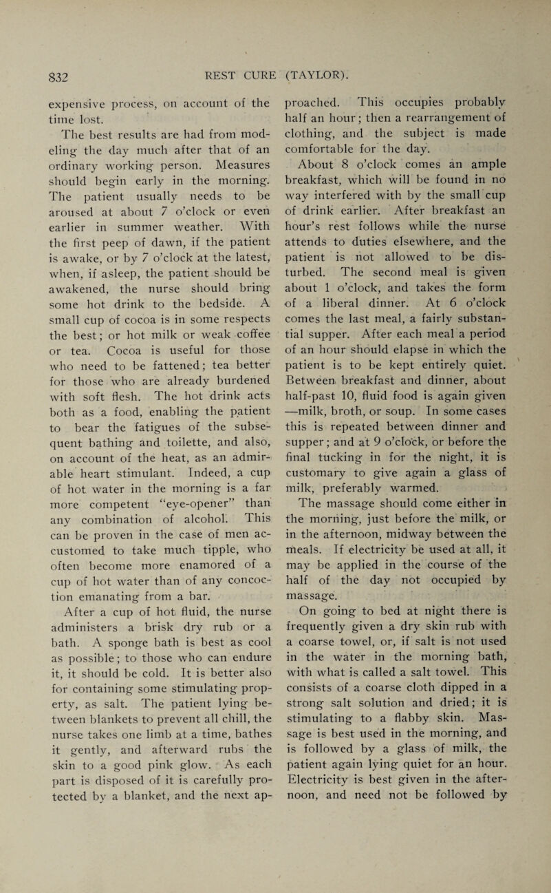expensive process, on account of the time lost. The best results are had from mod¬ eling the day much after that of an ordinary working person. Measures should begin early in the morning. The patient usually needs to be aroused at about 7 o’clock or even earlier in summer weather. With the first peep of dawn, if the patient is awake, or by 7 o’clock at the latest, when, if asleep, the patient should be awakened, the nurse should bring some hot drink to the bedside. A small cup of cocoa is in some respects the best; or hot milk or weak coffee or tea. Cocoa is useful for those who need to be fattened; tea better for those who are already burdened with soft flesh. The hot drink acts both as a food, enabling the patient to bear the fatigues of the subse¬ quent bathing and toilette, and also, on account of the heat, as an admir¬ able heart stimulant. Indeed, a cup of hot water in the morning is a far more competent “eye-opener” than any combination of alcohol. This can be proven in the case of men ac¬ customed to take much tipple, who often become more enamored of a cup of hot water than of any concoc¬ tion emanating from a bar. After a cup of hot fluid, the nurse administers a brisk dry rub or a bath. A sponge bath is best as cool as possible; to those who can endure it, it should be cold. It is better also for containing some stimulating prop¬ erty, as salt. The patient lying be¬ tween blankets to prevent all chill, the nurse takes one limb at a time, bathes it gently, and afterward rubs the skin to a good pink glow. As each part is disposed of it is carefully pro¬ tected by a blanket, and the next ap¬ proached. This occupies probably half an hour; then a rearrangement of clothing, and the subject is made comfortable for the day. About 8 o’clock comes an ample breakfast, which will be found in no way interfered with by the small cup of drink earlier. After breakfast an hour’s rest follows while the nurse attends to duties elsewhere, and the patient is not allowed to be dis¬ turbed. The second meal is given about 1 o’clock, and takes the form of a liberal dinner. At 6 o’clock comes the last meal, a fairly substan¬ tial supper. After each meal a period of an hour should elapse in which the patient is to be kept entirely quiet. Between breakfast and dinner, about half-past 10, fluid food is again given —milk, broth, or soup. In some cases this is repeated between dinner and supper; and at 9 o’clock, or before the final tucking in for the night, it is customary to give again a glass of milk, preferably warmed. The massage should come either in the morning, just before the milk, or in the afternoon, midway between the meals. If electricitv be used at all, it J 7 may be applied in the course of the half of the day not occupied by massage. On going to bed at night there is frequently given a dry skin rub with a coarse towel, or, if salt is not used in the water in the morning bath, with what is called a salt towel. This consists of a coarse cloth dipped in a strong salt solution and dried; it is stimulating to a flabby skin. Mas¬ sage is best used in the morning, and is followed by a glass of milk, the patient again lying quiet for an hour. Electricity is best given in the after¬ noon, and need not be followed by