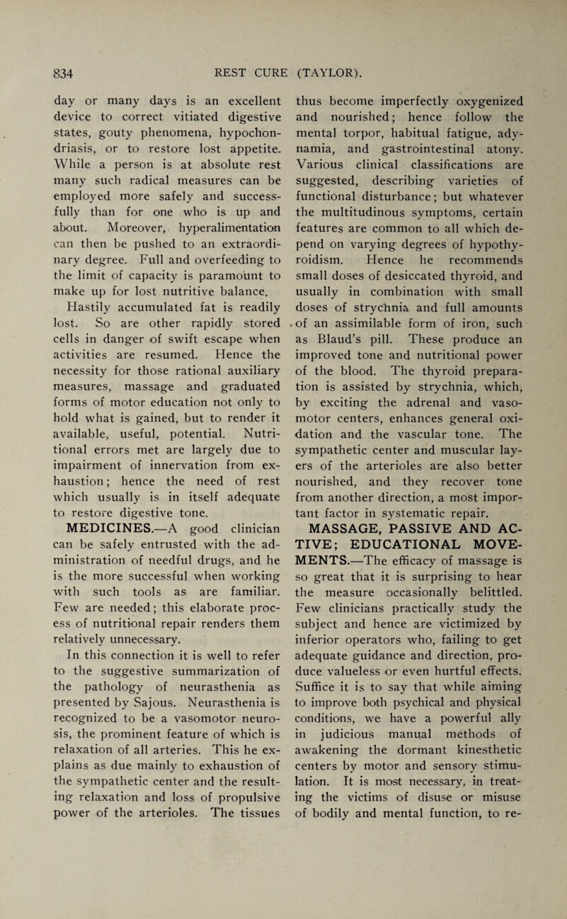day or many days is an excellent device to correct vitiated digestive states, gouty phenomena, hypochon¬ driasis, or to restore lost appetite. While a person is at absolute rest many such radical measures can be employed more safely and success¬ fully than for one who is up and about. Moreover, hyperalimentation can then be pushed to an extraordi¬ nary degree. Full and overfeeding to the limit of capacity is paramount to make up for lost nutritive balance. Hastily accumulated fat is readily lost. So are other rapidly stored cells in danger of swift escape when activities are resumed. Hence the necessity for those rational auxiliary measures, massage and graduated forms of motor education not only to hold what is gained, but to render it available, useful, potential. Nutri¬ tional errors met are largely due to impairment of innervation from ex¬ haustion ; hence the need of rest which usually is in itself adequate to restore digestive tone. MEDICINES.—A good clinician can be safely entrusted with the ad¬ ministration of needful drugs, and he is the more successful when working with such tools as are familiar. Few are needed; this elaborate proc¬ ess of nutritional repair renders them relatively unnecessary. In this connection it is well to refer to the suggestive summarization of the pathology of neurasthenia as presented by Sajous. Neurasthenia is recognized to be a vasomotor neuro¬ sis, the prominent feature of which is relaxation of all arteries. This he ex¬ plains as due mainly to exhaustion of the sympathetic center and the result¬ ing relaxation and loss of propulsive power of the arterioles. The tissues thus become imperfectly oxygenized and nourished; hence follow the mental torpor, habitual fatigue, ady¬ namia, and gastrointestinal atony. Various clinical classifications are suggested, describing varieties of functional disturbance; but whatever the multitudinous symptoms, certain features are common to all which de¬ pend on varying degrees of hypothy¬ roidism. Hence he recommends small doses of desiccated thyroid, and usually in combination with small doses of strychnia and full amounts .of an assimilable form of iron, such as Blaud’s pill. These produce an improved tone and nutritional power of the blood. The thyroid prepara¬ tion is assisted by strychnia, which, by exciting the adrenal and vaso¬ motor centers, enhances general oxi¬ dation and the vascular tone. The sympathetic center and muscular lay¬ ers of the arterioles are also better nourished, and they recover tone from another direction, a most impor¬ tant factor in systematic repair. MASSAGE, PASSIVE AND AC¬ TIVE; EDUCATIONAL MOVE¬ MENTS.—The efficacy of massage is so great that it is surprising to hear the measure occasionally belittled. Few clinicians practically study the subject and hence are victimized by inferior operators who, failing to get adequate guidance and direction, pro¬ duce valueless or even hurtful effects. Suffice it is to say that while aiming to improve both psychical and physical conditions, we have a powerful ally in judicious manual methods of awakening the dormant kinesthetic centers by motor and sensory stimu¬ lation. It is most necessary, in treat¬ ing the victims of disuse or misuse of bodily and mental function, to re-