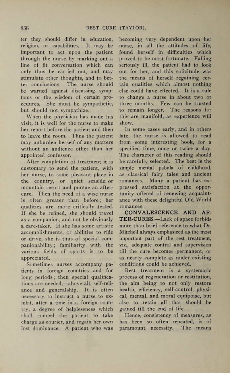 ter they should differ in education, religion, or capabilities. It may be important to act upon the patient through the nurse by marking out a line of fit conversation which can only thus be carried out, and may stimulate other thoughts, and to bet¬ ter conclusions. The nurse should be warned against discussing symp¬ toms or the wisdom of certain pro¬ cedures. She must be sympathetic, but should not sympathize. When the physician has made his visit, it is well for the nurse to make her report before the patient and then to leave the room. Thus the patient may unburden herself of any matters without an audience other than her appointed confessor. After completion of treatment it is customary to send the patient, with her nurse, to some pleasant place in the country, or quiet seaside or mountain resort and pursue an after¬ cure. Then the need of a wise nurse is often greater than before; her qualities are more critically tested. If she be refined, she should travel as a companion, and not be obviously a care-taker. If she has some artistic accomplishments, or abilities to ride or drive, she is thus of special com- panionability; familiarity with the various fields of sports is to be appreciated. Sometimes nurses accompany pa¬ tients in foreign countries and for long periods; then special qualifica¬ tions are needed,—above all, self-reli¬ ance and generalship. It is often necessary to instruct a nurse to ex¬ hibit, after a time in a foreign coun¬ try, a degree of helplessness which shall compel the patient to take charge as courier, and regain her own lost dominance. A patient who was becoming very dependent upon her nurse, in all the attitudes of life, found herself in difficulties which proved to be most fortunate. Falling seriously ill, the patient had to look out for her, and this solicitude was the means of herself regaining cer¬ tain qualities which almost nothing else could have effected. It is a rule to change a nurse in about two or three months. Few can be trusted to remain longer. The reasons for this are manifold, as experience will show. In some cases early, and in others late, the nurse is allowed to read from some interesting book, for a specified time, once or twice a day. The character of this reading should be carefully selected. The best is the simple mental pabula of childhood, as classical fairy tales and ancient romances. Many a patient has ex¬ pressed satisfaction at the oppor¬ tunity offered of renewing acquaint¬ ance with these delightful Old World romances. CONVALESCENCE AND AF¬ TER-CURES.—Lack of space forbids more than brief reference to what Dr. Mitchell always emphasized as the most important part of the rest treatment, viz., adequate control and supervision till the cure becomes permanent, or as nearly complete as under existing conditions could be achieved. Rest treatment is a systematic process of regeneration or restitution, the aim being to not only restore health, efficiency, self-control, physi¬ cal, mental, and moral equipoise, but also to retain all that should be gained till the end of life. Hence, consistency of measures, as has been so often repeated, is of paramount necessity. The means