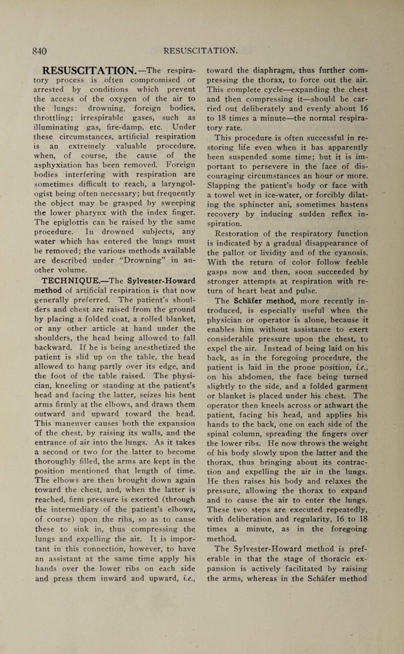 RESUSCITATION. —The respira¬ tory process is often compromised or arrested by conditions which prevent the access of the oxygen of the air to the lungs: drowning, foreign bodies, throttling; irrespirable gases, such as illuminating gas, fire-damp, etc. Under these circumstances, artificial respiration is an extremely valuable procedure, when, of course, the cause of the asphyxiation has been removed. Foreign bodies interfering with respiration are sometimes difficult to reach, a laryngol¬ ogist being often necessary; but frequently the object may be grasped by sweeping the lower pharynx with the index finger. The epiglottis can be raised by the same procedure. In drowned subjects, any water which has entered the lungs must be removed; the various methods available are described under “Drowning” in an¬ other volume. TECHNIQUE. —The Sylvester-Howard method of artificial respiration is that now generally preferred. The patient’s shoul¬ ders and chest are raised from the ground by placing a folded coat, a rolled blanket, or any other article at hand under the shoulders, the head being allowed to fall backward. If he is being anesthetized the patient is slid up on the table, the head allowed to hang partly over its edge, and the foot of the table raised. The physi¬ cian, kneeling or standing at the patient’s head and facing the latter, seizes his bent arms firmly at the elbows, and draws them outward and upward toward the head. This maneuver causes both the expansion of the chest, by raising its walls, and the entrance of air into the lungs. As it takes a second or two for the latter to become thoroughly filled, the arms are kept in the position mentioned that length of time. The elbows are then brought down again toward the chest, and, when the latter is reached, firm pressure is exerted (through the intermediary of the patient’s elbows, of course) upon the ribs, so as to cause these to sink in, thus compressing the lungs and expelling the air. It is impor¬ tant in this connection, however, to have an assistant at the same time apply his hands over the lower ribs on each side and press them inward and upward, i.e., toward the diaphragm, thus further com¬ pressing the thorax, to force out the air. This complete cycle—expanding the chest and then compressing it—should be car¬ ried out deliberately and evenly about 16 to 18 times a minute—the normal respira¬ tory rate. This procedure is often successful in re¬ storing life even when it has apparently been suspended some time; but it is im¬ portant to persevere in the face of dis¬ couraging circumstances an hour or more. Slapping the patient’s body or face with a towel wet in ice-water, or forcibly dilat¬ ing the sphincter ani, sometimes hastens recovery by inducing sudden reflex in¬ spiration. Restoration of the respiratory function is indicated by a gradual disappearance of the pallor or lividity and of the cyanosis. With the return of color follow feeble gasps now and then, soon succeeded by stronger attempts at respiration with re¬ turn of heart beat and pulse. The Schafer method, more recently in¬ troduced, is especially useful when the physician or operator is alone, because it enables him without assistance to exert considerable pressure upon the chest, to expel the air. Instead of being laid on his back, as in the foregoing procedure, the patient is laid in the prone position, i.e., on his abdomen, the face being turned slightly to the side, and a folded garment or blanket is placed under his chest. The operator then kneels across or athwart the patient, facing his head, and applies his hands to the back, one on each side of the spinal column, spreading the fingers over the lower ribs. He now throws the weight of his body slowly upon the latter and the thorax, thus bringing about its contrac¬ tion and expelling the air in the lungs. He then raises his body and relaxes the pressure, allowing the thorax to expand and to cause the air to enter the lungs. These two steps are executed repeatedly, with deliberation and regularity, 16 to 18 times a minute, as in the foregoing method. The Sylvester-Howard method is pref¬ erable in that the stage of thoracic ex¬ pansion is actively facilitated by raising the arms, whereas in the Schafer method