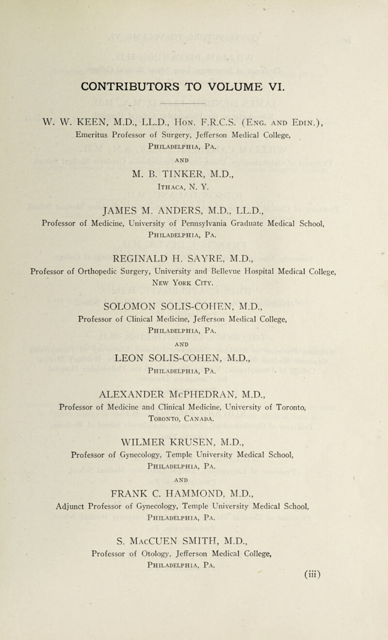 CONTRIBUTORS TO VOLUME VI. W. W. KEEN, M.D., LL.D., Hon. F.R.C.S. (Eng. and Edin.), Emeritus Professor of Surgery, Jefferson Medical College, Philadelphia, Pa. and M. B. TINKER, M.D., Ithaca, N. Y. JAMES M. ANDERS, M.D., LL.D., Professor of Medicine, University of Pennsylvania Graduate Medical School, Philadelphia, Pa. REGINALD H. SAYRE, M.D., Professor of Orthopedic Surgery, University and Bellevue Hospital Medical Colle New York City. SOLOMON SOLIS-COHEN, M.D., Professor of Clinical Medicine, Jefferson Medical College, Philadelphia, Pa. and LEON SOLIS-COHEN, M.D., Philadelphia, Pa. ALEXANDER McPHEDRAN, M.D., Professor of Medicine and Clinical Medicine, University of Toronto, Toronto, Canada. WILMER KRUSEN, M.D., Professor of Gynecology, Temple University Medical School, Philadelphia, Pa. AND FRANK C. HAMMOND, M.D., Adjunct Professor of Gynecology, Temple University Medical School, Philadelphia, Pa. S. MacCUEN SMITPI, M.D., Professor of Otology, Jefferson Medical College,