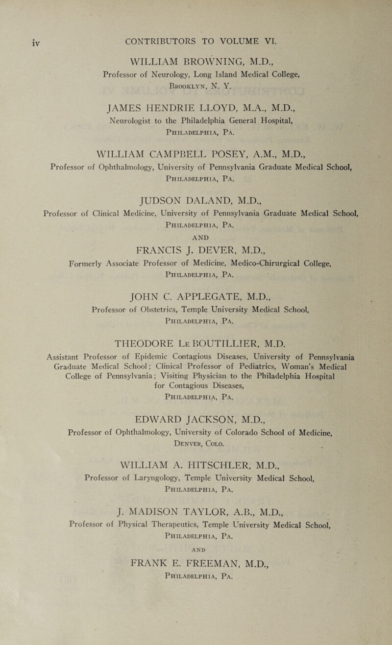 WILLIAM BROWNING, M.D., Professor of Neurology, Long Island Medical College, Brooklyn, N. Y. JAMES HENDRIE LLOYD, M.A., M.D., Neurologist to the Philadelphia General Hospital, Philadelphia, Pa. WILLIAM CAMPBELL POSEY, A.M., M.D., Professor of Ophthalmology, University of Pennsylvania Graduate Medical School, Philadelphia, Pa. JUDSON DALAND, M.D., Professor of Clinical Medicine, University of Pennsylvania Graduate Medical School, Philadelphia, Pa. AND FRANCIS J. DEVER, M.D., Formerly Associate Professor of Medicine, Medico-Chirurgical College, Philadelphia, Pa. JOHN C. APPLEGATE, M.D., Professor of Obstetrics, Temple University Medical School, Philadelphia, Pa. THEODORE Le BOUTILLIER, M.D. Assistant Professor of Epidemic Contagious Diseases, University of Pennsylvania Graduate Medical School; Clinical Professor of Pediatrics, Woman’s Medical College of Pennsylvania; Visiting Physician to the Philadelphia Hospital for Contagious Diseases, Philadelphia, Pa. EDWARD JACKSON, M.D., Professor of Ophthalmology, University of Colorado School of Medicine, Denver, Colo. WILLIAM A. HITSCHLER, M.D., Professor of Laryngology, Temple University Medical School, Philadelphia, Pa. * J. MADISON TAYLOR, A.B., M.D., Professor of Physical Therapeutics, Temple University Medical School, Philadelphia, Pa. and FRANK E. FREEMAN, M.D.,