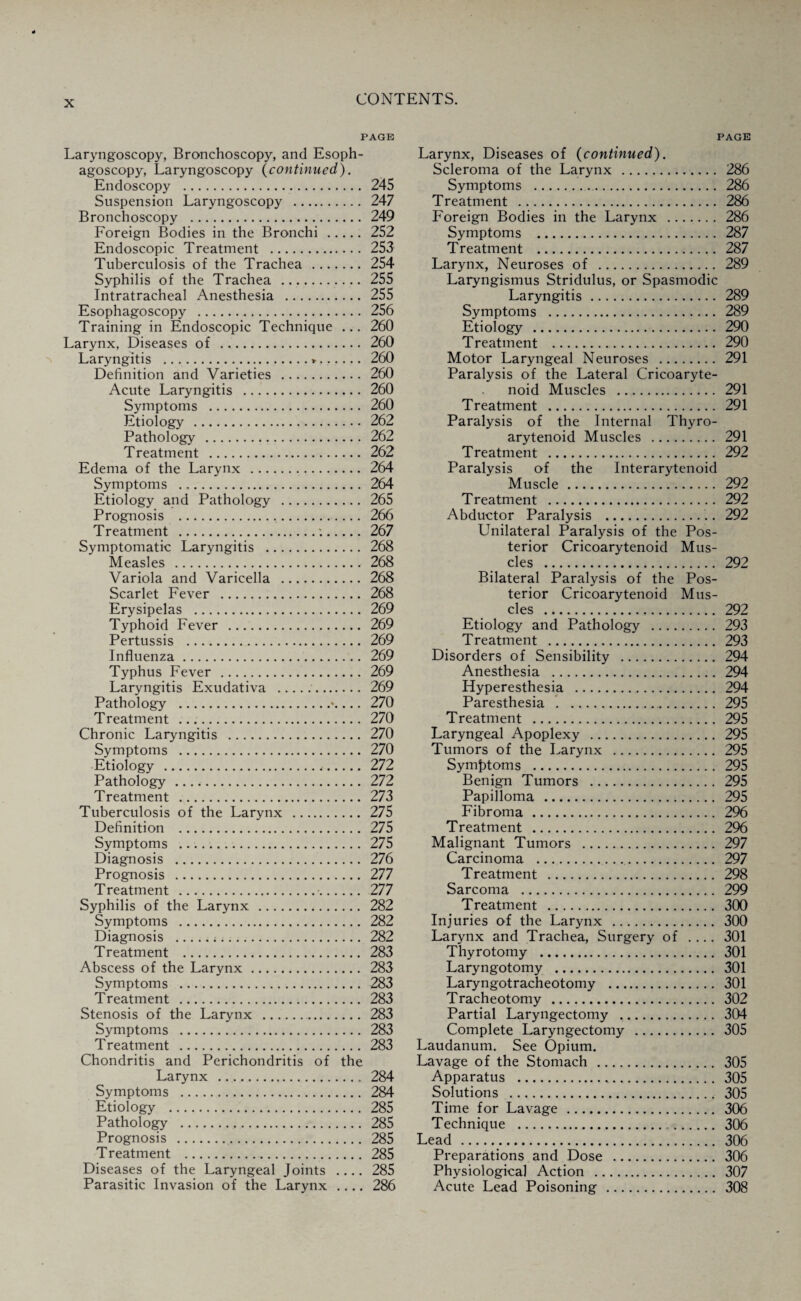 PAGE Laryngoscopy, Bronchoscopy, and Esoph- agoscopy, Laryngoscopy (continued). Endoscopy . 245 Suspension Laryngoscopy . 247 Bronchoscopy . 249 Foreign Bodies in the Bronchi . 252 Endoscopic Treatment . 253 Tuberculosis of the Trachea . 254 Syphilis of the Trachea . 255 Intratracheal Anesthesia . 255 Esophagoscopy . 256 Training in Endoscopic Technique ... 260 Larynx, Diseases of . 260 Laryngitis .*. 260 Definition and Varieties . 260 Acute Laryngitis . 260 Symptoms . 260 Etiology . 262 Pathology . 262 Treatment . 262 Edema of the Larynx . 264 Symptoms . 264 Etiology and Pathology . 265 Prognosis . 266 Treatment .:. 267 Symptomatic Laryngitis . 268 Measles . 268 Variola and Varicella . 268 Scarlet Fever . 268 Erysipelas . 269 Typhoid Fever . 269 Pertussis . 269 Influenza. 269 Typhus Fever . 269 Laryngitis Exudativa . 269 Pathology .\ ... 270 Treatment . 270 Chronic Laryngitis . 270 Symptoms . 270 Etiology . 272 Pathology . 272 Treatment . 273 Tuberculosis of the Larynx . 275 Definition . 275 Symptoms .. 275 Diagnosis . 276 Prognosis . 277 Treatment . 277 Syphilis of the Larynx . 282 Symptoms . 282 Diagnosis . 282 Treatment . 283 Abscess of the Larynx. 283 Symptoms . 283 Treatment . 283 Stenosis of the Larynx . 283 Symptoms . 283 Treatment . 283 Chondritis and Perichondritis of the Larynx . 284 Symptoms . 284 Etiology . 285 Pathology . 285 Prognosis . 285 Treatment . 285 Diseases of the Laryngeal Joints .... 285 Parasitic Invasion of the Larynx .... 286 Larynx, Diseases of (continued). Scleroma of the Larynx . 286 Symptoms . 286 Treatment . 286 Foreign Bodies in the Larynx . 286 Symptoms . 287 Treatment . 287 Larynx, Neuroses of . 289 Laryngismus Stridulus, or Spasmodic Laryngitis. 289 Symptoms . 289 Etiology . 290 Treatment . 290 Motor Laryngeal Neuroses . 291 Paralysis of the Lateral Cricoaryte¬ noid Muscles . 291 Treatment . 291 Paralysis of the Internal Thyro¬ arytenoid Muscles . 291 Treatment . 292 Paralysis of the Interarytenoid Muscle. 292 Treatment . 292 Abductor Paralysis . 292 Unilateral Paralysis of the Pos¬ terior Cricoarytenoid Mus¬ cles . 292 Bilateral Paralysis of the Pos¬ terior Cricoarytenoid Mus¬ cles . 292 Etiology and Pathology . 293 Treatment . 293 Disorders of Sensibility . 294 Anesthesia . 294 Hyperesthesia . 294 Paresthesia . . 295 Treatment . 295 Laryngeal Apoplexy . 295 Tumors of the Larynx . 295 Symptoms . 295 Benign Tumors . 295 Papilloma . 295 Fibroma . 296 Treatment . 296 Malignant Tumors . 297 Carcinoma . 297 Treatment . 298 Sarcoma . 299 Treatment . 300 Injuries of the Larynx . 300 Larynx and Trachea, Surgery of .... 301 Thyrotomy . 301 Laryngotomy . 301 Laryngotracheotomy . 301 Tracheotomy . 302 Partial Laryngectomy . 304 Complete Laryngectomy . 305 Laudanum. See Opium. Lavage of the Stomach . 305 Apparatus . 305 Solutions . 305 Time for Lavage . 306 Technique . 306 Lead . 306 Preparations and Dose . 306 Physiological Action . 307 Acute Lead Poisoning . 308
