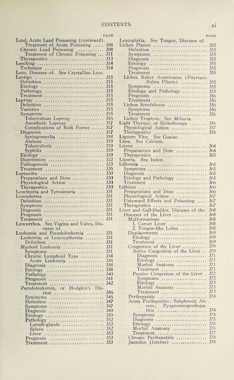 PAGE Lead, Acute Lead Poisoning (continued). Treatment of Acute Poisoning. 308 Chronic Lead Poisoning . 308 Treatment of Chronic Poisoning ... 311 Therapeutics . 313 Leeching . 314 Technique . 314 Lens, Diseases of. See Crystalline Lens. Lentigo . 315 Definition . 315 Etiology . 315 Pathology . 315 Treatment.. 315 Leprosy . 315 Definition . 315 Varieties . 315 Symptoms . 315 Tuberculous Leprosy . 316 Anesthetic Leprosy . 317 Complications of Both Forms. 317 Diagnosis . 317 Syringomyelia . 318 Ainhum . 319 Tuberculosis . 319 Syphilis . 319 Etiology . 319 Distribution . 322 Pathogenesis . 323 Treatment . 326 Leptandra .:.... 330 Preparations and Dose . 330 Physiological Action . 330 Therapeutics... 330 Leucinuria and Tyrosinuria. 331 Leucoderma . 331 Definition . 331 Symptoms . 331 Diagnosis . 331 Prognosis . 331 Treatment . 331 Leucorrhea. See Vagina and Vulva, Dis¬ eases of. Leukemia and Pseudoleukemia . 331 Leukemia, or Leucocythemia . 331 Definition . 331 Myeloid Leukemia . 331 Symptoms . 331 Chronic Lymphoid Type . 334 Acute Leukemia . 336 Diagnosis . 338 Etiology . 338 Pathology . 340 Prognosis . 341 Treatment . 342 Pseudoleukemia, or Hodgkin’s Dis¬ ease . 346 Synonyms . 346 Definition . 347 Symptoms . 347 Diagnosis . 349 Etiology . 350 Pathology’ . 352 Lymph-glands . 352 Spleen . 352 Liver . 353 Prognosis . 353 Treatment . 353 PAGE Leucoplakia. See Tongue, Diseases of. Lichen Planus . 355 Definition . 355 Symptoms . 355 Diagnosis. 355 Etiology . 355 Prognosis . 355 Treatment . 355 Lichen Ruber Acuminatus (Pityriasis Rubra Pilaris) . 355 Symptoms . 355 Etiology and Pathology . 355 Prognosis . 356 Treatment . 356 Lichen Scrofulosus . 356 Symptoms . 356 Treatment . 356 Lichen Tropicus. See Miliaria. Light Therapy, or Heliotherapy. 356 Physiological Action . 357 Therapeutics . 358 Lignum Vitae. See Guaiac. Lime. See Calcium. Linum. 364 Preparations and Dose . 364 Therapeutics . 365 Lipuria. See Index. Lithemia . 365 Symptoms . 365 Diagnosis . 365 Etiology and Pathology. 365 Treatment . 366 Lithium . 366 Preparations and Dose . 366 Physiological Action . 367 Untoward Effects and Poisoning . 367 Therapeutics . 367 Liver and Gall-bladder, Diseases of the. 368 Diseases of the Liver . 368 Malformations . 368 1. Corset Liver . 368 2. Tongue-like Lobes . 368 Displacements . 369 Etiology . 369 Treatment . 369 Congestion of the Liver. 370 Active Congestion of the Liver .. 370 Diagnosis . 371 Etiology . 371 Morbid Anatomy . 371 Treatment . 371 Passive Congestion of the Liver . 372 Symptoms . 372 Etiology . 373 Morbid Anatomy. 373 Treatment . 373 Perihepatitis . 374 Acute Perihepatitis; Subphrenic Ab- cess; Pyopneumoperihepa- titis . 374 Symptoms . 374 Diagnosis . 375 Etiology . 376 Morbid Anatomy . 376 Treatment . 377 Chronic Perihepatitis . 378 Jaundice (Icterus) . 378