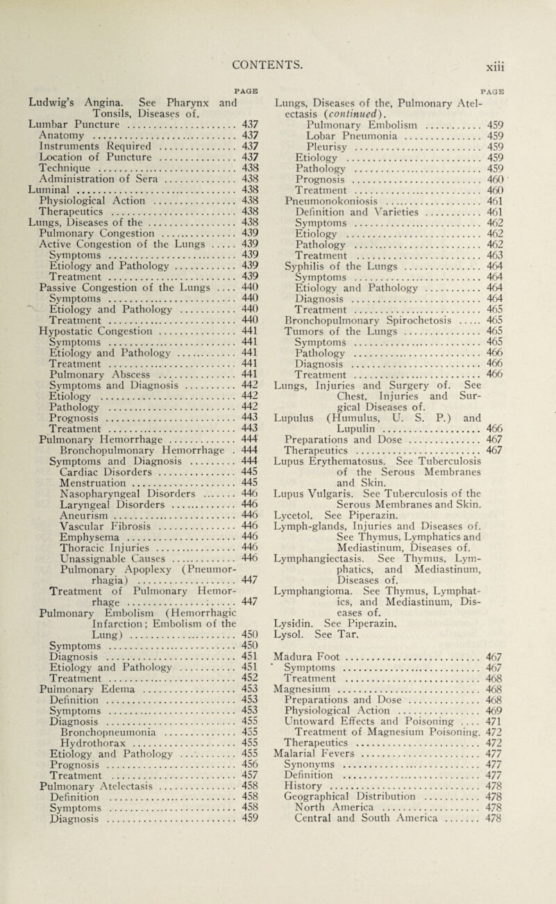 PAGE Ludwig’s Angina. See Pharynx and Tonsils, Diseases of. Lumbar Puncture . 437 Anatomy . 437 Instruments Required . 437 Location of Puncture .437 Technique . 438 Administration of Sera . 438 Luminal . 438 Physiological Action . 438 Therapeutics . 438 Lungs, Diseases of the. 438 Pulmonary Congestion . 439 Active Congestion of the Lungs .439 Symptoms . 439 Etiology and Pathology. 439 Treatment . 439 Passive Congestion of the Lungs .... 440 Symptoms . 440 Etiology and Pathology . 440 Treatment . 440 Hypostatic Congestion . 441 Symptoms . 441 Etiology and Pathology . 441 Treatment . 441 Pulmonary Abscess . 441 Sjunptoms and Diagnosis . 442 Etiology . 442 Pathology . 442 Prognosis . 443 Treatment . 443 Pulmonary Hemorrhage . 444 Bronchopulmonary Hemorrhage . 444 Symptoms and Diagnosis . 444 Cardiac Disorders . 445 Menstruation . 445 Nasopharyngeal Disorders . 446 Laryngeal Disorders . 446 Aneurism. 446 Vascular Fibrosis . 446 Emphysema . 446 Thoracic Injuries . 446 Unassignable Causes . 446 Pulmonary Apoplexy (Pneumor- rhagia) . 447 Treatment of Pulmonary Hemor¬ rhage .:. 447 Pulmonary Embolism (Hemorrhagic Infarction; Embolism of the Lung) ... 450 Symptoms . 450 Diagnosis . 451 Etiology and Pathology . 451 Treatment . 452 Pulmonary Edema . 453 Definition . 453 Symptoms . 453 Diagnosis . 455 Bronchopneumonia . 455 Hydrothorax . 455 Etiology and Pathology . ..'. 455 Prognosis . 456 Treatment . 457 Pulmonary Atelectasis . 458 Definition . 458 Symptoms . 458 Diagnosis . 459 • • • Xlll PAGE Lungs, Diseases of the, Pulmonary Atel¬ ectasis {continued). Pulmonary Embolism . 459 Lobar Pneumonia . 459 Pleurisy . 459 Etiology . 459 Pathology . 459 Prognosis . 460 * Treatment . 460 Pneumonokoniosis . 461 Definition and Varieties . 461 Symptoms . 462 Etiology . 462 Pathology . 462 Treatment . 463 Syphilis of the Lungs . 464 Symptoms . 464 Etiology and Pathology . 464 Diagnosis . 464 Treatment . 465 Bronchopulmonary Spirochetosis . 465 Tumors of the Lungs . 465 Symptoms . 465 Pathology . 466 Diagnosis . 466 Treatment . 466 Lungs, Injuries and Surgery of. See Chest, Injuries and Sur¬ gical Diseases of. Lupulus (Humulus, U. S. P.) and Lupulin . 466 Preparations and Dose . 467 Therapeutics . 467 Lupus Erythematosus. See Tuberculosis of the Serous Membranes and Skin. Lupus Vulgaris. See Tuberculosis of the Serous Membranes and Skin. Lycetol. See Piperazin. Lymph-glands, Injuries and Diseases of. See Thymus, Lymphatics and Mediastinum, Diseases of. Lymphangiectasis. See Thymus, Lym¬ phatics, and Mediastinum, Diseases of. Lymphangioma. See Thymus, Lymphat¬ ics, and Mediastinum, Dis¬ eases of. Lysidin. See Piperazin. Lysol. See Tar. Madura Foot. 467 Symptoms . 467 Treatment . 468 Magnesium . 468 Preparations and Dose . 468 Physiological Action . 469 Untoward Effects and Poisoning .... 471 Treatment of Magnesium Poisoning. 472 Therapeutics . 472 Malarial Fevers . 477 Synonyms . 477 Definition . 477 History . 478 Geographical Distribution . 478 North America . 478 Central and South America . 478