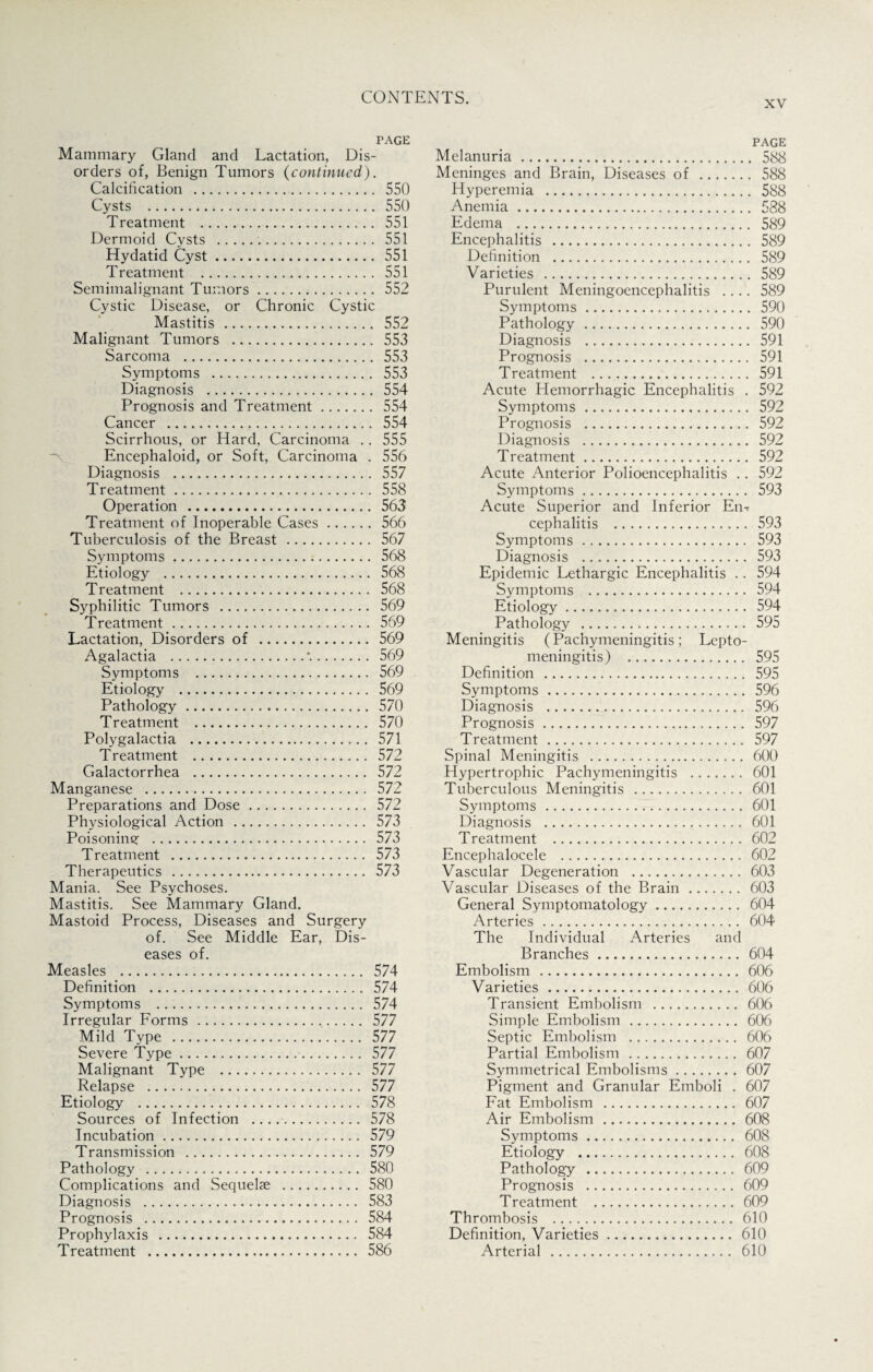 xv PAGE Mammary Gland and Lactation, Dis¬ orders of, Benign Tumors (continued). Calcification . 550 Cysts . 550 Treatment . 551 Dermoid Cysts ... 551 Hydatid Cyst. 551 Treatment . 551 Semimalignant Tumors. 552 Cystic Disease, or Chronic Cystic Mastitis . 552 Malignant Tumors . 553 Sarcoma . 553 Symptoms . 553 Diagnosis . 554 Prognosis and Treatment. 554 Cancer . 554 Scirrhous, or Hard, Carcinoma .. 555 Encephaloid, or Soft, Carcinoma . 556 Diagnosis . 557 Treatment. 558 Operation . 563 Treatment of Inoperable Cases. 566 Tuberculosis of the Breast. 567 Symptoms. 568 Etiology . 568 Treatment . 568 Syphilitic Tumors . 569 Treatment. 569 Lactation, Disorders of . 569 Agalactia .*.. 569 Symptoms . 569 Etiology . 569 Pathology. 570 Treatment . 570 Polygalactia . 571 Treatment . 572 Galactorrhea . 572 Manganese . 572 Preparations and Dose. 572 Physiological Action . 573 Poisoning . 573 Treatment . 573 Therapeutics . 573 Mania. See Psychoses. Mastitis. See Mammary Gland. Mastoid Process, Diseases and Surgery of. See Middle Ear, Dis¬ eases of. Measles . 574 Definition . 574 Symptoms . 574 Irregular Forms. 577 Mild Type . 577 Severe Type. 577 Malignant Type . 577 Relapse . 577 Etiology . 578 Sources of Infection ..... 578 Incubation. 579 Transmission . 579 Pathology . 580 Complications and Sequelae . 580 Diagnosis . 583 Prognosis . 584 Prophylaxis . 584 Treatment . 586 page Melanuria. 588 Meninges and Brain, Diseases of . 588 Hyperemia . 588 Anemia. 588 Edema . 589 Encephalitis . 589 Definition . 589 Varieties . 589 Purulent Meningoencephalitis .... 589 Symptoms. 590 Pathology. 590 Diagnosis . 591 Prognosis . 591 Treatment . 591 Acute Hemorrhagic Encephalitis . 592 Symptoms. 592 Prognosis . 592 Diagnosis . 592 Treatment. 592 Acute Anterior Polioencephalitis .. 592 Symptoms. 593 Acute Superior and Inferior Em cephalitis . 593 Symptoms ... 593 Diagnosis . 593 Epidemic Lethargic Encephalitis .. 594 Symptoms . 594 Etiology. 594 Pathology . 595 Meningitis (Pachymeningitis; Lepto¬ meningitis) . 595 Definition . 595 Symptoms. 596 Diagnosis . 596 Prognosis. 597 Treatment. 597 Spinal Meningitis . 600 Hypertrophic Pachymeningitis . 601 Tuberculous Meningitis . 601 Symptoms. 601 Diagnosis . 601 Treatment . 602 Encephalocele . 602 Vascular Degeneration . 603 Vascular Diseases of the Brain. 603 General Symptomatology. 604 Arteries. 604 The Individual Arteries and Branches. 604 Embolism . 606 Varieties . 606 Transient Embolism . 606 Simple Embolism . 606 Septic Embolism . 606 Partial Embolism. 607 Symmetrical Embolisms.607 Pigment and Granular Emboli . 607 Fat Embolism . 607 Air Embolism . 608 Symptoms. 608 Etiology . 608 Pathology . 609 Prognosis . 609 Treatment . 609 Thrombosis . 610 Definition, Varieties. 610 Arterial . 610