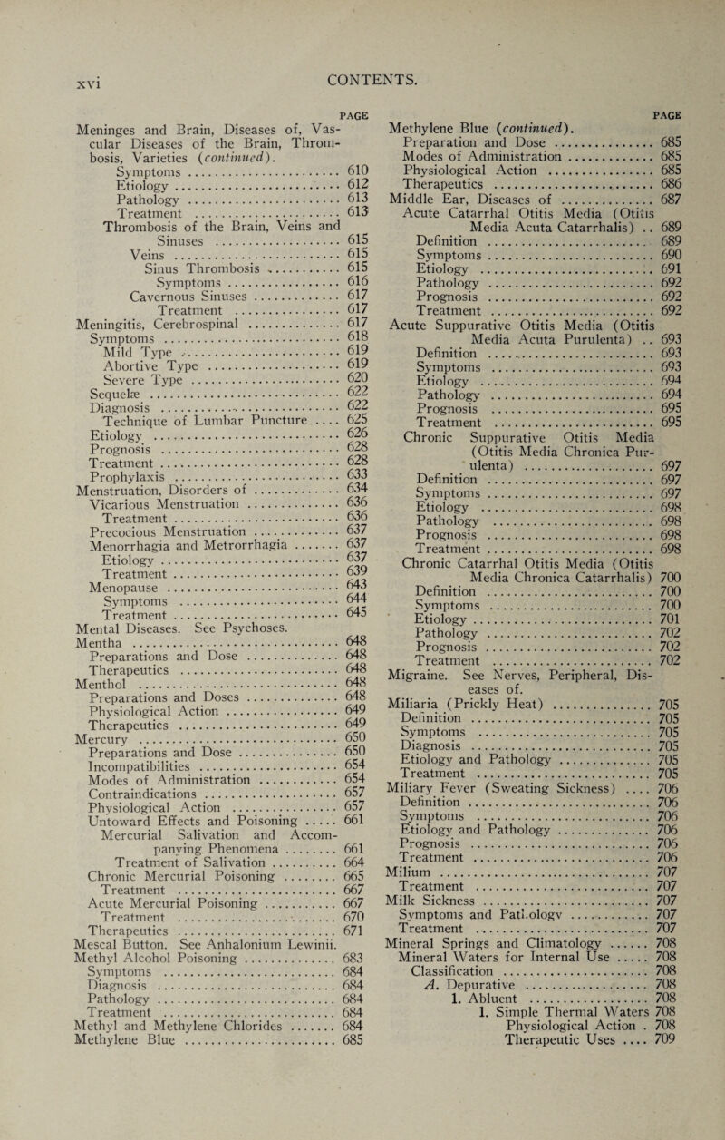 PAGE Meninges and Brain, Diseases of, Vas¬ cular Diseases of the Brain, Throm¬ bosis, Varieties (continued). Symptoms. 610 Etiology. 612 Pathology . 613 Treatment . 613 Thrombosis of the Brain, Veins and Sinuses . 615 Veins . 615 Sinus Thrombosis. 615 Symptoms. 616 Cavernous Sinuses. 617 Treatment . 617 Meningitis, Cerebrospinal . 617 Symptoms . 618 'Mild Type .. 619 Abortive Type . 619 Severe Type . 620 Sequelae . 622 Diagnosis .-.. 622 Technique of Lumbar Puncture .... 625 Etiology . 626 Prognosis . 628 Treatment .. 628 Prophylaxis . 633 Menstruation, Disorders of. 634 Vicarious Menstruation . 636 Treatment. 636 Precocious Menstruation . 637 Menorrhagia and Metrorrhagia. 637 Etiology. 637 Treatment. 639 Menopause . 643 Symptoms . 644 Treatment. 645 Mental Diseases. See Psychoses. Mentha . 648 Preparations and Dose . 648 Therapeutics . 648 Menthol .. 648 Preparations and Doses . 648 Physiological Action. 649 Therapeutics . 649 Mercury . 650 Preparations and Dose. 650 Incompatibilities . 654 Modes of Administration . 654 Contraindications . 657 Physiological Action . 657 Untoward Effects and Poisoning. 661 Mercurial Salivation and Accom¬ panying Phenomena. 661 Treatment of Salivation. 664 Chronic Mercurial Poisoning . 665 Treatment . 667 Acute Mercurial Poisoning. 667 Treatment .-.. 670 Therapeutics . 671 Mescal Button. See Anhalonium Lewinii. Methyl Alcohol Poisoning . 683 Symptoms . 684 Diagnosis . 684 Pathology . 684 Treatment . 684 Methyl and Methylene Chlorides . 684 Methylene Blue . 685 PAGE Methylene Blue (continued). Preparation and Dose .. 685 Modes of Administration. 685 Physiological Action . 685 Therapeutics . 686 Middle Ear, Diseases of . 687 Acute Catarrhal Otitis Media (Otitis Media Acuta Catarrhalis) .. 689 Definition . 689 Symptoms. 690 Etiology . 691 Pathology .692 Prognosis . 692 Treatment . 692 Acute Suppurative Otitis Media (Otitis Media Acuta Purulenta) .. 693 Definition . 693 Symptoms . 693 Etiology . 694 Pathology . 694 Prognosis . 695 Treatment . 695 Chronic Suppurative Otitis Media (Otitis Media Chronica Pur¬ ulenta) . 697 Definition . 697 Symptoms. 697 Etiology . 698 Pathology . 698 Prognosis . 698 Treatment. 698 Chronic Catarrhal Otitis Media (Otitis Media Chronica Catarrhalis) 700 Definition . 700 Symptoms . 700 Etiology. 701 Pathology . 702 Prognosis . 702 Treatment . 702 Migraine. See Nerves, Peripheral, Dis¬ eases of. Miliaria (Prickly Heat) . 705 Definition . 705 Symptoms . 705 Diagnosis . 705 Etiology and Pathology . 705 Treatment . 705 Miliary Fever (Sweating Sickness) .... 706 Definition . 706 Symptoms . 706 Etiology and Pathology. 706 Prognosis . 706 Treatment . 706 Milium . 707 Treatment . 707 Milk Sickness . 707 Symptoms and PatLologv . 707 Treatment . 707 Mineral Springs and Climatology . 708 Mineral Waters for Internal Use. 708 Classification . 708 A. Depurative . 708 1. Abluent . 708 1. Simple Thermal Waters 708 Physiological Action . 708 Therapeutic Uses .... 709