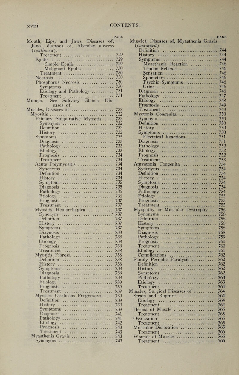 PAGE Mouth, Lips, and Jaws, Diseases of, Muscles, Diseases of, Myasthenia Gravis page Jaws, diseases of, Alveolar abscess (continued). (continued). Definition . . 744 Treatment. 729 History . . 744 Epulis . 729 Symptoms .... .. . 744 Simple Epulis . 729 Myasthenic Reaction . . 746 Malignant Epulis . 730 Tendon Reflexes . . 746 Treatment . 730 Sensation . . 746 Necrosis . 730 Sphincters . . 746 Phosphorus Necrosis . 730 Psychic Symptoms . . 746 Symptoms. 730 Urine . . 746 Etiology and Pathology. 731 Diagnosis . . 746 T reatment . 731 Pathology . . 747 Mumps. See Salivary Glands, Dis- Etiology . . 748 eases of. Prognosis . . 749 Muscles, Diseases of. 732 Treatment . . 749 Myositis. 732 Myotonia Congenita . . 750 Primary Suppurative Myositis .... 732 Synonym . . 750 Synonyms . 732 Definition . . 750 Definition . 732 History . . 750 History . 732 Symptoms . . 750 Symptoms . 735 Electrical Reactions . . 751 Diagnosis . 733 Diagnosis . . 751 Pathology . 733 Etiology . 733 Prognosis . 734 Treatment . 734 Acute Polymyositis . 734 Synonyms . 734 Definition . 734 History . 734 Symptoms. 735 Diagnosis . 735 Pathology . 736 Etiology . 736 Prognosis . 737 Treatment . 737 Mvositis Hemorrhagica . 737 Synonym .: 737 Definition . 737 History . 737 Symptoms. 737 Diagnosis . 738 Pathology . 738 Etiology. 738 Prognosis . 738 Treatment . 738 Myositis Fibrosa . 738 Definition . 738 History . 738 Symptoms. 738 Diagnosis . 738 Pathology . 738 Etiology . 739 Prognosis . 739 Treatment . 739 Myositis Ossificans Progressiva .... 739 Definition . . 739 History . . 739 Symptoms . . 739 Diagnosis . . 741 Pathology. . 741 Etiology . .742 Prognosis . . 743 Treatment . . 743 Mvasthenia Gravis.. . 743 Synonyms . . 743 Pathology . 752 Etiology . 752 Prognosis . 752 Treatment . 753 Amyotonia Congenita . 754 Synonyms . 754 Definition . 754 History . 754 Symptoms. 754 Diagnosis . 754 Pathology . 754 Etiology . 755 Prognosis . 755 Treatment . 755 Myopathy, or Muscular Dystrophy ... 756 Synonyms . 756 Definition . 756 History . 756 Symptoms . 756 Diagnosis . 758 Pathology .'. 759 Prognosis . 760 Treatment . 760 Etiology. 761 Complications . 762 Family Periodic Paralysis . 762 Definition . 762 History . 762 Symptoms . 762 Pathology . 763 Etiology .. 763 Treatment . 764 Muscles, Surgical Diseases of. 764 Strain and Rupture . 764 Etiology . 764 Treatment . 764 Hernia of Muscle . 765 Treatment . 765 Ossification . 765 Treatment . 765 Muscular Dislocation . 765 Treatment . 766 Wounds of Muscles. 766 Treatment . 766