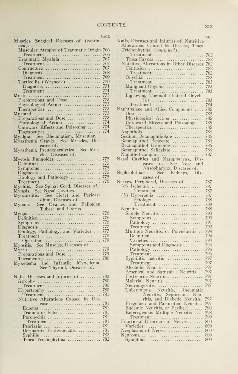 xix PAGE Muscles, Surgical Diseases of (contin¬ ued). Muscular Atrophy of Traumatic Origin 766 Treatment . 766 Traumatic Myalgia . 767 Treatment . 767 Contracture . 767 Diagnosis. 768 Treatment . 769 Torticollis (Wryneck) . 770 Diagnosis . 771 Treatment . 771 Musk . 773 Preparations and Dose . 773 Physiological Action . 773 Therapeutics . 773 Mustard . 773 - Preparations and Dose. 773 Physiological Action . 774 Untoward Effects and Poisoning. 774 Therapeutics . 774 Myalgia. See Rheumatism, Muscular. Myasthenia Gravis. See Muscles, Dis¬ eases of. Myasthenia Pseudoparalytica. See Mus¬ cles, Diseases of. Mycosis Fungoides . 775 Definition . 775 Symptoms. 775 Diagnosis. 775 Etiology and Pathology . 775 Treatment . 776 Myelitis. See Spinal Cord, Diseases of. Myiasis. See Nasal Cavities. Myocarditis. See Heart and Pericar¬ dium, Diseases of. Myoma. See Ovaries and Fallopian Tubes; and Uterus. Myopia . 776 Definition .. 776 Symptoms . 776 Diagnosis . 777 Etiology, Pathology, and Varieties ... 777 Treatment . 778 Operation . 779 Myositis. See Muscles, Diseases of. Myrrh . 779 Preparations and Dose. 779 Therapeutics . 780 Myxedema and Infantile Myxedema. See Thyroid, Diseases of. Nails, Diseases and Injuries of. 780 Atrophv . 780 Treatment . 780 Hypertrophy . 780 Treatment . 781 Nutritive Alterations Caused by Dis¬ ease . 781 Eczema . 781 Trauma or Felon. 781 Paronychia . 781 Treatment. 781 Psoriasis . 781 Dermatitis Professionals . 781 Syphilis . 782 Tinea Trichophvtina. 782 PAGE Nails, Diseases and Injuries of, Nutritive Alterations Caused by Disease, Tinea Trichophytina (continued). Treatment . 782 Tinea Favosa. 782 Nutritive Alterations in Other Diseases 782 Contusion . 782 Treatment .782 Onychia . 783 Treatment . 783 Malignant Onychia. 783 Treatment . 783 Ingrowing Toe-nail (Lateral Onych¬ ia) . 783 Treatment . 784 Naphthalene and Allied Compounds .... 785 Dose . 785 Physiological Action . 785 Untoward Effects and Poisoning ... 785 Therapeutics . 785 Naphthols . 786 Sodium Betanaphtholate . 786 Betanaphthol Benzoate . 786 Betanaphthol Di-iodide . 786 Betanaphthol Salicylate . 786 Naphthol-camphor . 787 Nasal Cavities and Nasopharynx, Dis¬ eases of. See Nose and Nasopharynx, Diseases of. Nephrolithiasis. See Kidneys, Dis¬ eases of. Nerves, Peripheral, Diseases of . 787 (a) Ischemia . 787 Treatment . 787 (b) Hyperemia . 787 Etiology . 788 Treatment . 788 Neuritis . 788 Simple Neuritis . 790 Symptoms . 790 Pathology . 791 T reatment. 792 Multiple Neuritis, or Polvneuritis .. 794 Definition . 794 Varieties . 794 Symptoms and Diagnosis. 794 Pathology. 796 Treatment . 796 Syphilitic neuritis . 797 Treatment . 797 Alcoholic Neuritis . 797 Arsenical and Saturnir ‘ Neuritis .. 797 Postfebrile Neuritis. 797 Malarial Neuritis . 797 Neuromyositis . 797 Tuberculous Neuritis, Rheumatic Neuritis, Septicemia Neu¬ ritis, and Diabetic Neuritis. 797 Pregnancv and Parturition Neuritis. 797 Endemic Neuritis, or Beriberi . 798 Enterogenous Multiple Neuritis .... 798 Treatment . 799 Functional Disorders of Nerves. 800 Varieties . 800 Neoplasms of Nerves . 800 ' Neuroma. 800 Symptoms . 800