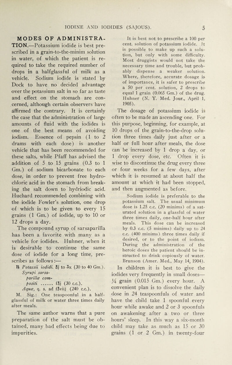 MODES OF ADMINISTRA¬ TION.—Potassium iodide is best pre¬ scribed in a grain-to-the-minim solution in water, of which the patient is re¬ quired to take the required number of drops in a halfglassful of milk as a vehicle. Sodium iodide is stated by Dock to have no decided advantage over the potassium salt in so far as taste and effect on the stomach are con¬ cerned, although certain observers have affirmed the contrary. It is certainly the case that the administration of large amounts of fluid with the iodides is one of the best means of avoiding iodism. Essence of pepsin (1 to 2 drams with each dose) is another vehicle that has been recommended for these salts, while Pfaff has advised the addition of 5 to 15 grains (0.3 to 1 Gm.) of sodium bicarbonate to each dose, in order to prevent free hydro¬ chloric acid in the stomach from break¬ ing the salt down to hydriodic acid. Huchard recommended combining with the iodide Fowler’s solution, one drop of which is to be given to every 15 grains (1 Gm.) of iodide, up to 10 or 12 drops a day. The compound syrup of sarsaparilla has been a favorite with many as a vehicle for iodides. Huhner, when it is desirable to continue the same dose of iodide for a long time, pre¬ scribes as follows:— IJ Potassii iodidi. 3j to 3x (30 to 40 Gm.). Syrupi sarsa¬ parilla com- positi . f3j (30 c.c.). Aqua, q. s. ad fBviij (240 c.c.). M. Sig.: One teaspoonful in a half¬ glassful of milk or water three times daily- after meals. The same author warns that a pure preparation of the salt must be ob¬ tained, many bad effects being due to impurities. It is best not to prescribe a 100 per cent, solution of potassium iodide, it is possible to make up such a solu¬ tion, but only with some difficulty. Most druggists would not take the necessary time and trouble, but prob¬ ably dispense a weaker solution. Where, therefore, accurate dosage is of importance, it is safer to prescribe a 50 per cent, solution, 2 drops to equal 1 grain (0.065 Gm.) of the drug. Huhner (N. Y. Med. Jour., April 1, 1905). The dosage of potassium iodide is often to be made an ascending one. For this purpose, beginning, for example, at 10 drops of the grain-to-the-drop solu¬ tion three times daily just after or a half or full hour after meals, the dose can be increased by 1 drop a day, or 1 drop every dose, etc. Often it is wise to discontinue the drug every three or four weeks for a few days, after which it is resumed at about half the amount at which it had been stopped, and then augmented as before. Sodium iodide is preferable to the potassium salt. The usual minimum dose is 1.25 c.c. (20 minims) of a sat¬ urated solution in a glassful of water three times daily, one-half hour after meals. This dose can be increased by 0.3 c.c. (5 minims) daily up to 24 c.c. (400 minims) three times daily if desired, or to the point of iodism. During the administration of the heroic doses the patient should be in¬ structed to drink copiously of water. Brunson (Amer. Med., May 14, 1904). In children it is best to give the iodides very frequently in small doses— % grain (0.015 Gm.) every hour. A convenient plan is to dissolve the daily dose in 24 teaspoonfuls of water and have the child take 1 spoonful every hour while awake and 2 or 3 spoonfuls on awakening after a two or three hours’ sleep. In this way a six-month child may take as much as 15 or 30 grains (1 or 2 Gm.) in twenty-four