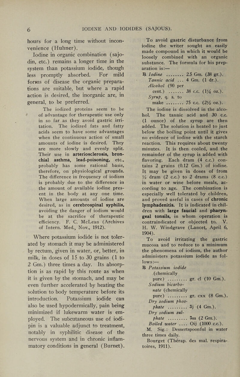 hours for a long time without incon¬ venience (Huhner). Iodine in organic combination (sajo- din, etc.) remains a longer time in the system than potassium iodide, though less promptly absorbed. For mild forms of disease the organic prepara¬ tions are suitable, but where a rapid action is desired, the inorganic are, in general, to be preferred. The iodized proteins seem to be of advantage for therapeutic use only- in so far as they avoid gastric irri¬ tation. The iodized fats and fatty acids seem to have some advantages when the continuous action of small amounts of iodine is desired. They are more slowly and evenly split. Their use in arteriosclerosis, bron¬ chial asthma, lead-poisoning, etc., probably has some rational basis, therefore, on physiological grounds. The difference in frequency of iodism is probably due to the difference in the amount of available iodine pres¬ ent in the body at any one time. When large amounts of iodine are desired, as in cerebrospinal syphilis, avoiding the danger of iodism would be at the sacrifice of therapeutic efficiency. F. C. McLean (Archives of Intern. Med., Nov., 1912). Where potassium iodide is not toler¬ ated by stomach it may be administered by rectum, given in water, or, better, in milk, in doses of 15 to 30 grains (1 to 2 Gm.) three times a day. Its absorp¬ tion is as rapid by this route as when it is given by the stomach, and may be even further accelerated by heating the solution to body temperature before its introduction. Potassium iodide can also be used hypodermically, pain being minimized if lukewarm water is em¬ ployed. The subcutaneous use of iodi- pin is a valuable adjunct to treatment, notably in syphilitic disease of the nervous system and in chronic inflam¬ matory conditions in general (Burnet). To avoid gastric disturbance from iodine the writer sought an easily made compound in which it would be loosely combined with an organic substance. The formula for his prep¬ aration is:— B Iodine . 2.5 Gm. (38 gr.). Tannic acid ... 4 Gm. (1 dr.). Alcohol (90 per cent.) .. 38 c.c. (1J4 oz.). Syrup, q. s. to make . 75 c.c. (2l/2 oz.). The iodine is dissolved in the alco¬ hol. The tannic acid and 30 c.c. (1 ounce) of the syrup are then added. The solution is heated to just below the boiling point until it gives no evidence of iodine with the starch reaction. This requires about twenty minutes. It is then cooled, and the remainder of the syrup is added with flavoring. Each dram (4 c.c.) con¬ tains 2 grains (0.12 Gm.) of iodine. It may be given in doses of from y2 dram (2 c.c.) to 2 drams (8 c.c.) in water or wine before meals, ac¬ cording to age. The combination is especially well tolerated by children, and proved useful in cases of chronic lymphadenitis. It is indicated in chil¬ dren with large faucial and pharyn¬ geal tonsils, in whom operation is contraindicated or objected to. V. H. W. Windgrave (Lancet, April 6, 1904). To avoid irritating the gastric mucosa and to reduce to a minimum the phenomena of iodism, the author administers potassium iodide as fol¬ lows :— B Potassium iodide (chemically pure) . gr. cl (10 Gm.). Sodium bicarbo¬ nate (chemically pure) . gr. cxx (8 Gm.). Dry sodium phos¬ phate . 3j (4 Gm.). Dry sodium sul¬ phate . 3ss (2 Gm.). Boiled water_ Oij (1000 c.c.). M. Sig.: Dessertspoonful in water three times daily. Bourget (Therap. des mal. respira- toires, 1911).