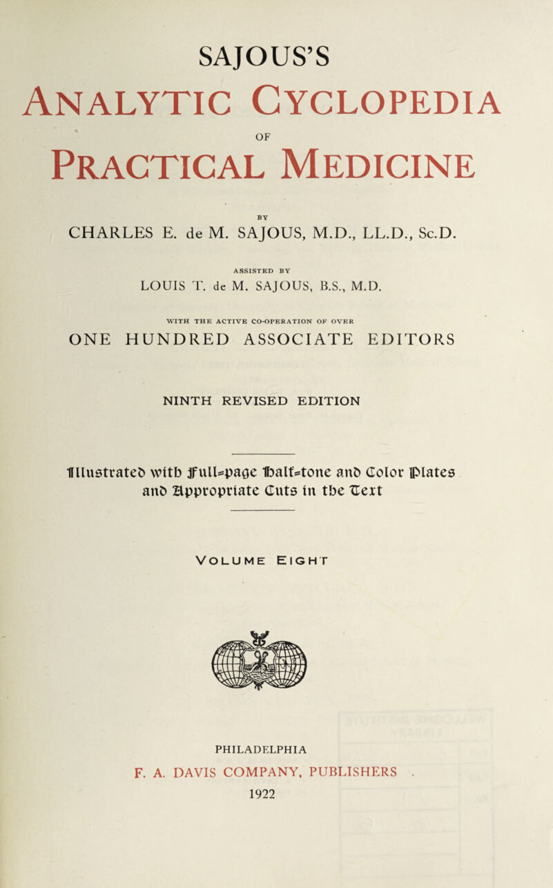 SAJOUS’S Analytic Cyclopedia OF Practical Medicine BY CHARLES E. de M. SAJOUS, M.D., LL.D., Sc.D. ASSISTED BY LOUIS T. de M. SAJOUS, B.S., M.D. WITH THE ACTIVE CO-OPERATION OF OVER ONE HUNDRED ASSOCIATE EDITORS NINTH REVISED EDITION Ullustratefc wttb jfulUpage 1balt=tone anb Color plates anb Bppvoprtate Cuts In tbe Celt Volume Eight PHILADELPHIA F. A. DAVIS COMPANY, PUBLISHERS 1922