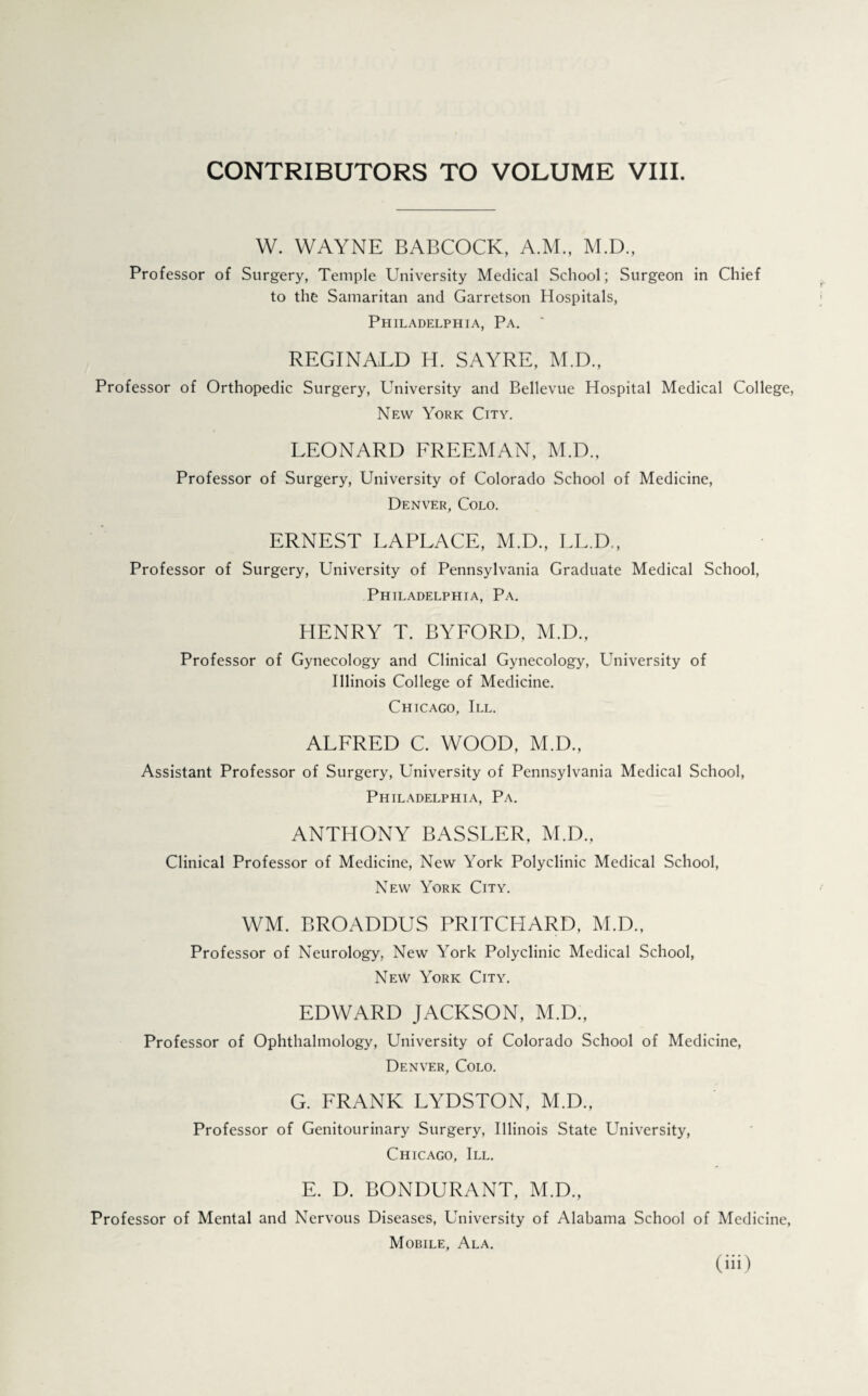 CONTRIBUTORS TO VOLUME VIII. W. WAYNE BABCOCK, A.M., M.D., Professor of Surgery, Temple University Medical School; Surgeon in Chief to the Samaritan and Garretson Hospitals, Philadelphia, Pa. ' REGINALD H. SAYRE, M.D., Professor of Orthopedic Surgery, University and Bellevue Hospital Medical College, New York City. LEONARD FREEMAN, M.D., Professor of Surgery, University of Colorado School of Medicine, Denver, Colo. ERNEST LAPLACE, M.D., LL.D., Professor of Surgery, University of Pennsylvania Graduate Medical School, Philadelphia, Pa. HENRY T. BYFORD, M.D., Professor of Gynecology and Clinical Gynecology, University of Illinois College of Medicine. Chicago, III. ALFRED C. WOOD, M.D., Assistant Professor of Surgery, University of Pennsylvania Medical School, Philadelphia, Pa. ANTHONY BASSLER, M.D., Clinical Professor of Medicine, New York Polyclinic Medical School, New York City. WM. BROADDUS PRITCHARD, M.D., Professor of Neurology, New York Polyclinic Medical School, New York City. EDWARD JACKSON, M.D., Professor of Ophthalmology, University of Colorado School of Medicine, Denver, Colo. G. FRANK LYDSTON, M.D., Professor of Genitourinary Surgery, Illinois State University, Chicago, III. E. D. BONDURANT, M.D., Professor of Mental and Nervous Diseases, University of Alabama School of Medicine, Mobile, Ala. (iii>