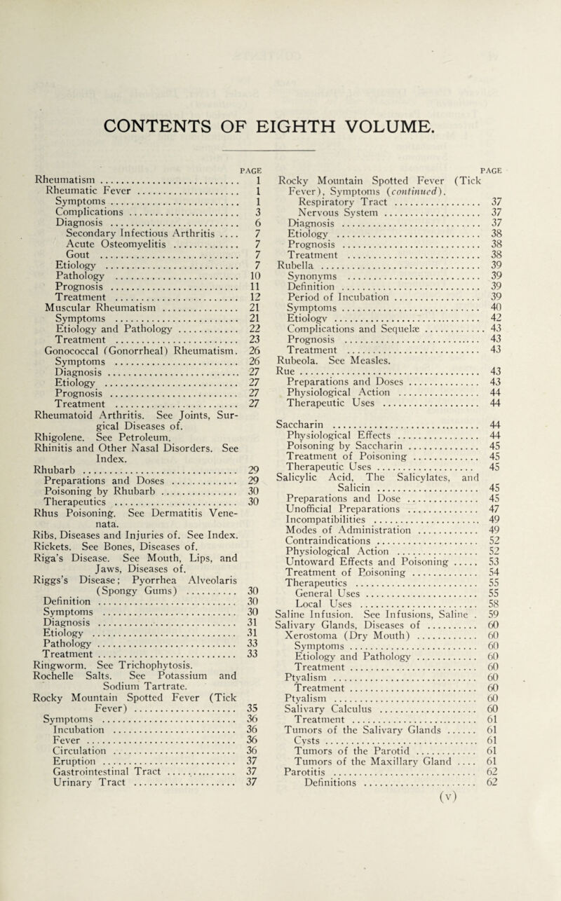 CONTENTS OF EIGHTH VOLUME PAGE Rheumatism. 1 Rheumatic Fever . 1 Symptoms. 1 Complications . 3 Diagnosis . 6 Secondary Infectious Arthritis .... 7 Acute Osteomyelitis . 7 Gout . 7 Etiology . 7 Pathology . 10 Prognosis . 11 Treatment . 12 Muscular Rheumatism . 21 Symptoms . 21 Etiology and Pathology. 22 Treatment . 23 Gonococcal (Gonorrheal) Rheumatism. 26 Symptoms . 26 Diagnosis . 27 Etiology . 27 Prognosis . 27 Treatment . 27 Rheumatoid Arthritis. See Joints, Sur¬ gical Diseases of. Rhigolene. See Petroleum. Rhinitis and Other Nasal Disorders. See Index. Rhubarb . 29 Preparations and Doses . 29 Poisoning by Rhubarb . 30 Therapeutics . 30 Rhus Poisoning. See Dermatitis Vene¬ nata. Ribs. Diseases and Injuries of. See Index. Rickets. See Bones, Diseases of. Riga’s Disease. See Mouth, Lips, and Jaws, Diseases of. Riggs’s Disease; Pyorrhea Alveolaris (Spongy Gums) . 30 Definition . 30 Symptoms . 30 Diagnosis . 31 Etiology . 31 Pathology. 33 Treatment. 33 Ringworm. See Trichophytosis. Rochelle Salts. See Potassium and Sodium Tartrate. Rocky Mountain Spotted Fever (Tick Fever) . 35 Symptoms . 36 Incubation . 36 Fever . 36 Circulation . 36 Eruption . 37 Gastrointestinal Tract . 37 Urinary Tract . 37 page Rocky Mountain Spotted Fever (Tick Fever), Symptoms (continued). Respiratory Tract . 37 Nervous System . 37 Diagnosis . 37 Etiology . 38 Prognosis . 38 Treatment . 38 Rubella . 39 Synonyms . 39 Definition . 39 Period of Incubation. 39 Symptoms. 40 Etiologv . 42 Complications and Sequelae. 43 Prognosis . 43 Treatment . 43 Rubeola. See Measles. Rue. 43 Preparations and Doses. 43 Physiological Action . 44 Therapeutic Uses . 44 Saccharin . 44 Physiological Effects . 44 Poisoning by Saccharin . 45 Treatment of Poisoning . 45 Therapeutic Uses . 45 Salicylic Acid, The Salicylates, and Salicin . 45 Preparations and Dose . 45 Unofficial Preparations . 47 Incompatibilities . 49 Modes of Administration . 49 Contraindications . 52 Physiological Action . 52 Untoward Effects and Poisoning. 53 Treatment of Poisoning . 54 Therapeutics . 55 General Uses . 55 Local Uses . 58 Saline Infusion. See Infusions, Saline . 59 Salivary Glands, Diseases of . 60 Xerostoma (Dry Mouth) . 60 Symptoms. 60 Etiology and Pathology . 60 Treatment. 60 Ptyalism . 60 Treatment. 60 Ptyalism . 60 Salivary Calculus . 60 Treatment .. 61 Tumors of the Salivary Glands . 61 Cysts. 61 Tumors of the Parotid . 61 Tumors of the Maxillary Gland .... 61 Parotitis . 62 Definitions . 62