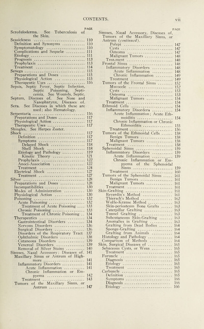 Vll PAGE Scrofuloderma. See Tuberculosis of the Skin. Seasickness . Definition and Synonyms . Symptomatology . Complications and Sequelae . Etiology . Prognosis . Prophylaxis . Treatment . Senega . Preparations and Doses . Physiological Action . Therapeutic Uses. Sepsis, Septic Fever, Septic Infection, Septic Poisoning, Septi¬ cemia. See Wounds, Septic. Septum, Diseases of. See Nose and Nasopharynx, Diseases of. Sera. See Diseases in which these are used; also Hematology. Serpentaria. Preparations and Doses. Physiological Action. Therapeutic Uses . Shingles. See Herpes Zoster. Shock . Definition . Symptoms . Delayed Shock . Shell Shock . Etiology and Pathology. Kinetic Theory . Prophylaxis . Anoci-Association . Treatment . Electrical Shock . Treatment . Silver . Preparations and Doses . Incompatibilities . Modes of Administration . Physiological Action . Poisoning . Acute Poisoning. Treatment of Acute Poisoning .... Chronic Poisoning. Treatment of Chronic Poisoning .. Therapeutics . Gastrointestinal Disorders . Nervous Disorders . Surgical Disorders . Disorders of the Respiratory Tract Ophthalmic Disorders . Cutaneous Disorders . Venereal Disorders . Removal of Silver Stains . Sinuses, Nasal Accessory; Diseases of. Maxillary Sinus or Antrum of High- more . Inflammatory Disorders. Acute Inflammation . Chronic Inflammation or Em¬ pyema . Treatment . Tumors of the Maxillary Sinus, or Antrum . 110 110 110 111 111 113 113 114 115 115 115 116 116 117 117 117 117 117 117 118 118 119 121 122 122 124 127 127 128 128 130 130 130 132 132 133 133 134 134 134 136 136 137 138 139 139 140 141 141 141 141 142 143 147 PAGE Sinuses, Nasal Accessory, Diseases of, Tumors of the Maxillary Sinus, or Antrum (continued). Polypi . 147 Cysts . 147 Osteoma . 147 Malignant Tumors. 148 Treatment . 148 Frontal Sinus . 148 Inflammatory Disorders . 148 Acute Inflammation . 148 Chronic Inflammation . 149 Treatment . 149 Tumors of the Frontal Sinus . 152 Mucocele . 152 Cysts . 153 Osteoma .'. 153 Malignant Tumors . 154 Treatment. 154 Ethmoid Cells . 154 Inflammatory Disorders . 154 Acute Inflammation; Acute Eth- moiditis . 154 Chronic Inflammation or Chronic Ethmoiditis. 155 Treatment. 156 Tumors of the Ethmoidal Cells . 158 Benign Tumors . 158 Malignant Tumors . 158 Treatment . 158 Sphenoidal Sinus . 159 Inflammatory Disorders . 159 Acute Inflammation . 159 Chronic Inflammation or Em¬ pyema of the Sphenoidal Sinus . 159 Treatment . 160 Tumors of the Sphenoidal Sinus . 161 Benign Tumors . 161 Malignant Tumors . 161 Treatment . 161 Skin-Grafting . 161 Reverdin’s Method . 161 Thiersch’s Method . 162 Wolfe-Krause Method . 163 Skin-periosteum Bone Grafts . 163 Caterpillar Grafting . 163 Tunnel Grafting . 163 Subcutaneous Skin-Grafting . 163 Anomalies in Grafting . 163 Grafting from Dead Bodies . 164 Sponge-Grafting . 164 Grafting from Animals . 164 Histology and Pathology. 164 Comparison of Methods . 164 Skin, Surgical Diseases of . 165 Sebaceous Cysts, or Wens . 165 Treatment . 165 Furuncle . 165 Diagnosis . 165 Etiology . 165 Treatment . 165 Carbuncle . 165 Definition. 165 Symptoms. 166 Diagnosis. 166 Etiology . 166