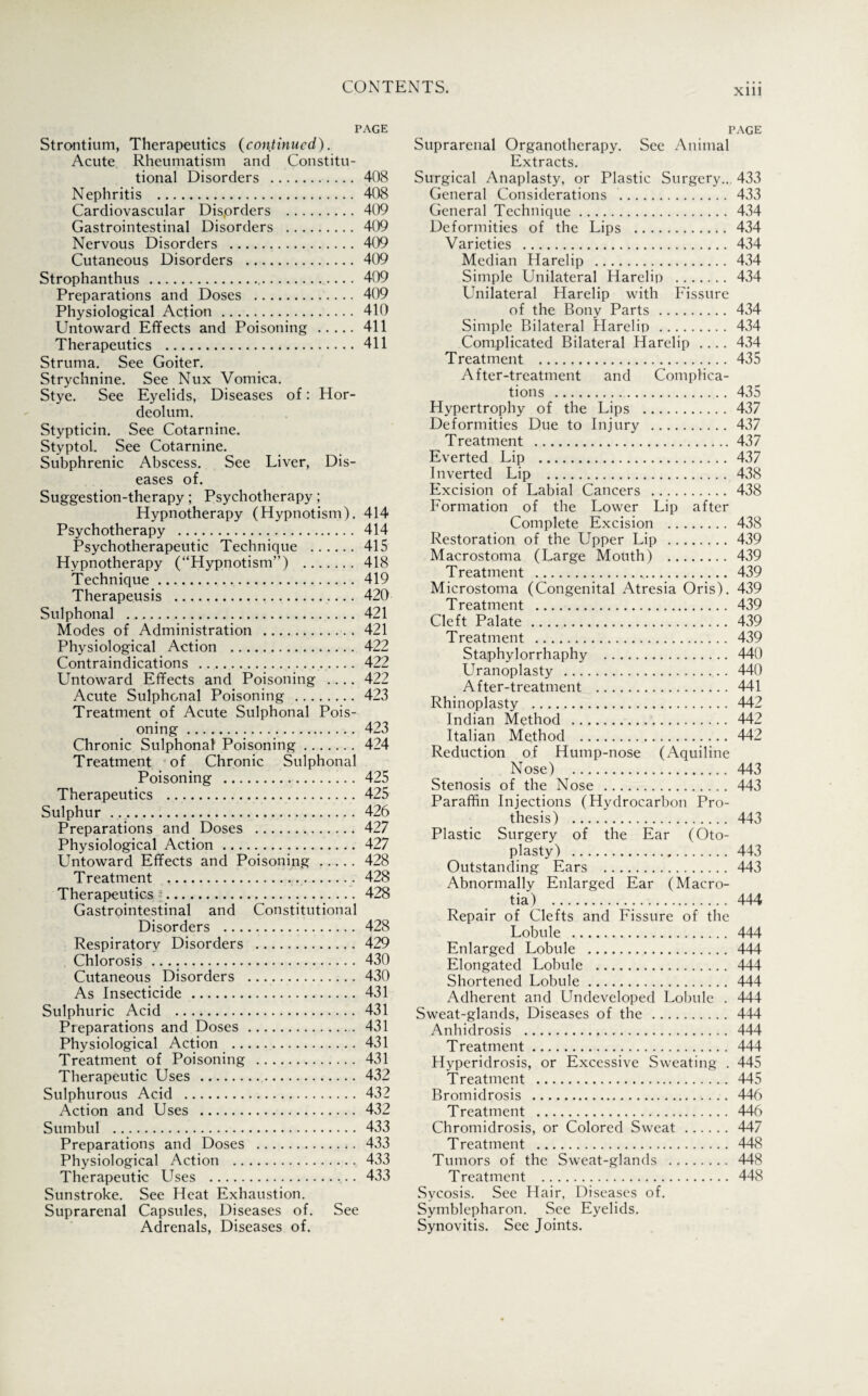 xm PAGE Strontium, Therapeutics (continued). Acute Rheumatism and Constitu¬ tional Disorders . 408 Nephritis . 408 Cardiovascular Dis.orders . 409 Gastrointestinal Disorders . 409 Nervous Disorders . 409 Cutaneous Disorders . 409 Strophanthus . 409 Preparations and Doses . 409 Physiological Action . 410 Untoward Effects and Poisoning.411 Therapeutics . 411 Struma. See Goiter. Strychnine. See Nux Vomica. Stye. See Eyelids, Diseases of: Hor¬ deolum. Stypticin. See Cotarnine. Styptol. See Cotarnine. Subphrenic Abscess. See Liver, Dis¬ eases of. Suggestion-therapy; Psychotherapy; Hypnotherapy (Hypnotism). 414 Psychotherapy . 414 Psychotherapeutic Technique . 415 Hypnotherapy (“Hypnotism”) . 418 Technique. 419 Therapeusis . 420 Sulphonal . 421 Modes of Administration . 421 Physiological Action . 422 Contraindications . 422 Untoward Effects and Poisoning .... 422 Acute Sulphonal Poisoning . 423 Treatment of Acute Sulphonal Pois¬ oning . 423 Chronic Sulphonal Poisoning. 424 Treatment of Chronic Sulphonal Poisoning . 425 Therapeutics .425 Sulphur .. 426 Preparations and Doses . 427 Physiological Action. 427 Untoward Effects and Poisoning. 428 Treatment . 428 Therapeutics i. 428 Gastrointestinal and Constitutional Disorders . 428 Respiratory Disorders . 429 Chlorosis. 430 Cutaneous Disorders . 430 As Insecticide . 431 Sulphuric Acid . 431 Preparations and Doses. 431 Physiological Action . 431 Treatment of Poisoning . 431 Therapeutic Uses . 432 Sulphurous Acid . 432 Action and Uses . 432 Sumbul . 433 Preparations and Doses . 433 Physiological Action . 433 Therapeutic Uses .,433 Sunstroke. See Heat Exhaustion. Suprarenal Capsules, Diseases of. See Adrenals, Diseases of. page Suprarenal Organotherapy. See Animal Extracts. Surgical Anaplasty, or Plastic Surgery.. 433 General Considerations . 433 General Technique. 434 Deformities of the Lips . 434 Varieties . 434 Median Harelip . 434 Simple Unilateral Harelip . 434 Unilateral Harelip with Fissure of the Bony Parts . 434 Simple Bilateral Harelip . 434 Complicated Bilateral Harelip .... 434 Treatment . 435 After-treatment and Complica¬ tions . 435 Hypertrophy of the Lips . 437 Deformities Due to Injury . 437 Treatment .437 Everted Lip .437 Inverted Lip . 438 Excision of Labial Cancers . 438 Formation of the Lower Lip after Complete Excision . 438 Restoration of the Upper Lip . 439 Macrostoma (Large Mouth) . 439 Treatment . 439 Microstoma (Congenital Atresia Oris). 439 Treatment . 439 Cleft Palate. 439 Treatment . 439 Staphylorrhaphy . 440 Uranoplasty . 440 After-treatment . 441 Rhinoplasty . 442 Indian Method . 442 Italian Method . 442 Reduction of Hump-nose (Aquiline Nose) . 443 Stenosis of the Nose . 443 Paraffin Injections (Hydrocarbon Pro¬ thesis) . 443 Plastic Surgery of the Ear (Oto¬ plasty) .443 Outstanding Ears . 443 Abnormally Enlarged Ear (Macro- tia) . 444 Repair of Clefts and Fissure of the Lobule . 444 Enlarged Lobule . 444 Elongated Lobule . 444 Shortened Lobule. 444 Adherent and Undeveloped Lobule . 444 Sweat-glands, Diseases of the . 444 Anhidrosis . 444 Treatment. 444 Hyperidrosis, or Excessive Sweating . 445 Treatment . 445 Bromidrosis . 446 Treatment . 446 Chromidrosis, or Colored Sweat . 447 Treatment . 448 Tumors of the Sweat-glands . 448 Treatment . 448 Sycosis. See Hair, Diseases of. Symblepharon. See Eyelids. Synovitis. See Joints.