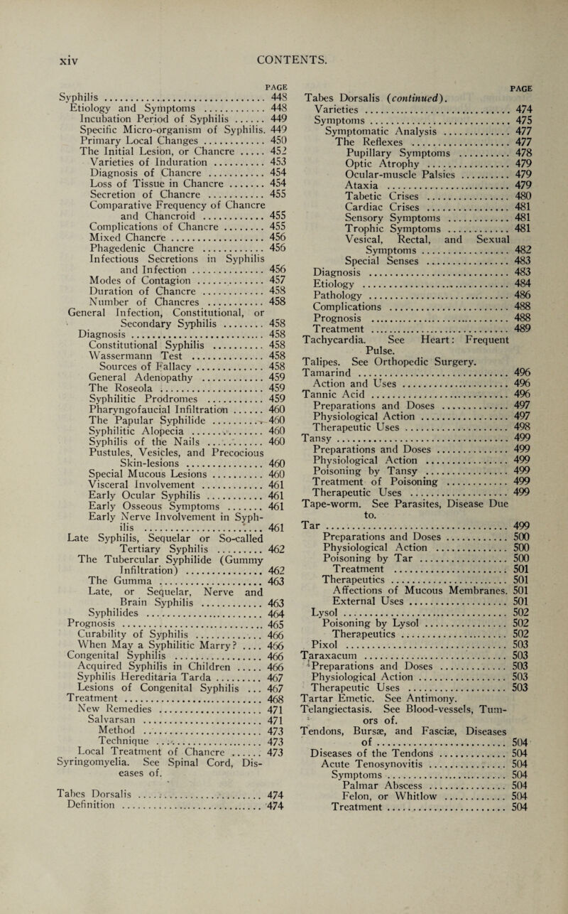 PAGE Syphilis.. 443 Etiology and Symptoms . 448 Incubation Period of Syphilis . 449 Specific Micro-organism of Syphilis. 449 Primary Local Changes.450 The Initial Lesion, or Chancre.452 Varieties of Induration . 453 Diagnosis of Chancre . 454 Loss of Tissue in Chancre.454 Secretion of Chancre . 455 Comparative Frequency of Chancre and Chancroid .455 Complications of Chancre.455 Mixed Chancre.456 Phagedenic Chancre . 456 Infectious Secretions in Syphilis and Infection. 456 Modes of Contagion . 457 Duration of Chancre . 458 Number of Chancres . 458 General Infection, Constitutional, or Secondary Syphilis . 458 Diagnosis. 458 Constitutional Syphilis . 458 Wassermann Test .458 Sources of Fallacy.458 General Adenopathy .459 The Roseola .459 Syphilitic Prodromes . 459 Pharyngofaucial Infiltration.460 The Papular Syphilide .t-460 Syphilitic Alopecia .v. 460 Syphilis of the Nails . 460 Pustules, Vesicles, and Precocious Skin-lesions . 460 Special Mucous Lesions. 460 Visceral Involvement . 461 Early Ocular Syphilis .461 Early Osseous Symptoms . 461 Early Nerve Involvement in Syph¬ ilis .A.. 461 Late Syphilis, Sequelar or So-called Tertiary Syphilis .462 The Tubercular Syphilide (Gummy Infiltration) .462 The Gumma .463 Late, or Sequelar, Nerve and Brain Syphilis .463 Syphilides . 464 Prognosis . 465 Curability of Syphilis . 466 When May a Syphilitic Marry?_466 Congenital Syphilis . 466 Acquired Syphilis in Children .466 Syphilis Hereditaria Tarda. 467 Lesions of Congenital Syphilis ... 467 Treatment .468 New Remedies . 471 Salvarsan . 471 Method .. 473 Technique ...'.. 473 Local Treatment of Chancre .473 Syringomyelia. See Spinal Cord, Dis¬ eases of. Tabes Dorsalis .. 474 Definition . 474 PAGE Tabes Dorsalis (continued). Varieties . 474 Symptoms.475 Symptomatic Analysis . 477 The Reflexes . 477 Pupillary Symptoms . 478 Optic Atrophy . 479 Ocular-muscle Palsies . 479 Ataxia . 479 Tabetic Crises . 480 Cardiac Crises . 481 Sensory Symptoms . 481 Trophic Symptoms .481 Vesical, Rectal, and Sexual Symptoms. 482 Special Senses . 483 Diagnosis . 483 Etiology .. 484 Pathology . 486 Complications . 488 Prognosis . 488 Treatment . 489 Tachycardia. See Heart: Frequent Pulse. Talipes. See Orthopedic Surgery. Tamarind ... 496 Action and Uses . 496 Tannic Acid . 496 Preparations and Doses . 497 Physiological Action . 497 Therapeutic Uses . 498 Tansy. 499 Preparations and Doses . 499 Physiological Action . 499 Poisoning by Tansy . 499 Treatment of Poisoning . 499 Therapeutic Uses . 499 Tape-worm. See Parasites, Disease Due to. Tar. 499 Preparations and Doses. 500 Physiological Action . 500 Poisoning by Tar . 500 Treatment .. 501 Therapeutics . 501 Affections of Mucous Membranes. 501 External Uses. 501 Lysol . 502 Poisoning by Lysol . 502 Therapeutics . 502 Pixol . 503 Taraxacum . 503 Preparations and Doses . 503 Physiological Action. 503 Therapeutic Uses . 503 Tartar Emetic. See Antimony. Telangiectasis. See Blood-vessels, Tum¬ ors of. Tendons, Bursae, and Fasciae, Diseases of. 504 Diseases of the Tendons . 504 Acute Tenosynovitis . 504 Symptoms . 504 Palmar Abscess . 504 Felon, or Whitlow . 504 Treatment. 504