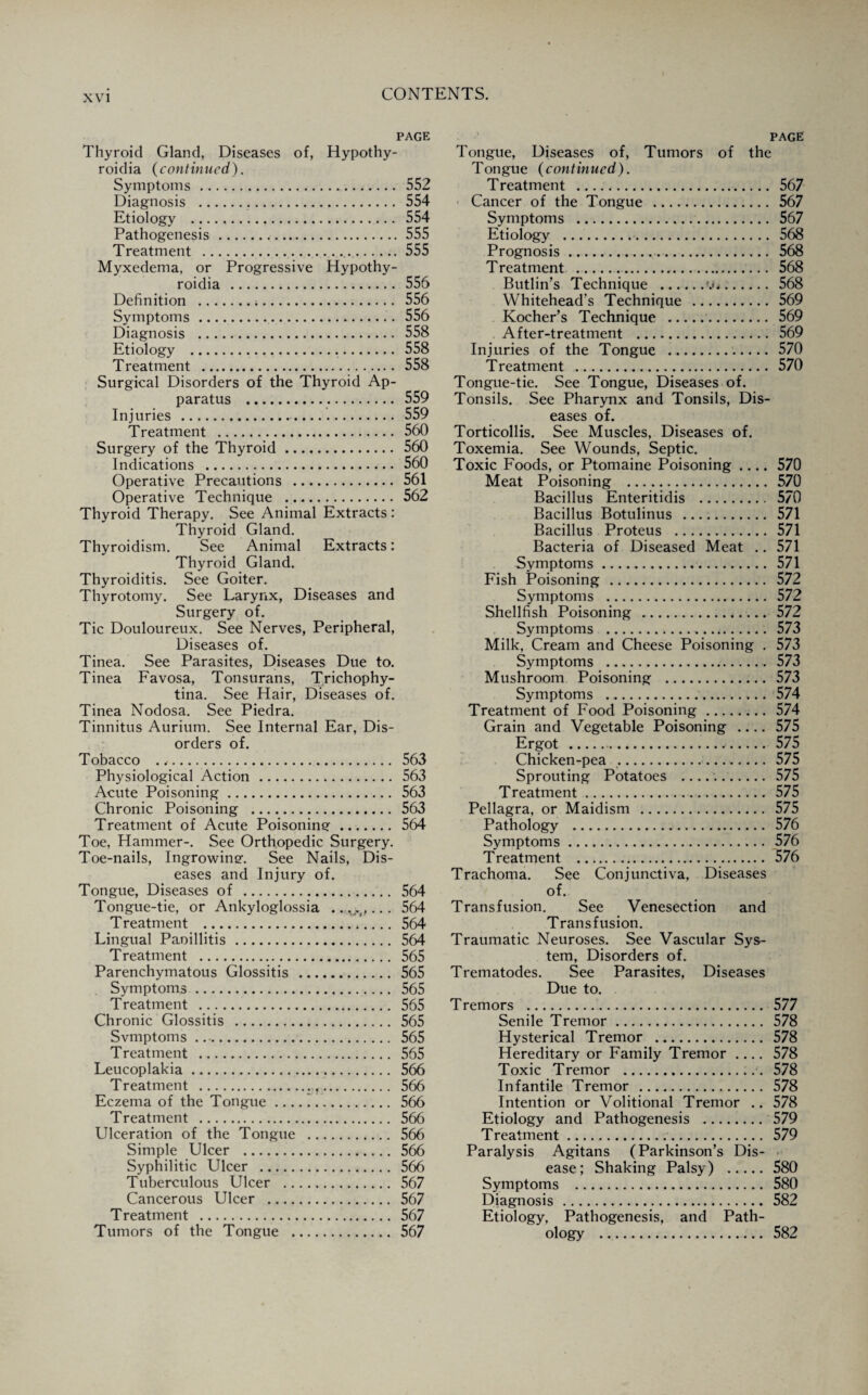 PAGE Thyroid Gland, Diseases of, Hypothy- roidia {continued). Symptoms.,. 552 Diagnosis . 554 Etiology . 554 Pathogenesis .555 Treatment . 555 Myxedema, or Progressive Hypothy- roidia . 556 Definition . 556 Symptoms. 556 Diagnosis . 558 Etiology . 558 Treatment . 558 Surgical Disorders of the Thyroid Ap¬ paratus ... 559 Injuries . 559 Treatment . 560 Surgery of the Thyroid. 560 Indications . 560 Operative Precautions . 561 Operative Technique . 562 Thyroid Therapy. See Animal Extracts : Thyroid Gland. Thyroidism. See Animal Extracts: Thyroid Gland. Thyroiditis. See Goiter. Thyrotomy. See Larynx, Diseases and Surgery of. Tic Douloureux. See Nerves, Peripheral, Diseases of. Tinea. See Parasites, Diseases Due to. Tinea Favosa, Tonsurans, Trichophy- tina. See Hair, Diseases of. Tinea Nodosa. See Piedra. Tinnitus Aurium. See Internal Ear, Dis¬ orders of. Tobacco . <. 563 Physiological Action. 563 Acute Poisoning. 563 Chronic Poisoning . 563 Treatment of Acute Poisoning. 564 Toe, Hammer-. See Orthopedic Surgery. Toe-nails, Ingrowing. See Nails, Dis¬ eases and Injury of. Tongue, Diseases of . 564 Tongue-tie, or Ankyloglossia .. , .f,.. . 564 Treatment .*_564 Lingual Paoillitis. 564 Treatment . 565 Parenchymatous Glossitis . 565 Symptoms. 565 Treatment . 565 Chronic Glossitis . 565 Svmptoms. 565 Treatment . 565 Leucoplakia. 566 Treatment . 566 Eczema of the Tongue_’. 566 Treatment . 566 Ulceration of the Tongue . 566 Simple Ulcer . 566 Syphilitic Ulcer . 566 Tuberculous Ulcer . 567 Cancerous Ulcer . 567 Treatment . 567 Tumors of the Tongue . 567 PAGE Tongue, Diseases of, Tumors of the Tongue (continued). Treatment . 567 Cancer of the Tongue . 567 Symptoms . 567 Etiology . 568 Prognosis. 568 Treatment . 568 Butlin’s Technique . 568 Whitehead’s Technique . 569 Kocher’s Technique . 569 After-treatment . 569 Injuries of the Tongue . 570 Treatment . 570 Tongue-tie. See Tongue, Diseases of. Tonsils. See Pharynx and Tonsils, Dis¬ eases of. Torticollis. See Muscles, Diseases of. Toxemia. See Wounds, Septic. Toxic Foods, or Ptomaine Poisoning .... 570 Meat Poisoning . 570 Bacillus Enteritidis . 570 Bacillus Botulinus . 571 Bacillus Proteus . 571 Bacteria of Diseased Meat .. 571 Symptoms. 571 Fish Poisoning . 572 Symptoms . 572 Shellfish Poisoning . 572 Symptoms . 573 Milk, Cream and Cheese Poisoning . 573 Symptoms . 573 Mushroom Poisoning . 573 Symptoms .. 574 Treatment of Food Poisoning. 574 Grain and Vegetable Poisoning .... 575 Ergot . 575 Chicken-pea . 575 Sprouting Potatoes .. 575 Treatment. 575 Pellagra, or Maidism . 575 Pathology . 576 Symptoms. 576 Treatment . 576 Trachoma. See Conjunctiva, Diseases of. Transfusion. See Venesection and Transfusion. Traumatic Neuroses. See Vascular Sys¬ tem, Disorders of. Trematodes. See Parasites, Diseases Due to. Tremors . 577 Senile Tremor. 578 Hysterical Tremor . 578 Hereditary or Family Tremor .... 578 Toxic Tremor . 578 Infantile Tremor . 578 Intention or Volitional Tremor .. 578 Etiology and Pathogenesis . 579 Treatment. 579 Paralysis Agitans (Parkinson’s Dis¬ ease; Shaking Palsy) . 580 Symptoms . 580 Diagnosis . 582 Etiology, Pathogenesis, and Path¬ ology . 582