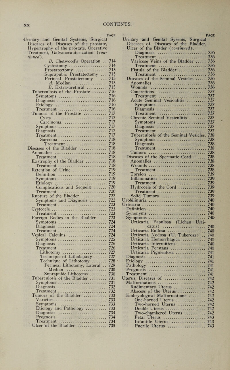 PAGE •Urinary and Genital Systems, Surgical Diseases of, Diseases of the prostate, Hypertrophy of the prostate, Operative Treatment, Galvanocauterization (con¬ tinued). B. Chetwood’s Operation .. 714 Cystostomy. 714 Prostatectomy . 715 Suprapubic Prostatectomy ... 715 Perineal Prostatectomy ... 715 A. Median . 715 B. Extra-urethral . 715 Tuberculosis of the Prostate . 716 Symptoms. 716 Diagnosis. 716 Etiology . 716 Treatment . 716 Tumors of the Prostate . 717 Cysts . 717 Carcinoma . 717 Symptoms. 717 Diagnosis. 717 Treatment. 717 Sarcoma . 718 Treatment. 718 Diseases of the Bladder . 718 Anomalies .. 718 Treatment. 718 Exstrophy of the Bladder. 718 Treatment. 718 Retention of Urine . 719 Definition . 719 Symptoms. 719 Etiology . 719 Complications and Sequelae . 720 Treatment. 720 Rupture of the Bladder . 722 Symptoms and Diagnosis . 722 Treatment. 723 Cystocele. 723 Treatment. 723 Foreign Bodies in the Bladder .... 723 Symptoms. 724 Diagnosis . 724 Treatment. 724 Vesical Calculus . 724 Symptoms. 725 Diagnosis . 726 Treatment. 726 Lithotomy. 727 Technique of Litholapaxy. 727 Technique of Lithotomy . 728 Perineal Lithotomy, Lateral .. 729 Median . 730 Suprapubic Lithotomy. 730 Tuberculosis of the Bladder. 731 Symptoms. 731 Diagnosis .732 Treatment. 732 Tumors of the Bladder . 733 Varieties . 733 Symptoms .733 Etiology and Pathology. 733 Diagnosis . 734 Prognosis . 734 Treatment. 734 Ulcer of the Bladder . 735 PAGE Urinary and Genital Sysems, Surgical Diseases of, Diseases of the Bladder, Ulcer of the Blader (continued). Diagnosis . 736 Treatment . 736 Varicose Veins of the Bladder . 736 Treatment .736 Fistula of the Bladder. 736 Treatment .736 Diseases of the Seminal Vesicles. 736 Anomalies. 736 Wounds .. 736 Concretions . 737 Treatment .737 Acute Seminal Vesiculitis . 737 Symptoms. 737 Diagnosis . 737 Treatment . 737 Chronic Seminal Vesiculitis . 737 Symptoms. 737 Diagnosis .737 Treatment . 737 Tuberculosis of the Seminal Vesicles. 738 Symptoms. 738 Diagnosis . 738 Treatment .738 Tumors . 738 Diseases of the Spermatic Cord. 738 Anomalies . 738 Wounds. 738 Treatment .738 Torsion . 739 Inflammation . 739 Treatment . 739 Hydrocele of the Cord. 739 Treatment . 739 Solid Tumors . 739 Urobilinuria. 740 Urticaria. 740 Definition . 740 Synonyms. 740 Symptoms .. 740- Urticaria Papulosa (Lichen Urti¬ catus) . 740 Urticaria Bullosa . 740 Urticaria Nodosa (U. Tuberosa) .. 740 Urticaria Hemorrhagica . 740 Urticaria Intermittens . 740 Urticaria Perstans . 740 Urticaria Pigmentosa . 741 Diagnosis .,. 741 Etiology . 741 Pathology . 741 Prognosis . 741 Treatment. 741 Uterus, Diseases of .742 Malformations . 742 Rudimentary Uterus. 742 Abscess of the Uterus . 742 Embryological Malformations.742 One-horned Uterus . 742 Two-horned Uterus . 742 Double Uterus. 742 Two-chambered Uterus . 742 Fetal Uterus . 743 Infantile Uterus . 743 Puerile Uterus . 743