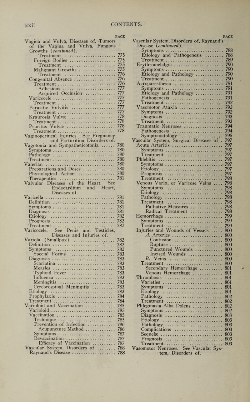 PAGE Vagina and Vulva, Diseases of, Tumors of the Vagina and Vulva, Fungous Growths (continued). Treatment ... 775 Foreign Bodies . 775 Treatment . 775 Malignant Growths.;. 775 Treatment . 776 Congenital Absence. 776 Treatment. 776 Adhesions . 777 Acquired Occlusion . 777 Varicocele. 777 Treatment. 777 Parasitic Vulvitis . 777 Treatment .. 777 Kraurosis Vulvae . 778 Treatment. 778 Pruritus Vulvse . 778 Treatment. 778 Vaginoperineal Injuries. See Pregnancy and Parturition, Disorders of. Vagotonia and Sympatheticotonia . 780 Symptoms. 780 Pathology . 780 Treatment. 780 Valerian . 780 Preparations and Doses . 780 Physiological Action . 780 Therapeutics . 781 Valvular Diseases of the Heart. See Endocardium and Heart, Diseases of. Varicella . 781 Definition ..• •. 781 Symptoms. 781 Diagnosis . 781 Etiology . 782 Prognosis . 782 Treatment. 782 Varicocele. See Penis and Testicles, Diseases and Injuries of. Variola (Smallpox) . 782 Definition .'. 782 Symptoms . 782 Special Forms . 783 Diagnosis. 783 Scarlatina . 783 Measles . 783 Typhoid Fever . 783 Influenza. 783 Meningitis . 783 Cerebrospinal Meningitis . 783 Etiology . 783 Prophylaxis . 784 Treatment. 784 Varioloid and Vaccination . 785 Varioloid. 785 Vaccination. 785 Technique . 785 Prevention of Infection ......:. 786 Acupuncture Method. 786 Symptoms . 787 Revaccination . 787 Efficacy of Vaccination . 787 Vascular System, Disorders of . 788 Raynaud’s Disease. 788 PAGE Vascular System, Disorders of, Raynaud’s Disease (continued). Symptoms. 788 Etiology and Pathogenesis . 788 Treatment. 789 Erythromelalgia. 790 Symptoms. 790 Etiology and Pathology. 790 Treatment. 790 Acroparesthesia . 791 Symptoms. 791 Etiology and Pathology. 791 Pathogenesis . 791 Treatment. 792 Vasomotor Ataxia. 792 Symptoms. 792 Diagnosis . 793 Treatment . 793 Traumatic Neuroses . 794 Pathogenesis . 794 Symptomatology. 795 Vascular System, Surgical Diseases of . 797 Acute Arteritis . 797 Symptoms . 797 Treatment . 797 Phlebitis . 797 Symptoms. 797 Etiology . 797 Prognosis . 797 Treatment . 798 Venous Varix, or Varicose Veins .... 798 Symptoms. 798 Etiology . 798 Pathology .798 Treatment . 798 Palliative Measures . 798 Radical Treatment . 798 Hemorrhage. 799 Symptoms. 799 Treatment . 799 Injuries and Wounds of Vessels .800 A. Arteries. 800 Contusion . 800 Rupture. 800 Punctured Wounds . 800 Incised Wounds . 800 B. Veins . 800 Treatment .800 Secondary Hemorrhage. 801 Venous Hemorrhage. 801 Thrombosis . 801 Varieties . 801 Symptoms . 801 Etiology .801 Pathology .802 Treatment . 802 Phlegmasia Alba Dolens. 802 Symptoms. 802 Diagnosis . 803 Etiology . 803 Pathology . 803 Complications . 803 Sequelae . 803 Prognosis . 803 Treatment . 803 Vasomotor Neuroses. See Vascular Sys¬ tem, Disorders of.