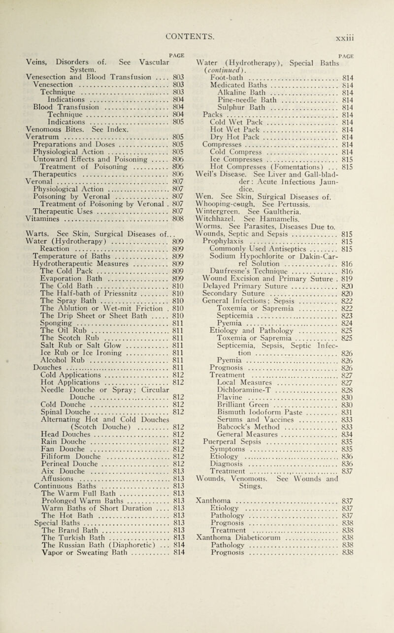 XXlll PAGE Veins, Disorders of. See Vascular System. Venesection and Blood Transfusion .... 803 Venesection . 803 Technique . 803 Indications . 804 Blood Transfusion . 804 Technique. 804 Indications . 805 Venomous Bites. See Index. Veratrum . 805 Preparations and Doses. 805 Physiological Action . 805 Untoward Effects and Poisoning. 806 Treatment of Poisoning . 806 Therapeutics . 806 Veronal . 807 Physiological Action .807 Poisoning by Veronal . 807 Treatment of Poisoning by Veronal . 807 Therapeutic Uses . 807 Vitamines . 808 Warts. See Skin, Surgical Diseases of... Water (Hydrotherapy) . 809 Reaction . 809 Temperature of Baths . 809 Hydrotherapeutic Measures . 809 The Cold Pack. 809 Evaporation Bath . 809 The Cold Bath . 810 The Half-bath of Priessnitz. 810 The Spray Bath . 810 The Ablution or Wet-mit Friction . 810 The Drip Sheet or Sheet Bath . 810 Sponging . 811 The Oil Rub .811 The Scotch Rub . 811 Salt Rub or Salt Glow . 811 Ice Rub or Ice Ironing . 811 Alcohol Rub . 811 Douches . 811 Cold Applications. 812 Hot Applications . 812 Needle Douche or Spray; Circular Douche .•.812 Cold Douche . 812 Spinal Douche. 812 Alternating Hot and Cold Douches (Scotch Douche) . 812 Head Douches. 812 Rain Douche . 812 Fan Douche . 812 Filiform Douche .812 Perineal Douche. 812 Aix Douche . 813 Affusions .813 Continuous Baths . 813 The Warm Full Bath. 813 Prolonged Warm Baths. 813 Warm Baths of Short Duration .... 813 The Hot Bath . 813 Special Baths. 813 The Brand Bath . 813 The Turkish Bath . 813 The Russian Bath (Diaphoretic) ... 814 Vapor or Sweating Bath. 814 page Water (Hydrotherapy), Special Baths (continued). Foot-bath . 814 Medicated Baths. 814 Alkaline Bath . 814 Pine-needle Bath . 814 Sulphur Bath . 814 Packs . 814 Cold Wet Pack . 814 Hot Wet Pack. 814 Dry Hot Pack. 814 Compresses. 814 Cold Compress . 814 Ice Compresses . 815 Hot Compresses (Fomentations) . . . 815 Weil’s Disease. See Liver and Gall-blad¬ der: Acute Infectious Jaun¬ dice. Wen. See Skin, Surgical Diseases of. Whooping-cough. See Pertussis. Wintergreen. See Gaultheria. Witchhazel. See Hamamelis. Worms. See Parasites, Diseases Due to. Wounds, Septic and Sepsis. 815 Prophylaxis . 815 Commonly Used Antiseptics. 815 Sodium Hypochlorite or Dakin-Car- rel Solution . 816 Daufresne’s Technique . 816 Wound Excision and Primary Suture . 819 Delayed Primary Suture. 820 Secondary Suture . 820 General Infections; Sepsis . 822 Toxemia or Sapremia . 822 Septicemia . 823 Pyemia . 824 Etiology and Pathology . 825 Toxemia or Sapremia. 825 Septicemia, Sepsis, Septic Infec¬ tion . 826 Pyemia .826 Prognosis . 826 Treatment .827 Local Measures . 827 Dichloramine-T . 828 Flavine . 830 Brilliant Green . 830 Bismuth Iodoform Paste. 831 Serums and Vaccines . 833 Babcock’s Method . 833 General Measures. 834 Puerperal Sepsis . 835 Symptoms . 835 Etiology .836 Diagnosis . 836 Treatment . 837 Wounds, Venomous. See Wounds and Stings. Xanthoma . 837 Etiology . 837 Pathology . 837 Prognosis . 838 Treatment . 838 Xanthoma Diabeticorum . 838 Pathology . 838 Prognosis . 838