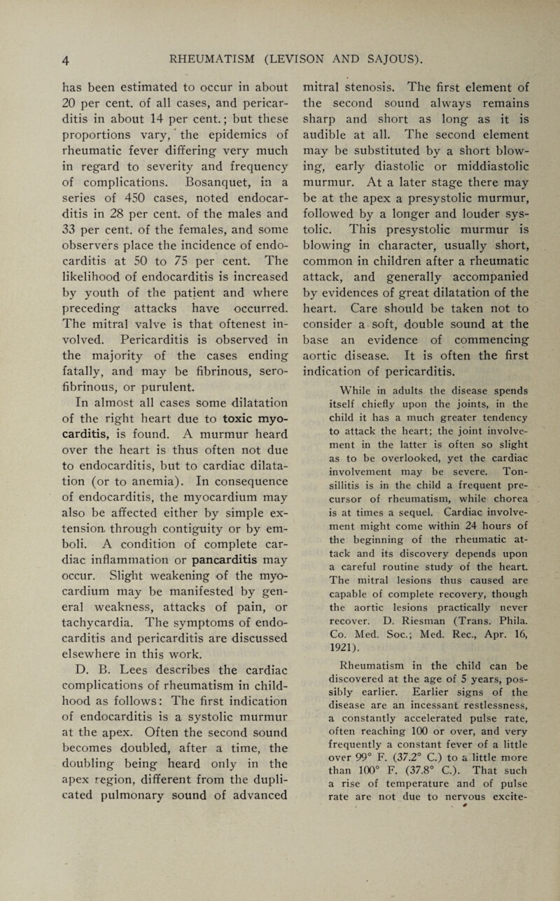 has been estimated to occur in about 20 per cent, of all cases, and pericar¬ ditis in about 14 per cent.; but these proportions vary, * the epidemics of rheumatic fever differing very much in regard to severity and frequency of complications. Bosanquet, in a series of 450 cases, noted endocar¬ ditis in 28 per cent, of the males and 33 per cent, of the females, and some observers place the incidence of endo¬ carditis at 50 to 75 per cent. The likelihood of endocarditis is increased by youth of the patient and where preceding attacks have occurred. The mitral valve is that oftenest in¬ volved. Pericarditis is observed in the majority of the cases ending fatally, and may be fibrinous, sero¬ fibrinous, or purulent. In almost all cases some dilatation of the right heart due to toxic myo¬ carditis, is found. A murmur heard over the heart is thus often not due to endocarditis, but to cardiac dilata¬ tion (or to anemia). In consequence of endocarditis, the myocardium may also be affected either by simple ex¬ tension, through contiguity or by em¬ boli. A condition of complete car¬ diac inflammation or pancarditis may occur. Slight weakening of the myo¬ cardium may be manifested by gen¬ eral weakness, attacks of pain, or tachycardia. The symptoms of endo¬ carditis and pericarditis are discussed elsewhere in this work. D. B. Lees describes the cardiac complications of rheumatism in child¬ hood as follows: The first indication of endocarditis is a systolic murmur at the apex. Often the second sound becomes doubled, after a time, the doubling being heard only in the apex region, different from the dupli¬ cated pulmonary sound of advanced mitral stenosis. The first element of the second sound always remains sharp and short as long as it is audible at all. The second element may be substituted by a short blow¬ ing, early diastolic or middiastolic murmur. At a later stage there may be at the apex a presystolic murmur, followed by a longer and louder sys¬ tolic. This presystolic murmur is blowing in character, usually short, common in children after a rheumatic attack, and generally accompanied by evidences of great dilatation of the heart. Care should be taken not to consider a soft, double sound at the base an evidence of commencing aortic disease. It is often the first indication of pericarditis. While in adults the disease spends itself chiefly upon the joints, in the child it has a much greater tendency to attack the heart; the joint involve¬ ment in the latter is often so slight as to be overlooked, yet the cardiac involvement may be severe. Ton¬ sillitis is in the child a frequent pre¬ cursor of rheumatism, while chorea is at times a sequel. Cardiac involve¬ ment might come within 24 hours of the beginning of the rheumatic at¬ tack and its discovery depends upon a careful routine study of the heart. The mitral lesions thus caused are capable of complete recovery, though the aortic lesions practically never recover. D. Riesman (Trans. Phila. Co. Med. Soc.; Med. Rec., Apr. 16, 1921). Rheumatism in the child can be discovered at the age of 5 years, pos¬ sibly earlier. Earlier signs of the disease are an incessant restlessness, a constantly accelerated pulse rate, often reaching 100 or over, and very frequently a constant fever of a little over 99° F. (37.2° C.) to a little more than 100° F. (37.8° C.). That such a rise of temperature and of pulse rate are not due to nervous excite-