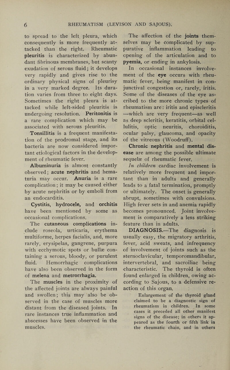 to spread to the left pleura, which consequently is more frequently at¬ tacked than the right. Rheumatic pleuritis is characterized by abun¬ dant fibrinous membranes, but scanty exudation of serous fluid; it develops very rapidly and gives rise to the ordinary physical signs of pleurisy in a very marked degree. Its dura¬ tion varies from three to eight days. Sometimes the right pleura is at¬ tacked while left-sided pleuritis is undergoing resolution. Peritonitis is a rare complication which may be associated with serous pleuritis. Tonsillitis is a frequent manifesta¬ tion of the prodromal stage, and its bacteria are now considered impor¬ tant etiological factors in the develop¬ ment of rheumatic fever. Albuminuria is almost constantly observed; acute nephritis and hema¬ turia may occur. Anuria is a rare complication; it may be caused either by acute nephritis or by emboli from an endocarditis. Cystitis, hydrocele, and orchitis have been mentioned by some as occasional complications. The cutaneous complications in¬ clude roseola, urticaria, erythema multiforme, herpes facialis, and, more rarely, erysipelas, gangrene, purpura with ecchymotic spots or bullae con¬ taining a serous, bloody, or purulent fluid. Hemorrhagic complications have also been observed in the form of rnelena and metrorrhagia. The muscles in the proximity of the affected joints are always painful and swollen; this may also be ob¬ served in the case of muscles more distant from the diseased joints. In rare instances true inflammation and abscesses have been observed in the muscles. The affection of the joints them¬ selves may be complicated by sup¬ purative inflammation leading to opening of the articulation and to pyemia, or ending in ankylosis. In occasional instances involve¬ ment of the eye occurs with rheu¬ matic fever, being manifest in con¬ junctival congestion or, rarely, iritis. Some of the diseases of the eye as¬ cribed to the more chronic types of rheumatism are: iritis and episcleritis —which are very frequent—as well as deep scleritis, keratitis, orbital cel¬ lulitis, optic neuritis, choroiditis, ocular palsy, glaucoma, and opacity of the vitreous (Woodruff). Chronic nephritis and mental dis¬ ease are among the possible ultimate sequelae of rheumatic fever. In children cardiac involvement is relatively more frequent and impor¬ tant than in adults and generally leads to a fatal termination, promptly or ultimately. The onset is generally abrupt, sometimes with convulsions. High fever sets in and anemia rapidly becomes pronounced. Joint involve¬ ment is comparatively a less striking feature than in adults. DIAGNOSIS.—The diagnosis is usually easy, the migratory arthritis, fever, acid sweats, and infrequency of involvement of joints such as the sternoclavicular, temporomandibular, intervertebral, and sacroiliac being characteristic. The thyroid is often found enlarged in children, owing ac¬ cording to Sajous, to a defensive re¬ action of this organ. Enlargement of the thyroid gland claimed to be a diagnostic sign of rheumatism in children. In some cases it preceded all other manifest signs of the disease; in others it ap¬ peared as the fourth or fifth link in the rheumatic chain, and in others