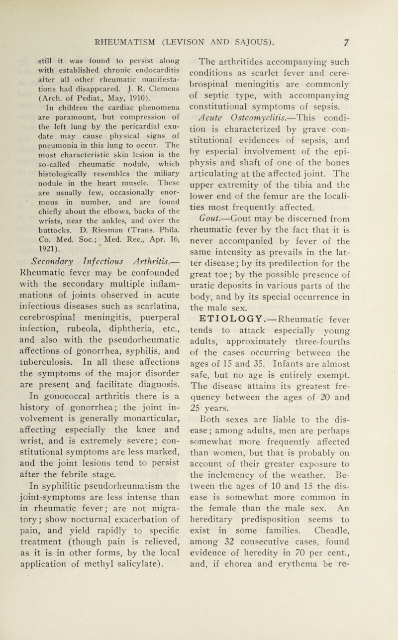 still it was found to persist along with established chronic endocarditis after all other rheumatic manifesta¬ tions had disappeared. J. R. Clemens (Arch, of Pediat., May, 1910). In children the cardiac phenomena are paramount, but compression of the left lung by the pericardial exu¬ date may cause physical signs of pneumonia in this lung to occur. The most characteristic skin lesion is the so-called rheumatic nodule, which histologically resembles the miliary nodule in the heart muscle. These are usually few, occasionally enor¬ mous in number, and are found chiefly about the elbows, backs of the wrists, near the ankles, and over the buttocks. D. Riesman (Trans. Phila. Co. Med. Soc.; Med. Rec., Apr. 16, 1921). Secondary Infectious Arthritis.— Rheumatic fever may be confounded with the secondary multiple inflam¬ mations of joints observed in acute infectious diseases such as scarlatina, cerebrospinal meningitis, puerperal infection, rubeola, diphtheria, etc., and also with the pseudorheumatic affections of gonorrhea, syphilis, and tuberculosis. In all these affections the symptoms of the major disorder are present and facilitate diagnosis. In gonococcal arthritis there is a history of gonorrhea; the joint in¬ volvement is generally monarticular, affecting especially the knee and wrist, and is extremely severe; con¬ stitutional symptoms are less marked, and the joint lesions tend to persist after the febrile stage. In syphilitic pseudorheumatism the joint-symptoms are less intense than in rheumatic fever; are not migra¬ tory ; show nocturnal exacerbation of pain, and yield rapidly to specific treatment (though pain is relieved, as it is in other forms, by the local application of methyl salicylate). The arthritides accompanying such conditions as scarlet fever and cere¬ brospinal meningitis are commonly of septic type, with accompanying constitutional symptoms of sepsis. Acute Osteomyelitis.—This condi¬ tion is characterized by grave con¬ stitutional evidences of sepsis, and by especial involvement of the epi¬ physis and shaft of one of the bones articulating at the affected joint. The upper extremity of the tibia and the lower end of the femur are the locali¬ ties most frequently affected. Gout.—Gout may be discerned from rheumatic fever by the fact that it is never accompanied by fever of the same intensity as prevails in the lat¬ ter disease; by its predilection for the great toe; by the possible presence of uratic deposits in various parts of the body, and by its special occurrence in the male sex. ETIOLOGY. — Rheumatic fever tends to attack especially young adults, approximately three-fourths of the cases occurring between the ages of 15 and 35. Infants are almost safe, but no age is entirely exempt. The disease attains its greatest fre¬ quency between the ages of 20 and 25 years. Both sexes are liable to the dis¬ ease ; among adults, men are perhaps somewhat more frequently affected than women, but that is probably on account of their greater exposure to the inclemency of the weather. Be¬ tween the ages of 10 and 15 the dis¬ ease is somewhat more common in the female than the male sex. An hereditary predisposition seems to exist in some families. Cheadle, among 32 consecutive cases, found evidence of heredity in 70 per cent., and, if chorea and erythema be re-