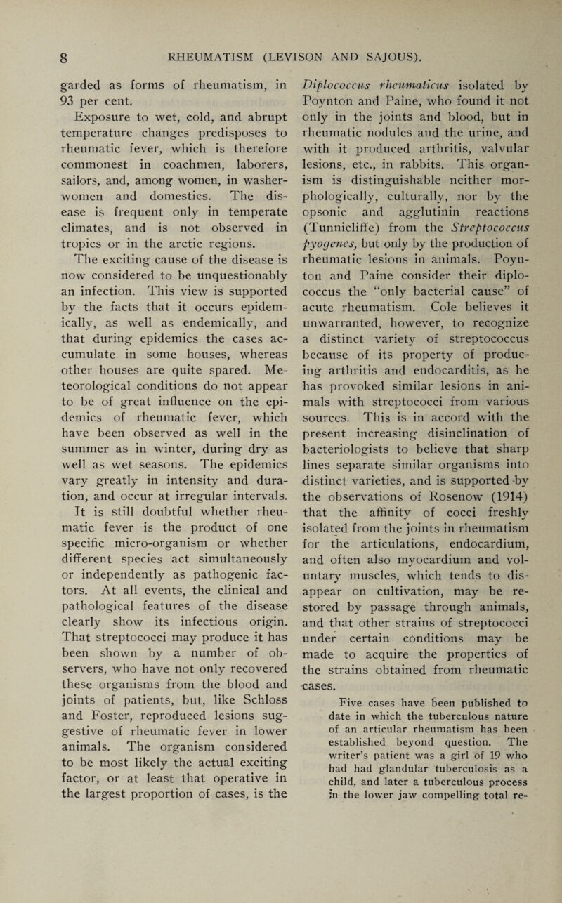garded as forms of rheumatism, in 93 per cent Exposure to wet, cold, and abrupt temperature changes predisposes to rheumatic fever, which is therefore commonest in coachmen, laborers, sailors, and, among women, in washer¬ women and domestics. The dis¬ ease is frequent only in temperate climates, and is not observed in tropics or in the arctic regions. The exciting cause of the disease is now considered to be unquestionably an infection. This view is supported by the facts that it occurs epidem¬ ically, as well as endemically, and that during epidemics the cases ac¬ cumulate in some houses, whereas other houses are quite spared. Me¬ teorological conditions do not appear to be of great influence on the epi¬ demics of rheumatic fever, which have been observed as well in the summer as in winter, during dry as well as wet seasons. The epidemics vary greatly in intensity and dura¬ tion, and occur at irregular intervals. It is still doubtful whether rheu¬ matic fever is the product of one specific micro-organism or whether different species act simultaneously or independently as pathogenic fac¬ tors. At all events, the clinical and pathological features of the disease clearly show its infectious origin. That streptococci may produce it has been shown by a number of ob¬ servers, who have not only recovered these organisms from the blood and joints of patients, but, like Schloss and Foster, reproduced lesions sug¬ gestive of rheumatic fever in lower animals. The organism considered to be most likely the actual exciting factor, or at least that operative in the largest proportion of cases, is the Diplococcus rheumaticus isolated by Poynton and Paine, who found it not only in the joints and blood, but in rheumatic nodules and the urine, and with it produced arthritis, valvular lesions, etc., in rabbits. This organ¬ ism is distinguishable neither mor¬ phologically, culturally, nor by the opsonic and agglutinin reactions (Tunnicliffe) from the Streptococcus pyogenes, but only by the production of rheumatic lesions in animals. Poyn¬ ton and Paine consider their diplo¬ coccus the “only bacterial cause” of acute rheumatism. Cole believes it unwarranted, however, to recognize a distinct variety of streptococcus because of its property of produc¬ ing arthritis and endocarditis, as he has provoked similar lesions in ani¬ mals with streptococci from various sources. This is in accord with the present increasing disinclination of bacteriologists to believe that sharp lines separate similar organisms into distinct varieties, and is supported-by the observations of Rosenow (1914) that the affinity of cocci freshly isolated from the joints in rheumatism for the articulations, endocardium, and often also myocardium and vol¬ untary muscles, which tends to dis¬ appear on cultivation, may be re¬ stored by passage through animals, and that other strains of streptococci under certain conditions may be made to acquire the properties of the strains obtained from rheumatic cases. Five cases have been published to date in which the tuberculous nature of an articular rheumatism has been established beyond question. The writer’s patient was a girl of 19 who had had glandular tuberculosis as a child, and later a tuberculous process in the lower jaw compelling total re-