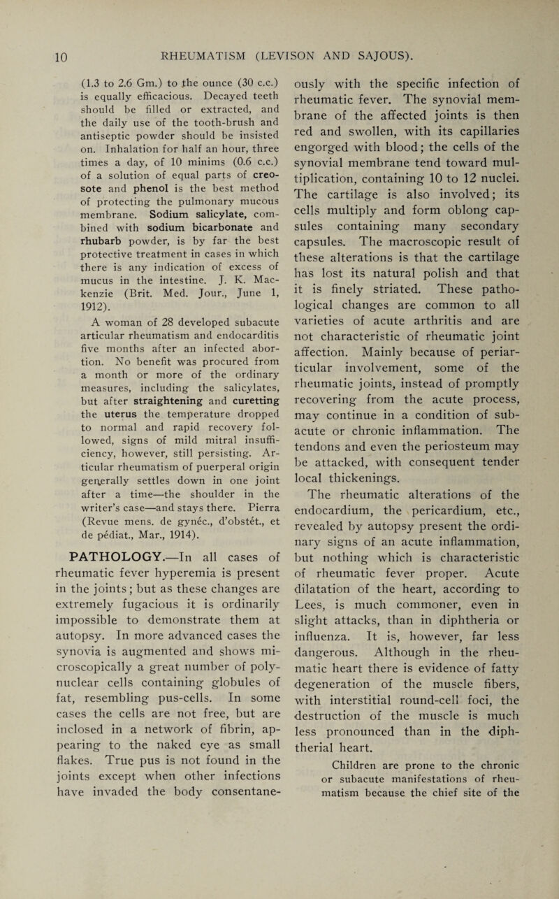 (1.3 to 2.6 Gm.) to the ounce (30 c.c.) is equally efficacious. Decayed teeth should be filled or extracted, and the daily use of the tooth-brush and antiseptic powder should be insisted on. Inhalation for half an hour, three times a day, of 10 minims (0.6 c.c.) of a solution of equal parts of creo¬ sote and phenol is the best method of protecting the pulmonary mucous membrane. Sodium salicylate, com¬ bined with sodium bicarbonate and rhubarb powder, is by far the best protective treatment in cases in which there is any indication of excess of mucus in the intestine. J. K. Mac¬ kenzie (Brit. Med. Jour., June 1, 1912). A woman of 28 developed subacute articular rheumatism and endocarditis five months after an infected abor¬ tion. No benefit was procured from a month or more of the ordinary measures, including the salicylates, but after straightening and curetting the uterus the temperature dropped to normal and rapid recovery fol¬ lowed, signs of mild mitral insuffi¬ ciency, however, still persisting. Ar¬ ticular rheumatism of puerperal origin generally settles down in one joint after a time—the shoulder in the writer’s case—and stays there. Pierra (Revue mens, de gynec., d’obstet., et de pediat., Mar., 1914). PATHOLOGY.—In all cases of rheumatic fever hyperemia is present in the joints; but as these changes are extremely fugacious it is ordinarily impossible to demonstrate them at autopsy. In more advanced cases the synovia is augmented and shows mi¬ croscopically a great number of poly¬ nuclear cells containing globules of fat, resembling pus-cells. In some cases the cells are not free, but are inclosed in a network of fibrin, ap¬ pearing to the naked eye as small flakes. True pus is not found in the joints except when other infections have invaded the body consentane¬ ously with the specific infection of rheumatic fever. The synovial mem¬ brane of the affected joints is then red and swollen, with its capillaries engorged with blood; the cells of the synovial membrane tend toward mul¬ tiplication, containing 10 to 12 nuclei. The cartilage is also involved; its cells multiply and form oblong cap¬ sules containing many secondary capsules. The macroscopic result of these alterations is that the cartilage has lost its natural polish and that it is finely striated. These patho¬ logical changes are common to all varieties of acute arthritis and are not characteristic of rheumatic joint affection. Mainly because of periar¬ ticular involvement, some of the rheumatic joints, instead of promptly recovering from the acute process, may continue in a condition of sub¬ acute or chronic inflammation. The tendons and even the periosteum may be attacked, with consequent tender local thickenings. The rheumatic alterations of the endocardium, the pericardium, etc., revealed by autopsy present the ordi¬ nary signs of an acute inflammation, but nothing which is characteristic of rheumatic fever proper. Acute dilatation of the heart, according to Lees, is much commoner, even in slight attacks, than in diphtheria or influenza. It is, however, far less dangerous. Although in the rheu¬ matic heart there is evidence of fatty degeneration of the muscle fibers, with interstitial round-cell foci, the destruction of the muscle is much less pronounced than in the diph¬ therial heart. Children are prone to the chronic or subacute manifestations of rheu¬ matism because the chief site of the