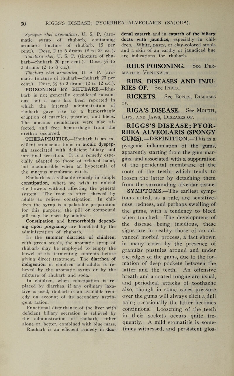 Syrupus rhei aromaticus, U. S. P. (aro¬ matic syrup of rhubarb, containing aromatic tincture of rhubarb, 15 per cent.)* Dose, 2 to 6 drams (8 to 25 c.c.). Tinctura, rhei, U. S. P. (tincture of rhu¬ barb—rhubarb 20 per cent.)* Dose, to 2 drams (2 to 8 c.c.). Tinctura rhei aromatica, U. S. P. (aro¬ matic tincture of rhubarb—rhubarb 20 per cent.). Dose, J4 to 3 drams (2 to 12 c.c.). POISONING BY RHUBARB.—Rhu¬ barb is not generally considered poison¬ ous, but a case has been reported in which the internal administration of rhubarb gave rise to a hemorrhagic eruption of macules, pustules, and blebs. The mucous membranes were also af¬ fected, and free hemorrhage from the urethra occurred. THERAPEUTICS.—Rhubarb is an ex¬ cellent stomachic tonic in atonic dyspep¬ sia associated with deficient biliary and intestinal secretion. It is a remedy espe¬ cially adapted to those of relaxed habit, but inadmissible when an hyperemia of the mucous membrane exists. Rhubarb is a valuable remedy in simple constipation, where we wish to unload the bowels without affecting the general system. The root is often chewed by adults to relieve constipation. In chil¬ dren the syrup is a palatable preparation for this purpose; the pill or compound pill may be used by adults. Constipation and hemorrhoids depend¬ ing upon pregnancy are benefited by the administration of rhubarb. In the summer diarrhea of children, with green stools, the aromatic syrup of rhubarb may be employed to empty the bowel of its fermenting contents before giving direct treatment. The diarrhea of indigestion in children and adults is re¬ lieved by the aromatic syrup or by the mixture of rhubarb and soda. In children, when constipation is re¬ placed by diarrhea, if any ordinary laxa¬ tive is used, rhubarb is an available rem¬ edy on account of its secondary astrin¬ gent action. Functional disturbance of the liver with deficient biliary secretion is relieved by the administration of rhubarb, either alone or, better, combined with blue mass. Rhubarb is an efficient remedy in duo¬ denal catarrh and in catarrh of the biliary ducts with jaundice, especially in chil¬ dren. White, pasty, or clay-colored stools and a skin of an earthy or jaundiced hue are indications for rhubarb. RHUS POISONING. See Der- matitis Venenata. RIBS, DISEASES AND INJU¬ RIES OF. See Index. RICKETS. See Bones, Diseases of. RIGA’S DISEASE. See Mouth, Lips, and Jaws, Diseases of. RIGGS’S DISEASE; PYOR¬ RHEA ALVEOLARIS (SPONGY GUMS).—DEFINITION.—This is a pyogenic inflammation of the gums, apparently starting from the gum mar¬ gins, and associated with a suppuration of the peridental membrane of the roots of the teeth, which tends to loosen the latter by detaching them from the surrounding alveolar tissue. SYMPTOMS.—The earliest symp¬ toms noted, as a rule, are sensitive¬ ness, redness, and perhaps swelling of the gums, with a tendency to bleed when touched. The development of the disease being insidious, these signs are in reality those of an ad¬ vanced morbid process, a fact shown in many cases by the presence of granular pustules around and under the edges of the gums, due to the for¬ mation of deep pockets between the latter and the teeth. An offensive breath and a coated tongue are usual, and periodical attacks of toothache also, though in some cases pressure over the gums will always elicit a dull pain; occasionally the latter becomes continuous. Loosening of the teeth in their sockets occurs quite fre¬ quently. A mild stomatitis is some¬ times witnessed, and persistent glos-