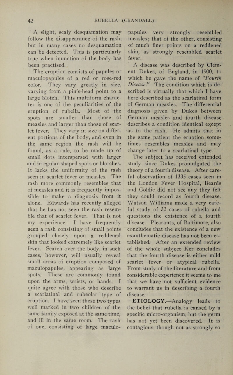 A slight, scaly desquamation may follow the disappearance of the rash, but in many cases no desquamation can be detected. This is particularly true when inunction of the body has been practised. The eruption consists of papules or maculopapules of a red or rose-red color. They vary greatly in size, varying from a pin’s-head point to a large blotch. This multiform charac¬ ter is one of the peculiarities of the eruption of rubella. Most of the spots are smaller than those of measles and larger than those of scar¬ let fever. They vary in size on differ¬ ent portions of the body, and even in the same region the rash will be found, as a rule, to be made up of small dots interspersed with larger and irregular-shaped spots or blotches. It lacks the uniformity of the rash seen in scarlet fever or measles. The rash more commonly resembles that of measles and it is frequently impos¬ sible to make a diagnosis from it alone. Edwards has recently alleged that he has not seen the rash resem¬ ble that of scarlet fever. That is not my experience. I have frequently seen a rash consisting of small points grouped closely upon a reddened skin that looked extremely like scarlet fever. Search over the body, in such cases, however, will usually reveal small areas of eruption composed of maculopapules, appearing as large spots. These are commonly found upon the arms, wrists, or hands. I quite agree with those who describe a scarlatinal and rubeolar type of eruption. I have seen these two types well marked in two children of the same family exposed at the same time, and ill in the same room. The rash of one, consisting of large maculo¬ papules very strongly resembled measles; that of the other, consisting of much finer points on a reddened skin, as strongly resembled scarlet fever. A disease was described by Clem¬ ent Dukes, of England, in 1900, to which he gave the name of “Fourth DiseaseThe condition which is de¬ scribed is virtually that which I have here described as the scarlatinal form of German measles. The differential diagnosis given by Dukes between German measles and fourth disease describes a condition identical except as to the rash. He admits that in the same patient the eruption some¬ times resembles measles and may change later to a scarlatinal type. The subject has received extended study since Dukes promulgated the theory of a fourth disease. After care¬ ful observation of 1335 cases seen in the London Fever Hospital, Beards and Goldie did not see any they felt they could record as fourth disease. Watson Williams made a very care¬ ful study of 32 cases of rubella and questions the existence of a fourth disease. Pleasants, of Baltimore, also concludes that the existence of a new exanthematic disease has not been es¬ tablished. After an extended review of the whole subject Ker concludes that the fourth disease is either mild scarlet fever or atypical rubella. From study of the literature and from considerable experience it seems to me that we have not sufficient evidence to warrant us in describing a fourth disease. ETIOLOGY.—Analogy leads to the belief that rubella is caused by a specific micro-organism, but the germ has not yet been discovered. It is contagious, though not as strongly so