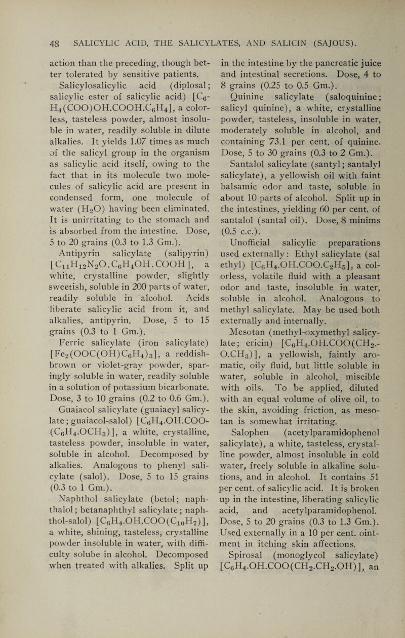 action than the preceding-, though bet¬ ter tolerated by sensitive patients. Salicylosalicylic acid (diplosal; salicylic ester of salicylic acid) [C6- H4(COO)OH.COOH.C6H4], a color¬ less, tasteless powder, almost insolu¬ ble in water, readily soluble in dilute alkalies. It yields 1.07 times as much of the salicyl group in the organism as salicylic acid itself, owing to the fact that in its molecule two mole¬ cules of salicylic acid are present in condensed form, one molecule of water (EDO) having been eliminated. It is unirritating to the stomach and is absorbed from the intestine. Dose, 5 to 20 grains (0.3 to 1.3 Gm.). Antipyrin salicylate (salipyrin) [ CnH12N20. CgH4OH . COOH ], a white, crystalline powder, slightly sweetish, soluble in 200 parts of water, readily soluble in alcohol. Acids liberate salicylic acid from it, and alkalies, antipyrin. Dose, 5 to 15 grains (0.3 to 1 Gm.). Ferric salicylate (iron salicylate) [Fe2(OOC(OH)C6H4)3], a reddish- brown or violet-gray powder, spar¬ ingly soluble in water, readily soluble in a solution of potassium bicarbonate. Dose, 3 to 10 grains (0.2 to 0.6 Gm.). Guaiacol salicylate (guaiacyl salicy¬ late ; guaiacol-salol) [C6H4.OH.COO- (C6H4.OCH3) ], a white, crystalline, tasteless powder, insoluble in water, soluble in alcohol. Decomposed by alkalies. Analogous to phenyl sali¬ cylate (salol). Dose, 5 to 15 grains (0.3 to 1 Gm.). Naphthol salicylate (betol; naph- thalol; betanaphthyl salicylate ; naph- thol-salol) [C6H4.OH.COO(C10H7) ], a white, shining, tasteless, crystalline powder insoluble in water, with diffi¬ culty solube in alcohol. Decomposed when treated with alkalies. Split up in the intestine by the pancreatic juice and intestinal secretions. Dose, 4 to 8 grains (0.25 to 0.5 Gm.). Quinine salicylate (saloquinine; salicyl quinine), a white, crystalline powder, tasteless, insoluble in water, moderately soluble in alcohol, and containing 73.1 per cent, of quinine. Dose, 5 to 30 grains (0.3 to 2 Gm.). Santalol salicylate (santyl; santalyl salicylate), a yellowish oil with faint balsamic odor and taste, soluble in about 10 parts of alcohol. Split up in the intestines, yielding 60 per cent, of santalol (santal oil). Dose, 8 minims (0.5 c.c.). Unofficial salicylic preparations used externally: Ethyl salicylate (sal ethyl) [CgH4.OI-I.COO.C2H5], a col¬ orless, volatile fluid with a pleasant odor and taste, insoluble in water, soluble in alcohol. Analogous to methyl salicylate. May be used both externally and internally. Mesotan (inethyl-oxymethyl salicy¬ late; ericin) [CGH4.OH.COO(CH2.- O.CFQ)], a yellowish, faintly aro¬ matic, oily fluid, but little soluble in water, soluble in alcohol, miscible with oils. To be applied, diluted with an equal volume of olive oil, to the skin, avoiding friction, as meso¬ tan is somewhat irritating. Salophen (acetylparamidophenol salicylate), a white, tasteless, crystal¬ line powder, almost insoluble in cold water, freely soluble in alkaline solu¬ tions, and in alcohol. It contains 51 per cent, of salicylic acid. It is broken up in the intestine, liberating salicylic acid, and acetylparamidophenol. Dose, 5 to 20 grains (0.3 to 1.3 Gm.). Used externally in a 10 per cent, oint¬ ment in itching skin affections. Spirosal (monoglycol salicylate) [CgH4.OH.COO(CH2.CH2.OH)], an