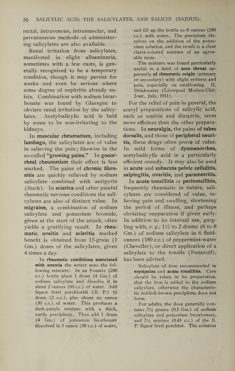 rectal, intravenous, intramusclar, and percutaneous methods of administer¬ ing salicylates are also available. Renal irritation from salicylates, manifested in slight albuminuria, sometimes with a few casts, is gen¬ erally recognized to be a temporary condition, though it may persist for weeks and even be serious where some degree of nephritis already ex¬ ists. Combination with sodium bicar¬ bonate was found by Glaesgen to obviate renal irritation by the salicy¬ lates. Acetylsalicylic acid is held by some to be non-irritating to the kidneys. In muscular rheumatism, including lumbago, the salicylates are of value in relieving the pain; likewise in the so-called “growing pains.” In gonor¬ rheal rheumatism their effect is less marked. The pains of chronic fibro- sitis are quickly relieved by sodium salicylate combined with antipyrin (Stark). In sciatica and other painful rheumatic nervous conditions the sali¬ cylates are also of distinct value. In migraine, a combination of sodium salicylate and potassium bromide, given at the start of the attack, often yields a gratifying result. In rheu¬ matic uveitis and scleritis marked benefit is obtained from 15-grain (1 Gm.) doses of the salicylates, given 4 times a day. In rheumatic conditions associated with anemia the writer uses the fol¬ lowing mixture: In an 8-ounce (240 c.c.) bottle place 1 dram (4 Gm.) of sodium salicylate and dissolve it in about 2 ounces (60 c.c.) of water. Add liquor ferri perchloridi (B. P.) dram (2 c.c.), plus about an ounce (30 c.c.) of water. This produces a dark-purple mixture with a thick, curdy precipitate. Then add 1 dram (4 Gm.) of potassium bicarbonate dissolved in 1 ounce (30 c.c.) of water, and fill up the bottle to 8 ounces (240 c.c.) with water. The precipitate dis¬ solves on the addition of the potas¬ sium solution, and the result is a clear claret-colored mixture of an agree¬ able taste. The mixture was found particularly useful in a kind of sore throat ap¬ parently of rheumatic origin (primary or secondary) with slight redness and pain, especially on swallowing. H. Drinkwater (Liverpool Medico-Chir. Jour., July, 1911). For the relief of pain in general, the acetyl preparations of salicylic acid, such as aspirin and diaspirin, seem more efficient than the other prepara¬ tions. In neuralgia, the pains of tabes dorsalis, and those of peripheral neuri¬ tis, these drugs often prove of value. In mild forms of dysmenorrhea, acetylsalicylic acid is a particularly efficient remedy. It may also be used in acute and subacute pelvic cellulitis, salpingitis, ovaritis, and parametritis. In acute tonsillitis or peritonsillitis, frequently rheumatic in nature, sali¬ cylates are considered of value, re¬ lieving pain and swelling, shortening the period of illness, and perhaps obviating suppuration if given early. In addition to its internal use, garg¬ ling with, e. g., 1J4 to 2 drams (6 to 8 Gm.) of sodium salicylate in 6 fluid- ounces (180 c.c.) of peppermint-water (Cheveller), or direct application of a salicylate to the tonsils (Fetterolf), has been advised. Salicylate of iron recommended in erysipelas and acute tonsillitis. Care should be taken in its preparation, that the iron is added to the sodium salicylate, otherwise the characteris¬ tic reddish-brown precipitate does not form. For adults, the dose generally con¬ tains lYz grains (0.5 Gm.) of sodium salicylate and potassium bicarbonate, and 7G minims (0.45 c.c.) of the B. P. liquor ferri perchlor. The solution