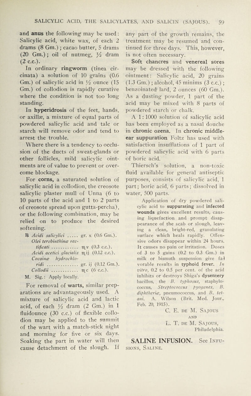 and anus the following- may be used: Salicylic acid, white wax, of each 2 drams (8 Gm.) ; cacao butter, 5 drams (20 Gm.); oil of nutmeg, dram (2 c.c.). In ordinary ringworm (tinea cir- cinata) a solution of 10 grains (0.6 Gm.) of salicylic acid in ^ ounce (15 Gm.) of collodion is rapidly curative where the condition is not too long standing. In hyperidrosis of the feet, hands, or axillae, a mixture of equal parts of powdered salicylic acid and talc or starch will remove odor and tend to arrest the trouble. Where there is a tendency to occlu¬ sion of the ducts of sweat-glands or other follicles, mild salicylic oint¬ ments are of value to prevent or over¬ come blockage. For corns, a saturated solution of salicylic acid in collodion, the creosote salicylic plaster mull of Unna (6 to 10 parts of the acid and 1 to 2 parts of creosote spread upon gutta-percha), or the following combination, may be relied on to produce the desired softening. IJ Acidi salicylici . gr. x (0.6 Gm.). Olei terebinthince rec- tificati. irtv (0.3 c.c.). Acidi acetici glacialis TTLU (0.12 c.c.). Cocaince hydrochlo- ridi . gr. ij (0.12 Gm.). Collodii . TTtc (6 c.c.). M. Sig.: Apply locally. For removal of warts, similar prep¬ arations are advantageously used. A mixture of salicylic acid and lactic acid, of each ^2 dram (2 Gm.) in 1 fluidounce (30 c.c.) of flexible collo¬ dion may be applied to the summit of the wart with a match-stick night and morning for five or six days. Soaking the part in water will then cause detachment of the slough. If any part of the growth remains, the treatment may be resumed and con¬ tinued for three days. This, however, is not often necessary. Soft chancres and venereal sores may be dressed with the following ointment: Salicylic acid, 20 grains (1.3 Gm.) ; alcohol, 45 minims (3 c.c.) ; benzoinated1 lard, 2 ounces (60 Gm.). As a dusting powder, 1 part of the acid may be mixed with 8 parts of powdered starch or chalk. A 1: 1000 solution of salicylic acid has been employed as a nasal douche in chronic ozena. In chronic middle- ear suppuration Foltz has used with satisfaction insufflations of 1 part of powdered salicylic acid with 6 parts of boric acid. Thiersch’s solution, a non-toxic fluid available for general antiseptic purposes, consists of salicylic acid, 1 part; boric acid, 6 parts; dissolved in water, 500 parts. Application of dry powdered sali¬ cylic acid to suppurating and infected wounds gives excellent results, caus¬ ing liquefaction and prompt disap¬ pearance of the scab or slough, leav¬ ing a clean, bright-red, granulating surface which heals rapidly. Offen¬ sive odors disappear within 24 hours. It causes no pain or irritation. Doses of 3 to 5 gains (0.2 to 0.3 Gm.) in milk or bismuth suspension give fa-) vorable results in typhoid fever. In vitro, 0.2 to 0.5 per cent, of the acid inhibits or destroys Shiga’s dysentery bacillus, the B. typhosus, staphylo¬ coccus, Streptococcus pyogenes, B. diphtherice, pneumococcus, and B. tet- ani. A. Wilson (Brit. Med. Jour., Feb. 20, 1915). C. E. de M. Sajous AND L. T. de M. Sajous, Philadelphia. SALINE INFUSION. See Infu¬ sions, Saline.