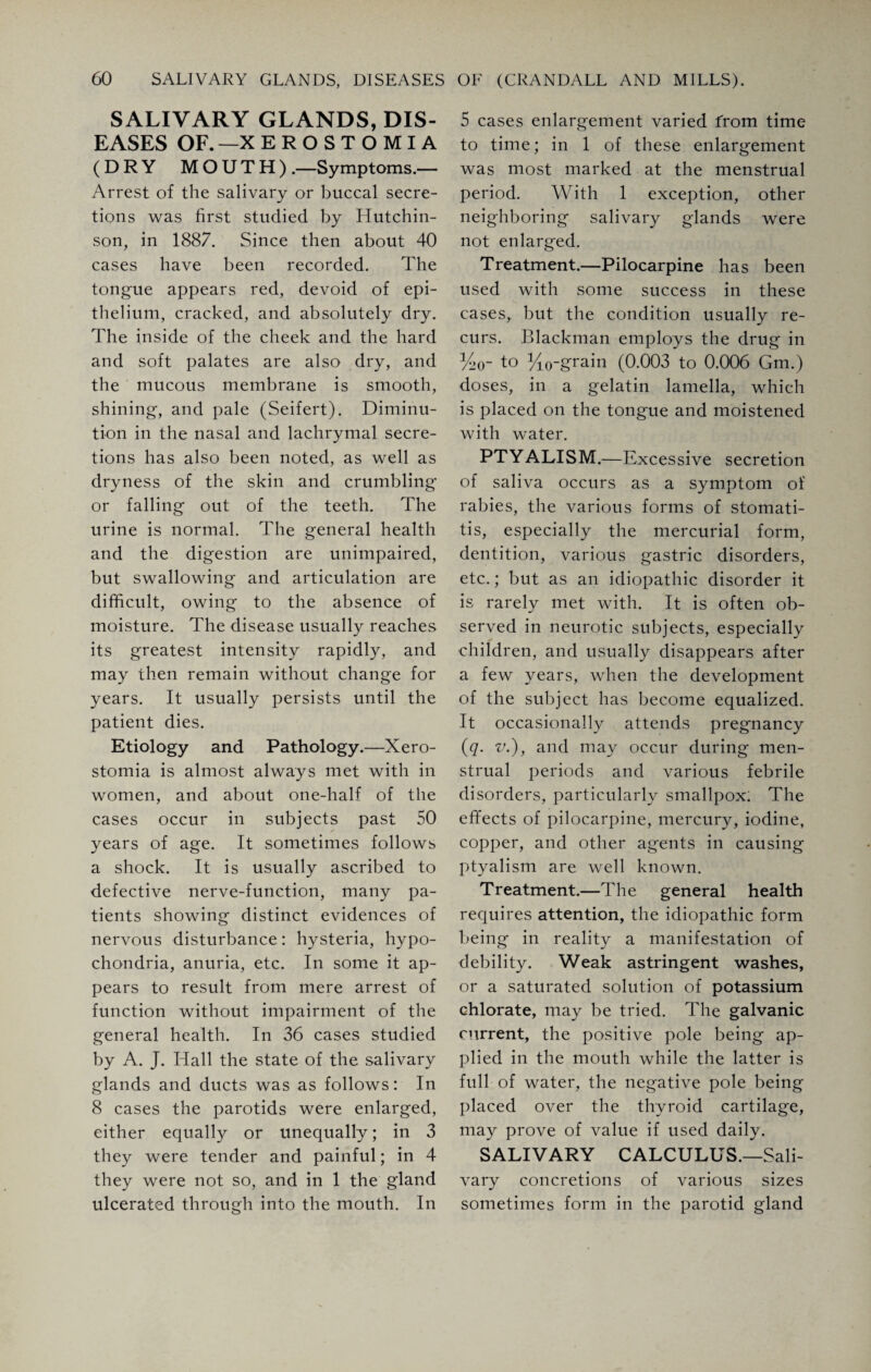 SALIVARY GLANDS, DIS¬ EASES OF. —X EROSTOMIA (DRY MOUTH) .—Symptoms.— Arrest of the salivary or buccal secre¬ tions was first studied by Hutchin¬ son, in 1887. Since then about 40 cases have been recorded. The tongue appears red, devoid of epi¬ thelium, cracked, and absolutely dry. The inside of the cheek and the hard and soft palates are also dry, and the mucous membrane is smooth, shining, and pale (Seifert). Diminu¬ tion in the nasal and lachrymal secre¬ tions has also been noted, as well as dryness of the skin and crumbling or falling out of the teeth. The urine is normal. The general health and the digestion are unimpaired, but swallowing and articulation are difficult, owing to the absence of moisture. The disease usually reaches its greatest intensity rapidly, and may then remain without change for years. It usually persists until the patient dies. Etiology and Pathology.—Xero¬ stomia is almost always met with in women, and about one-half of the cases occur in subjects past 50 years of age. It sometimes follows a shock. It is usually ascribed to defective nerve-function, many pa¬ tients showing distinct evidences of nervous disturbance: hysteria, hypo¬ chondria, anuria, etc. In some it ap¬ pears to result from mere arrest of function without impairment of the general health. In 36 cases studied by A. J. Hall the state of the salivary glands and ducts was as follows: In 8 cases the parotids were enlarged, either equally or unequally; in 3 they were tender and painful; in 4 they were not so, and in 1 the gland ulcerated through into the mouth. In 5 cases enlargement varied from time to time; in 1 of these enlargement was most marked at the menstrual period. With 1 exception, other neighboring salivary glands were not enlarged. Treatment.—Pilocarpine has been used with some success in these cases, but the condition usually re¬ curs. Blackman employs the drug in %<r to yi0-grain (0.003 to 0.006 Gm.) doses, in a gelatin lamella, which is placed on the tongue and moistened with water. PTYALISM.—Excessive secretion of saliva occurs as a symptom of rabies, the various forms of stomati¬ tis, especially the mercurial form, dentition, various gastric disorders, etc.; but as an idiopathic disorder it is rarely met with. It is often ob¬ served in neurotic subjects, especially children, and usually disappears after a few years, when the development of the subject has become equalized. It occasionally attends pregnancy (q. v.), and may occur during men¬ strual periods and various febrile disorders, particularly smallpox; The effects of pilocarpine, mercury, iodine, copper, and other agents in causing ptyalism are well known. Treatment.—The general health requires attention, the idiopathic form being in reality a manifestation of debility. Weak astringent washes, or a saturated solution of potassium chlorate, may be tried. The galvanic current, the positive pole being ap¬ plied in the mouth while the latter is full of water, the negative pole being placed over the thyroid cartilage, may prove of value if used daily. SALIVARY CALCULUS.—Sali¬ vary concretions of various sizes sometimes form in the parotid gland