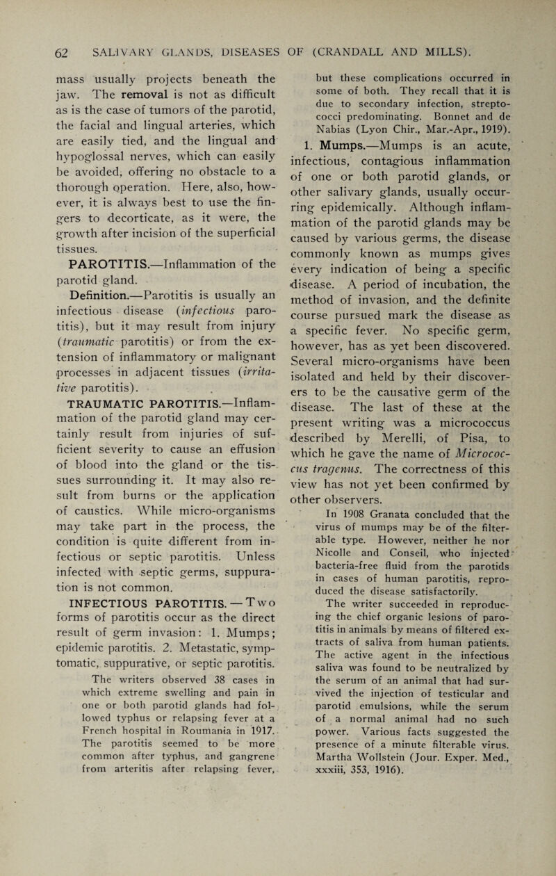 mass usually projects beneath the jaw. The removal is not as difficult as is the case of tumors of the parotid, the facial and lingual arteries, which are easily tied, and the lingual and hypoglossal nerves, which can easily be avoided, offering no obstacle to a thorough operation. Here, also, how¬ ever, it is always best to use the fin¬ gers to decorticate, as it were, the growth after incision of the superficial tissues. PAROTITIS.—Inflammation of the parotid gland. Definition.—Parotitis is usually an infectious disease (infections paro¬ titis), but it may result from injury (traumatic parotitis) or from the ex¬ tension of inflammatory or malignant processes in adjacent tissues (irrita¬ tive parotitis). TRAUMATIC PAROTITIS.—Inflam¬ mation of the parotid gland may cer¬ tainly result from injuries of suf¬ ficient severity to cause an effusion of blood into the gland or the tis¬ sues surrounding it. It may also re¬ sult from burns or the application of caustics. While micro-organisms may take part in the process, the condition is quite different from in¬ fectious or septic parotitis. Unless infected with septic germs, suppura¬ tion is not common. INFECTIOUS PAROTITIS.— Two forms of parotitis occur as the direct result of germ invasion: 1. Mumps; epidemic parotitis. 2. Metastatic, symp¬ tomatic, suppurative, or septic parotitis. The writers observed 38 cases in which extreme swelling and pain in one or both parotid glands had fol¬ lowed typhus or relapsing fever at a French hospital in Roumania in 1917. The parotitis seemed to be more common after typhus, and gangrene from arteritis after relapsing fever, but these complications occurred in some of both. They recall that it is due to secondary infection, strepto¬ cocci predominating. Bonnet and de Nabias (Lyon Chir., Mar.-Apr., 1919). 1. Mumps.—Mumps is an acute, infectious, contagious inflammation of one or both parotid glands, or other salivary glands, usually occur¬ ring epidemically. Although inflam¬ mation of the parotid glands may be caused by various germs, the disease commonly known as mumps gives every indication of being a specific •disease. A period of incubation, the method of invasion, and the definite course pursued mark the disease as a specific fever. No specific germ, however, has as yet been discovered. Several micro-organisms have been isolated and held by their discover¬ ers to be the causative germ of the disease. The last of these at the present writing was a micrococcus described by Merelli, of Pisa, to which he g'ave the name of Micrococ¬ cus tragenus. The correctness of this view has not yet been confirmed by other observers. In 1908 Granata concluded that the virus of mumps may be of the filter¬ able type. However, neither he nor Nicolle and Conseil, who injected bacteria-free fluid from the parotids in cases of human parotitis, repro¬ duced the disease satisfactorily. The writer succeeded in reproduc¬ ing the chief organic lesions of paro¬ titis in animals by means of filtered ex¬ tracts of saliva from human patients. The active agent in the infectious saliva was found to be neutralized by the serum of an animal that had sur¬ vived the injection of testicular and parotid emulsions, while the serum of a normal animal had no such power. Various facts suggested the presence of a minute filterable virus. Martha Wollstein (Jour. Exper. Med., xxxiii, 353, 1916).